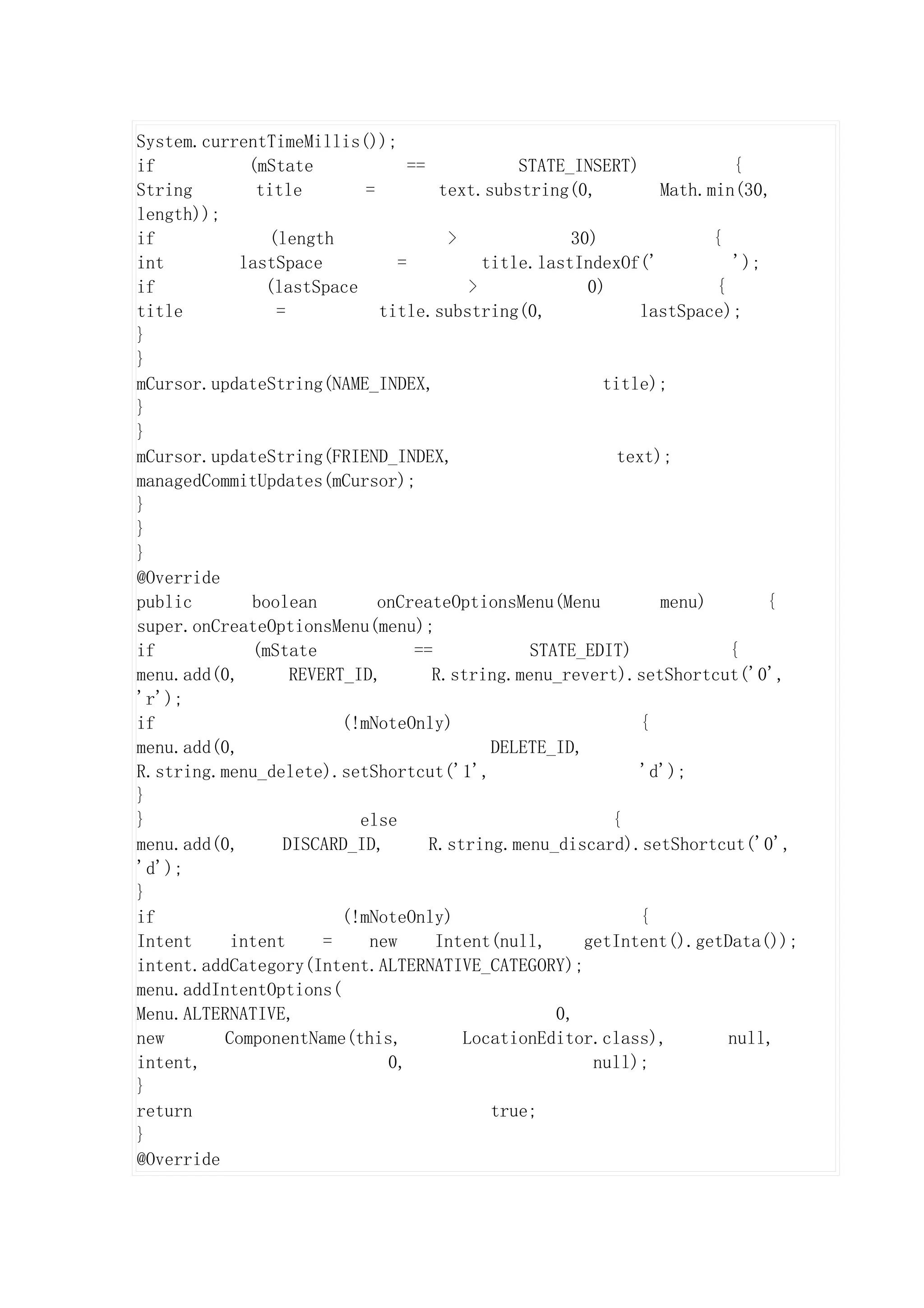 System.currentTimeMillis());
if           (mState             ==            STATE_INSERT)             {
String        title        =         text.substring(0,          Math.min(30,
length));
if             (length                >              30)              {
int         lastSpace          =           title.lastIndexOf('           ');
if             (lastSpace                >             0)             {
title           =            title.substring(0,               lastSpace);
}
}
mCursor.updateString(NAME_INDEX,                         title);
}
}
mCursor.updateString(FRIEND_INDEX,                         text);
managedCommitUpdates(mCursor);
}
}
}
@Override
public       boolean         onCreateOptionsMenu(Menu           menu)        {
super.onCreateOptionsMenu(menu);
if           (mState              ==            STATE_EDIT)             {
menu.add(0,       REVERT_ID,        R.string.menu_revert).setShortcut('0',
'r');
if                      (!mNoteOnly)                          {
menu.add(0,                                 DELETE_ID,
R.string.menu_delete).setShortcut('1',                        'd');
}
}                         else                            {
menu.add(0,      DISCARD_ID,        R.string.menu_discard).setShortcut('0',
'd');
}
if                      (!mNoteOnly)                          {
Intent     intent     =    new       Intent(null,      getIntent().getData());
intent.addCategory(Intent.ALTERNATIVE_CATEGORY);
menu.addIntentOptions(
Menu.ALTERNATIVE,                                  0,
new       ComponentName(this,           LocationEditor.class),          null,
intent,                       0,                        null);
}
return                                      true;
}
@Override
 