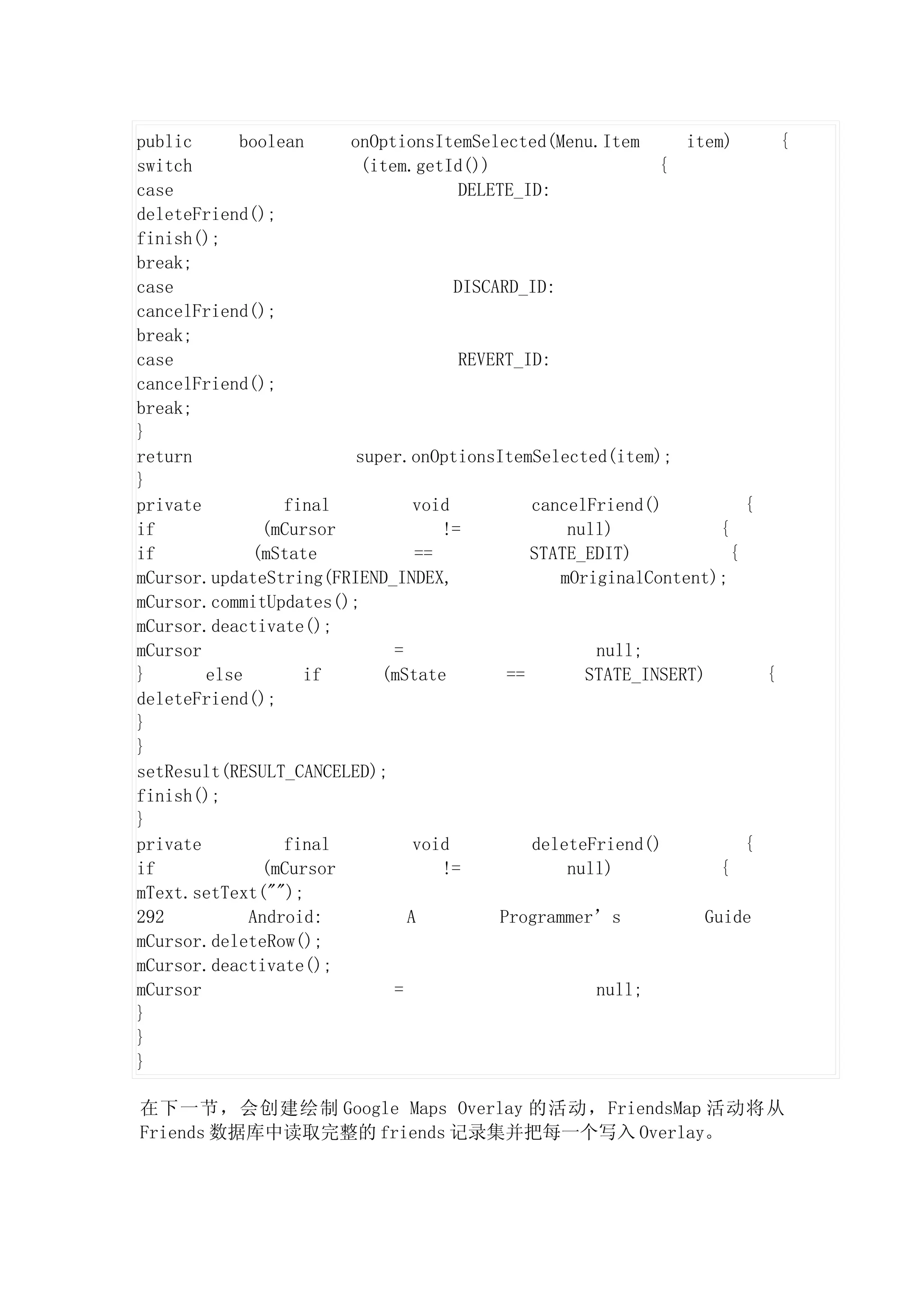 public      boolean    onOptionsItemSelected(Menu.Item          item)       {
switch                   (item.getId())                      {
case                                  DELETE_ID:
deleteFriend();
finish();
break;
case                                 DISCARD_ID:
cancelFriend();
break;
case                                  REVERT_ID:
cancelFriend();
break;
}
return                  super.onOptionsItemSelected(item);
}
private          final          void           cancelFriend()           {
if            (mCursor             !=              null)            {
if           (mState            ==             STATE_EDIT)            {
mCursor.updateString(FRIEND_INDEX,                mOriginalContent);
mCursor.commitUpdates();
mCursor.deactivate();
mCursor                      =                        null;
}       else       if      (mState          ==       STATE_INSERT)        {
deleteFriend();
}
}
setResult(RESULT_CANCELED);
finish();
}
private          final          void           deleteFriend()           {
if            (mCursor             !=              null)            {
mText.setText("");
292          Android:          A           Programmer’s           Guide
mCursor.deleteRow();
mCursor.deactivate();
mCursor                      =                        null;
}
}
}

在下一节，会创建绘制 Google Maps Overlay 的活动，FriendsMap 活动将从
Friends 数据库中读取完整的 friends 记录集并把每一个写入 Overlay。
 