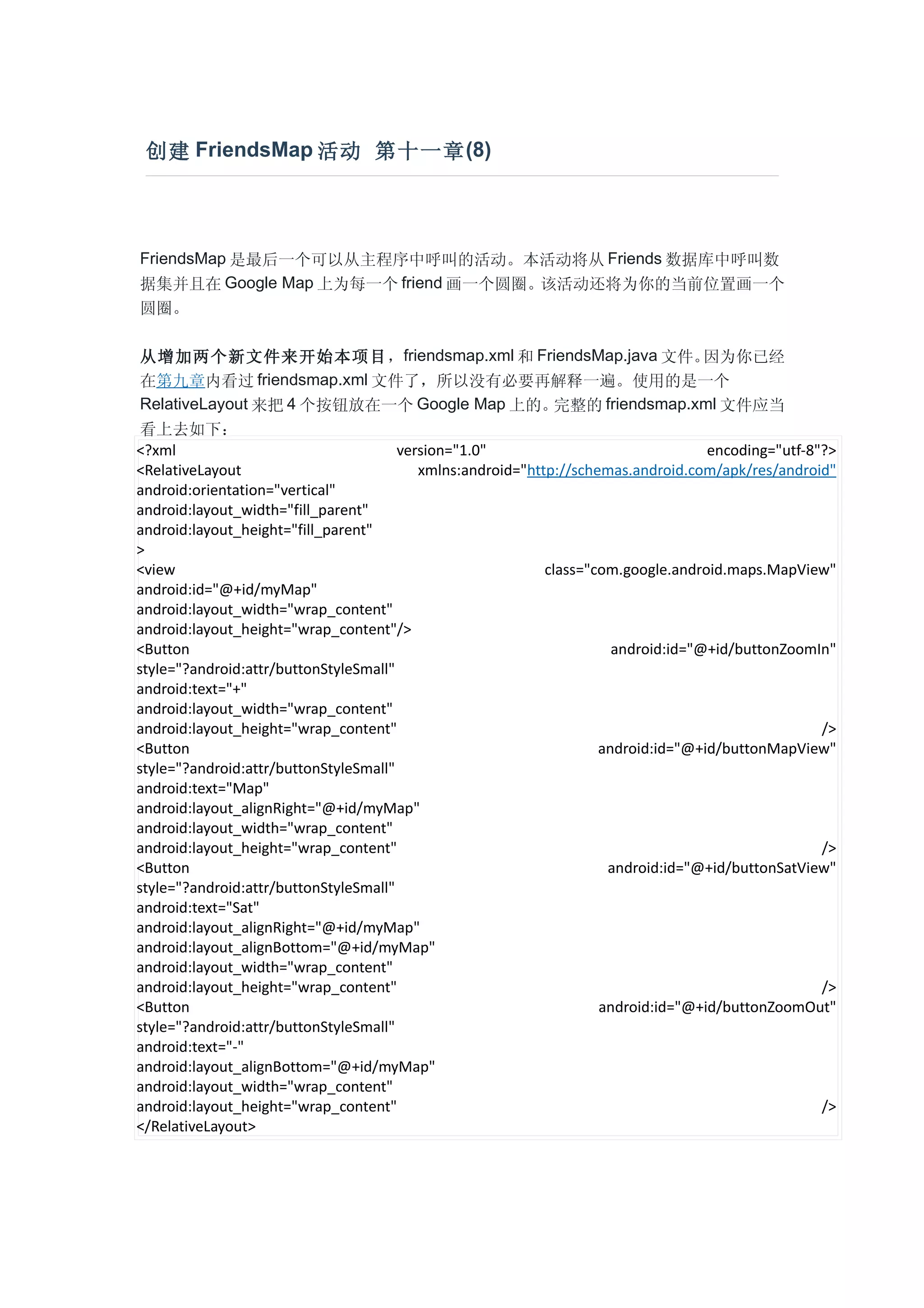 创建 FriendsMap 活动 第十一章 (8)




FriendsMap 是最后一个可以从主程序中呼叫的活动。本活动将从 Friends 数据库中呼叫数
据集并且在 Google Map 上为每一个 friend 画一个圆圈。该活动还将为你的当前位置画一个
圆圈。

 从增加两个新文件来开始本项目，friendsmap.xml 和 FriendsMap.java 文件。                               因为你已经
 在第九章内看过          friendsmap.xml 文件了，所以没有必要再解释一遍。使用的是一个
 RelativeLayout 来把 4 个按钮放在一个 Google Map 上的。                   完整的 friendsmap.xml 文件应当
 看上去如下：
<?xml                                  version="1.0"                               encoding="utf-8"?>
<RelativeLayout                           xmlns:android="http://schemas.android.com/apk/res/android"
android:orientation="vertical"
android:layout_width="fill_parent"
android:layout_height="fill_parent"
>
<view                                                       class="com.google.android.maps.MapView"
android:id="@+id/myMap"
android:layout_width="wrap_content"
android:layout_height="wrap_content"/>
<Button                                                               android:id="@+id/buttonZoomIn"
style="?android:attr/buttonStyleSmall"
android:text="+"
android:layout_width="wrap_content"
android:layout_height="wrap_content"                                                               />
<Button                                                             android:id="@+id/buttonMapView"
style="?android:attr/buttonStyleSmall"
android:text="Map"
android:layout_alignRight="@+id/myMap"
android:layout_width="wrap_content"
android:layout_height="wrap_content"                                                               />
<Button                                                              android:id="@+id/buttonSatView"
style="?android:attr/buttonStyleSmall"
android:text="Sat"
android:layout_alignRight="@+id/myMap"
android:layout_alignBottom="@+id/myMap"
android:layout_width="wrap_content"
android:layout_height="wrap_content"                                                               />
<Button                                                             android:id="@+id/buttonZoomOut"
style="?android:attr/buttonStyleSmall"
android:text="-"
android:layout_alignBottom="@+id/myMap"
android:layout_width="wrap_content"
android:layout_height="wrap_content"                                                               />
</RelativeLayout>
 