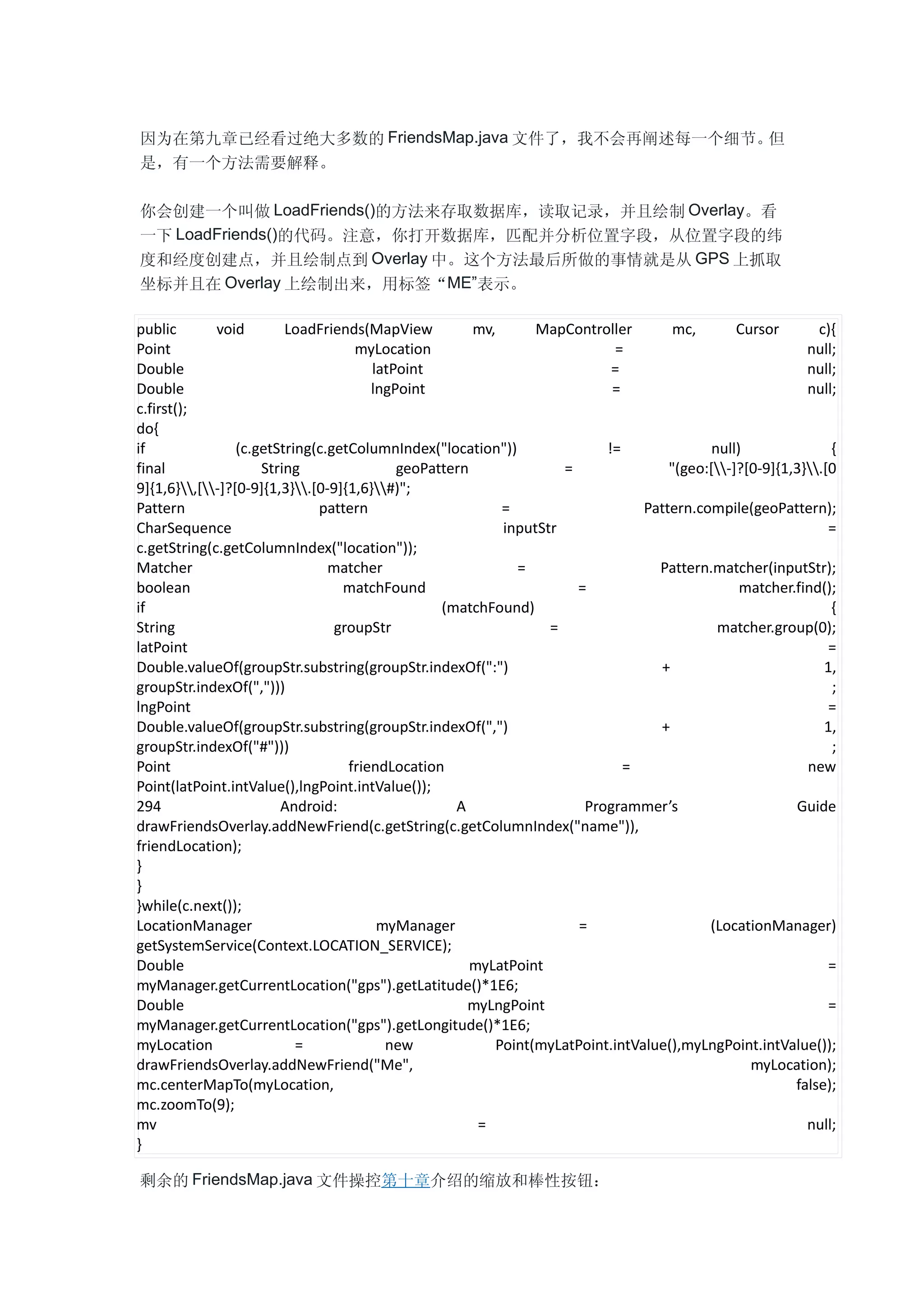 因为在第九章已经看过绝大多数的 FriendsMap.java 文件了，我不会再阐述每一个细节。但
是，有一个方法需要解释。

你会创建一个叫做 LoadFriends()的方法来存取数据库，读取记录，并且绘制 Overlay。看
一下 LoadFriends()的代码。注意，你打开数据库，匹配并分析位置字段，从位置字段的纬
度和经度创建点，并且绘制点到 Overlay 中。这个方法最后所做的事情就是从 GPS 上抓取
坐标并且在 Overlay 上绘制出来，用标签“ME”表示。

public       void        LoadFriends(MapView          mv,      MapController        mc,       Cursor       c){
Point                               myLocation                             =                             null;
Double                                 latPoint                           =                              null;
Double                                 lngPoint                           =                              null;
c.first();
do{
if               (c.getString(c.getColumnIndex("location"))              !=               null)              {
final                String                geoPattern              =               "(geo:[-]?[0-9]{1,3}.[0
9]{1,6},[-]?[0-9]{1,3}.[0-9]{1,6}#)";
Pattern                       pattern                     =                    Pattern.compile(geoPattern);
CharSequence                                              inputStr                                           =
c.getString(c.getColumnIndex("location"));
Matcher                         matcher                     =                    Pattern.matcher(inputStr);
boolean                           matchFound                         =                         matcher.find();
if                                               (matchFound)                                                {
String                           groupStr                        =                         matcher.group(0);
latPoint                                                                                                     =
Double.valueOf(groupStr.substring(groupStr.indexOf(":")                          +                          1,
groupStr.indexOf(",")))                                                                                      ;
lngPoint                                                                                                     =
Double.valueOf(groupStr.substring(groupStr.indexOf(",")                          +                          1,
groupStr.indexOf("#")))                                                                                      ;
Point                              friendLocation                           =                            new
Point(latPoint.intValue(),lngPoint.intValue());
294                     Android:                   A                  Programmer’s                     Guide
drawFriendsOverlay.addNewFriend(c.getString(c.getColumnIndex("name")),
friendLocation);
}
}
}while(c.next());
LocationManager                         myManager                    =                   (LocationManager)
getSystemService(Context.LOCATION_SERVICE);
Double                                                myLatPoint                                             =
myManager.getCurrentLocation("gps").getLatitude()*1E6;
Double                                               myLngPoint                                              =
myManager.getCurrentLocation("gps").getLongitude()*1E6;
myLocation                 =             new             Point(myLatPoint.intValue(),myLngPoint.intValue());
drawFriendsOverlay.addNewFriend("Me",                                                           myLocation);
mc.centerMapTo(myLocation,                                                                             false);
mc.zoomTo(9);
mv                                                     =                                                 null;
}

剩余的 FriendsMap.java 文件操控第十章介绍的缩放和棒性按钮：
 