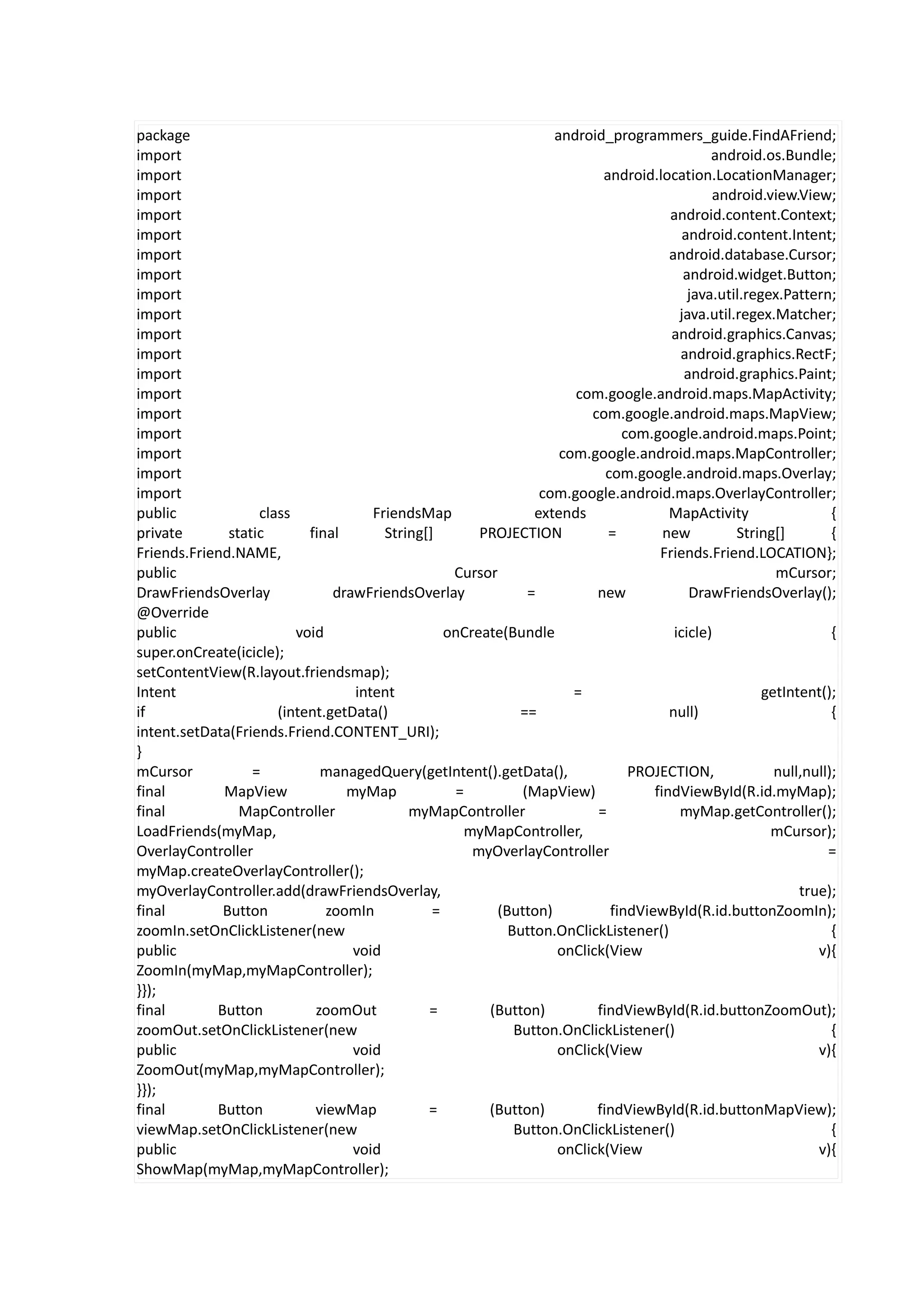 package                                                          android_programmers_guide.FindAFriend;
import                                                                                      android.os.Bundle;
import                                                                  android.location.LocationManager;
import                                                                                      android.view.View;
import                                                                              android.content.Context;
import                                                                                 android.content.Intent;
import                                                                              android.database.Cursor;
import                                                                                 android.widget.Button;
import                                                                                  java.util.regex.Pattern;
import                                                                                java.util.regex.Matcher;
import                                                                              android.graphics.Canvas;
import                                                                                android.graphics.RectF;
import                                                                                 android.graphics.Paint;
import                                                              com.google.android.maps.MapActivity;
import                                                                com.google.android.maps.MapView;
import                                                                      com.google.android.maps.Point;
import                                                            com.google.android.maps.MapController;
import                                                                   com.google.android.maps.Overlay;
import                                                         com.google.android.maps.OverlayController;
public             class             FriendsMap               extends               MapActivity                  {
private       static       final       String[]       PROJECTION         =         new          String[]         {
Friends.Friend.NAME,                                                              Friends.Friend.LOCATION};
public                                            Cursor                                               mCursor;
DrawFriendsOverlay             drawFriendsOverlay            =         new              DrawFriendsOverlay();
@Override
public                   void                    onCreate(Bundle                     icicle)                     {
super.onCreate(icicle);
setContentView(R.layout.friendsmap);
Intent                            intent                            =                                getIntent();
if                    (intent.getData()                     ==                      null)                        {
intent.setData(Friends.Friend.CONTENT_URI);
}
mCursor           =          managedQuery(getIntent().getData(),             PROJECTION,               null,null);
final        MapView             myMap            =         (MapView)            findViewById(R.id.myMap);
final           MapController              myMapController             =              myMap.getController();
LoadFriends(myMap,                                 myMapController,                                   mCursor);
OverlayController                                    myOverlayController                                        =
myMap.createOverlayController();
myOverlayController.add(drawFriendsOverlay,                                                                true);
final        Button           zoomIn           =        (Button)          findViewById(R.id.buttonZoomIn);
zoomIn.setOnClickListener(new                             Button.OnClickListener()                               {
public                            void                           onClick(View                                 v){
ZoomIn(myMap,myMapController);
}});
final       Button          zoomOut           =        (Button)        findViewById(R.id.buttonZoomOut);
zoomOut.setOnClickListener(new                             Button.OnClickListener()                              {
public                            void                           onClick(View                                 v){
ZoomOut(myMap,myMapController);
}});
final       Button          viewMap           =        (Button)        findViewById(R.id.buttonMapView);
viewMap.setOnClickListener(new                             Button.OnClickListener()                              {
public                            void                           onClick(View                                 v){
ShowMap(myMap,myMapController);
 
