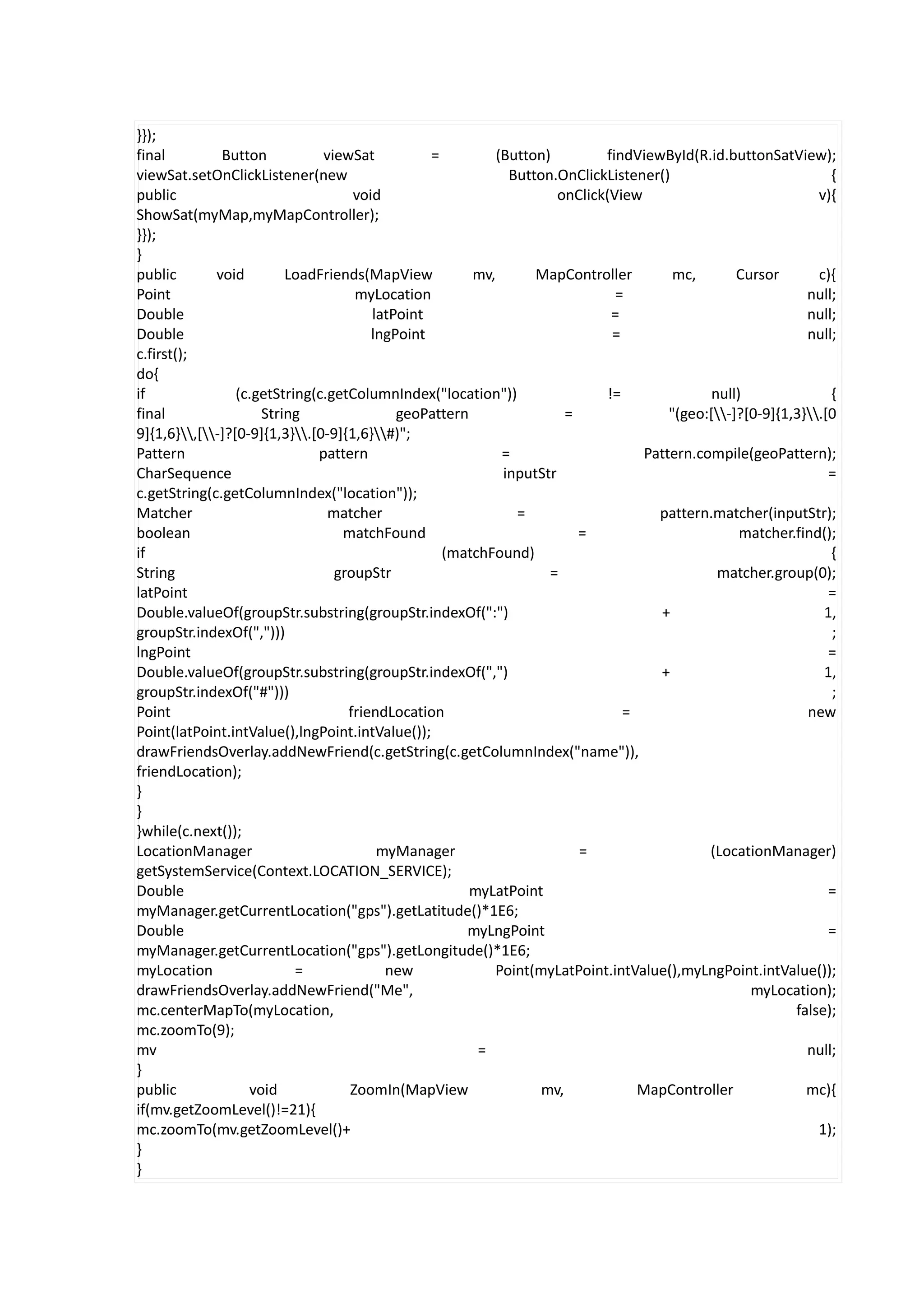 }});
final         Button           viewSat          =         (Button)         findViewById(R.id.buttonSatView);
viewSat.setOnClickListener(new                              Button.OnClickListener()                            {
public                              void                            onClick(View                              v){
ShowSat(myMap,myMapController);
}});
}
public       void        LoadFriends(MapView          mv,       MapController          mc,       Cursor       c){
Point                               myLocation                               =                              null;
Double                                 latPoint                              =                              null;
Double                                 lngPoint                              =                              null;
c.first();
do{
if               (c.getString(c.getColumnIndex("location"))                 !=               null)              {
final                String                geoPattern                =                "(geo:[-]?[0-9]{1,3}.[0
9]{1,6},[-]?[0-9]{1,3}.[0-9]{1,6}#)";
Pattern                       pattern                      =                      Pattern.compile(geoPattern);
CharSequence                                               inputStr                                             =
c.getString(c.getColumnIndex("location"));
Matcher                         matcher                      =                      pattern.matcher(inputStr);
boolean                           matchFound                           =                          matcher.find();
if                                                (matchFound)                                                  {
String                           groupStr                         =                           matcher.group(0);
latPoint                                                                                                        =
Double.valueOf(groupStr.substring(groupStr.indexOf(":")                             +                          1,
groupStr.indexOf(",")))                                                                                         ;
lngPoint                                                                                                        =
Double.valueOf(groupStr.substring(groupStr.indexOf(",")                             +                          1,
groupStr.indexOf("#")))                                                                                         ;
Point                              friendLocation                              =                            new
Point(latPoint.intValue(),lngPoint.intValue());
drawFriendsOverlay.addNewFriend(c.getString(c.getColumnIndex("name")),
friendLocation);
}
}
}while(c.next());
LocationManager                         myManager                      =                    (LocationManager)
getSystemService(Context.LOCATION_SERVICE);
Double                                                myLatPoint                                                =
myManager.getCurrentLocation("gps").getLatitude()*1E6;
Double                                               myLngPoint                                                 =
myManager.getCurrentLocation("gps").getLongitude()*1E6;
myLocation                 =             new             Point(myLatPoint.intValue(),myLngPoint.intValue());
drawFriendsOverlay.addNewFriend("Me",                                                              myLocation);
mc.centerMapTo(myLocation,                                                                                false);
mc.zoomTo(9);
mv                                                     =                                                    null;
}
public             void            ZoomIn(MapView                mv,             MapController              mc){
if(mv.getZoomLevel()!=21){
mc.zoomTo(mv.getZoomLevel()+                                                                                  1);
}
}
 