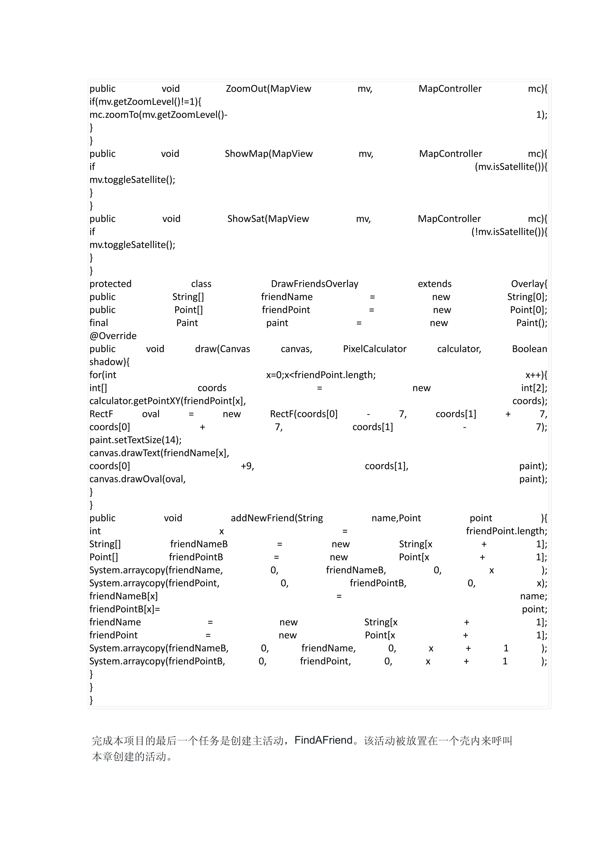 public            void             ZoomOut(MapView                   mv,             MapController                 mc){
if(mv.getZoomLevel()!=1){
mc.zoomTo(mv.getZoomLevel()-                                                                                         1);
}
}
public            void             ShowMap(MapView                    mv,            MapController                 mc){
if                                                                                                   (mv.isSatellite()){
mv.toggleSatellite();
}
}
public            void              ShowSat(MapView                  mv,             MapController                 mc){
if                                                                                                  (!mv.isSatellite()){
mv.toggleSatellite();
}
}
protected                 class                DrawFriendsOverlay                    extends                   Overlay{
public               String[]              friendName                    =               new                 String[0];
public                Point[]               friendPoint                  =               new                  Point[0];
final                 Paint                  paint                   =                  new                     Paint();
@Override
public        void         draw(Canvas            canvas,        PixelCalculator           calculator,         Boolean
shadow){
for(int                                      x=0;x<friendPoint.length;                                            x++){
int[]                       coords                        =                        new                           int[2];
calculator.getPointXY(friendPoint[x],                                                                          coords);
RectF        oval        =        new         RectF(coords[0]           -       7,        coords[1]          +        7,
coords[0]                    +                  7,                  coords[1]                    -                   7);
paint.setTextSize(14);
canvas.drawText(friendName[x],
coords[0]                              +9,                             coords[1],                                paint);
canvas.drawOval(oval,                                                                                            paint);
}
}
public             void              addNewFriend(String                  name,Point               point              ){
int                              x                               =                                friendPoint.length;
String[]            friendNameB                  =            new               String[x               +             1];
Point[]             friendPointB                =            new                Point[x               +              1];
System.arraycopy(friendName,                   0,           friendNameB,                  0,             x            );
System.arraycopy(friendPoint,                     0,               friendPointB,                   0,                x);
friendNameB[x]                                                 =                                                 name;
friendPointB[x]=                                                                                                 point;
friendName                     =                  new                  String[x                  +                   1];
friendPoint                    =                 new                   Point[x                   +                   1];
System.arraycopy(friendNameB,              0,         friendName,            0,         x         +         1         );
System.arraycopy(friendPointB,             0,         friendPoint,          0,         x         +          1         );
}
}
}


完成本项目的最后一个任务是创建主活动，FindAFriend。该活动被放置在一个壳内来呼叫
本章创建的活动。
 