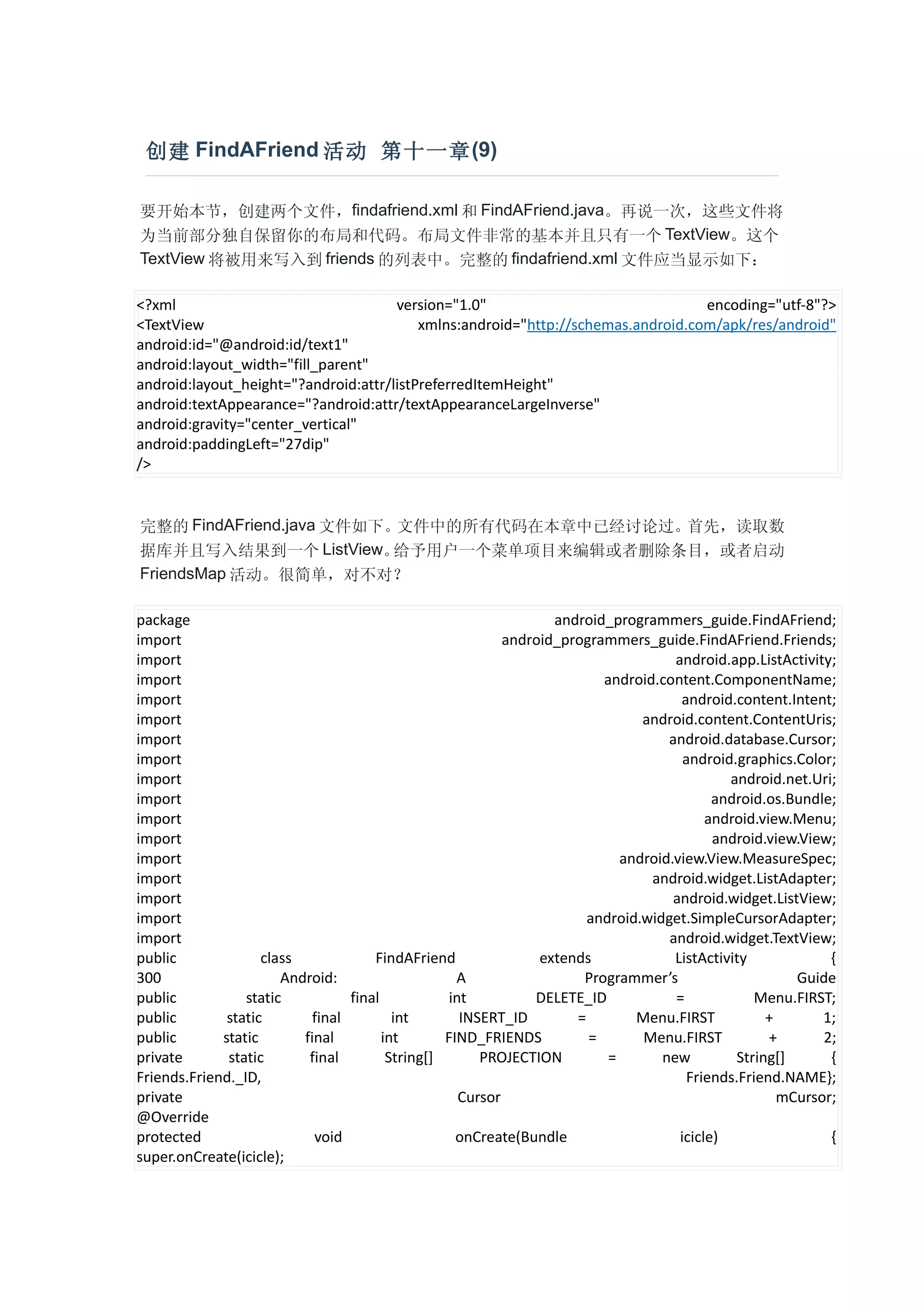创建 FindAFriend 活动 第十一章 (9)

要开始本节，创建两个文件，findafriend.xml 和 FindAFriend.java。再说一次，这些文件将
为当前部分独自保留你的布局和代码。布局文件非常的基本并且只有一个 TextView。这个
TextView 将被用来写入到 friends 的列表中。完整的 findafriend.xml 文件应当显示如下：

<?xml                                 version="1.0"                               encoding="utf-8"?>
<TextView                                 xmlns:android="http://schemas.android.com/apk/res/android"
android:id="@android:id/text1"
android:layout_width="fill_parent"
android:layout_height="?android:attr/listPreferredItemHeight"
android:textAppearance="?android:attr/textAppearanceLargeInverse"
android:gravity="center_vertical"
android:paddingLeft="27dip"
/>


完整的 FindAFriend.java 文件如下。文件中的所有代码在本章中已经讨论过。首先，读取数
据库并且写入结果到一个 ListView。     给予用户一个菜单项目来编辑或者删除条目，或者启动
FriendsMap 活动。很简单，对不对？

package                                                            android_programmers_guide.FindAFriend;
import                                                      android_programmers_guide.FindAFriend.Friends;
import                                                                               android.app.ListActivity;
import                                                                    android.content.ComponentName;
import                                                                                android.content.Intent;
import                                                                          android.content.ContentUris;
import                                                                              android.database.Cursor;
import                                                                                 android.graphics.Color;
import                                                                                        android.net.Uri;
import                                                                                      android.os.Bundle;
import                                                                                     android.view.Menu;
import                                                                                      android.view.View;
import                                                                       android.view.View.MeasureSpec;
import                                                                           android.widget.ListAdapter;
import                                                                               android.widget.ListView;
import                                                                  android.widget.SimpleCursorAdapter;
import                                                                              android.widget.TextView;
public              class             FindAFriend                extends             ListActivity            {
300                    Android:                     A                  Programmer’s                     Guide
public           static           final            int          DELETE_ID            =            Menu.FIRST;
public        static        final         int        INSERT_ID        =        Menu.FIRST           +       1;
public       static       final         int       FIND_FRIENDS          =       Menu.FIRST           +      2;
private       static       final         String[]       PROJECTION         =       new         String[]      {
Friends.Friend._ID,                                                                    Friends.Friend.NAME};
private                                              Cursor                                           mCursor;
@Override
protected                   void                    onCreate(Bundle                   icicle)                {
super.onCreate(icicle);
 