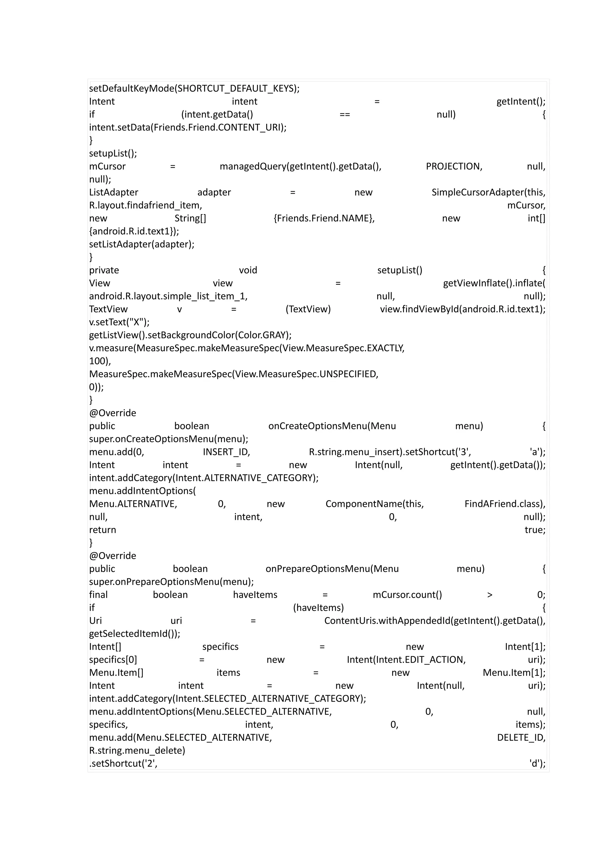 setDefaultKeyMode(SHORTCUT_DEFAULT_KEYS);
Intent                              intent                             =                              getIntent();
if                     (intent.getData()                        ==                      null)                       {
intent.setData(Friends.Friend.CONTENT_URI);
}
setupList();
mCursor             =            managedQuery(getIntent().getData(),                 PROJECTION,               null,
null);
ListAdapter                adapter                  =              new                 SimpleCursorAdapter(this,
R.layout.findafriend_item,                                                                               mCursor,
new                  String[]                   {Friends.Friend.NAME},                   new                   int[]
{android.R.id.text1});
setListAdapter(adapter);
}
private                                void                              setupList()                                {
View                           view                            =                         getViewInflate().inflate(
android.R.layout.simple_list_item_1,                                    null,                                null);
TextView              v             =              (TextView)             view.findViewById(android.R.id.text1);
v.setText("X");
getListView().setBackgroundColor(Color.GRAY);
v.measure(MeasureSpec.makeMeasureSpec(View.MeasureSpec.EXACTLY,
100),
MeasureSpec.makeMeasureSpec(View.MeasureSpec.UNSPECIFIED,
0));
}
@Override
public               boolean                 onCreateOptionsMenu(Menu                        menu)                  {
super.onCreateOptionsMenu(menu);
menu.add(0,                  INSERT_ID,                 R.string.menu_insert).setShortcut('3',                  'a');
Intent            intent              =             new            Intent(null,            getIntent().getData());
intent.addCategory(Intent.ALTERNATIVE_CATEGORY);
menu.addIntentOptions(
Menu.ALTERNATIVE,                0,          new             ComponentName(this,               FindAFriend.class),
null,                                intent,                                0,                               null);
return                                                                                                        true;
}
@Override
public               boolean                 onPrepareOptionsMenu(Menu                        menu)                 {
super.onPrepareOptionsMenu(menu);
final           boolean              haveItems              =          mCursor.count()              >             0;
if                                                   (haveItems)                                                    {
Uri                 uri                   =                 ContentUris.withAppendedId(getIntent().getData(),
getSelectedItemId());
Intent[]                     specifics                     =                    new                     Intent[1];
specifics[0]                =                new                 Intent(Intent.EDIT_ACTION,                    uri);
Menu.Item[]                     items                    =                   new                   Menu.Item[1];
Intent                intent                 =                 new                 Intent(null,                uri);
intent.addCategory(Intent.SELECTED_ALTERNATIVE_CATEGORY);
menu.addIntentOptions(Menu.SELECTED_ALTERNATIVE,                                     0,                        null,
specifics,                              intent,                              0,                            items);
menu.add(Menu.SELECTED_ALTERNATIVE,                                                                   DELETE_ID,
R.string.menu_delete)
.setShortcut('2',                                                                                               'd');
 