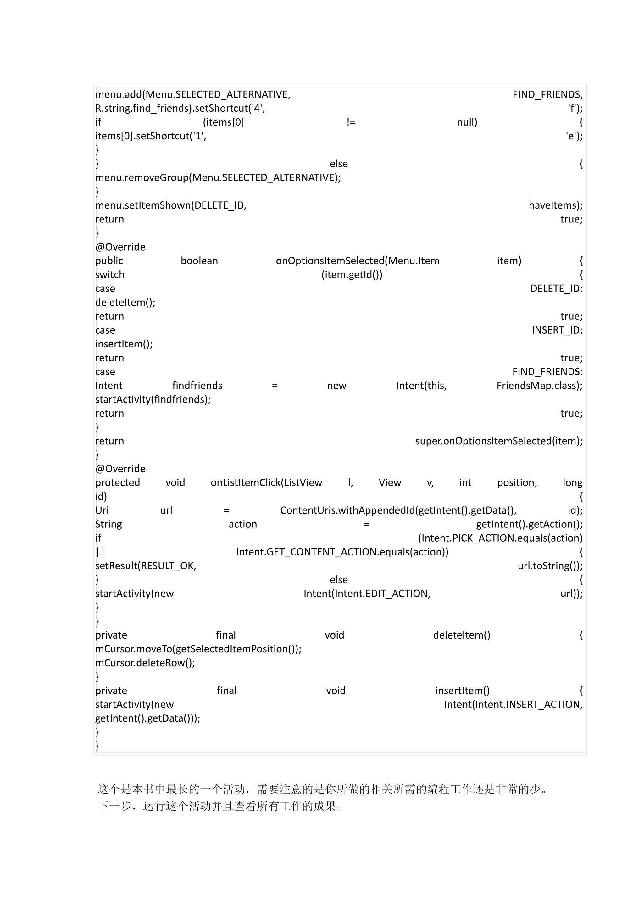 menu.add(Menu.SELECTED_ALTERNATIVE,                                                               FIND_FRIENDS,
R.string.find_friends).setShortcut('4',                                                                         'f');
if                        (items[0]                          !=                      null)                          {
items[0].setShortcut('1',                                                                                      'e');
}
}                                                        else                                                       {
menu.removeGroup(Menu.SELECTED_ALTERNATIVE);
}
menu.setItemShown(DELETE_ID,                                                                          haveItems);
return                                                                                                       true;
}
@Override
public               boolean                 onOptionsItemSelected(Menu.Item                   item)                {
switch                                                (item.getId())                                                {
case                                                                                                  DELETE_ID:
deleteItem();
return                                                                                                       true;
case                                                                                                   INSERT_ID:
insertItem();
return                                                                                                       true;
case                                                                                              FIND_FRIENDS:
Intent             findfriends              =           new           Intent(this,            FriendsMap.class);
startActivity(findfriends);
return                                                                                                       true;
}
return                                                                    super.onOptionsItemSelected(item);
}
@Override
protected        void       onListItemClick(ListView          l,   View      v,       int      position,      long
id)                                                                                                                 {
Uri             url             =             ContentUris.withAppendedId(getIntent().getData(),                 id);
String                           action                          =                        getIntent().getAction();
if                                                                         (Intent.PICK_ACTION.equals(action)
||                                  Intent.GET_CONTENT_ACTION.equals(action))                                       {
setResult(RESULT_OK,                                                                               url.toString());
}                                                        else                                                       {
startActivity(new                                 Intent(Intent.EDIT_ACTION,                                 url));
}
}
private                       final                    void                    deleteItem()                         {
mCursor.moveTo(getSelectedItemPosition());
mCursor.deleteRow();
}
private                       final                     void                    insertItem()                        {
startActivity(new                                                                 Intent(Intent.INSERT_ACTION,
getIntent().getData()));
}
}


这个是本书中最长的一个活动，需要注意的是你所做的相关所需的编程工作还是非常的少。
下一步，运行这个活动并且查看所有工作的成果。
 
