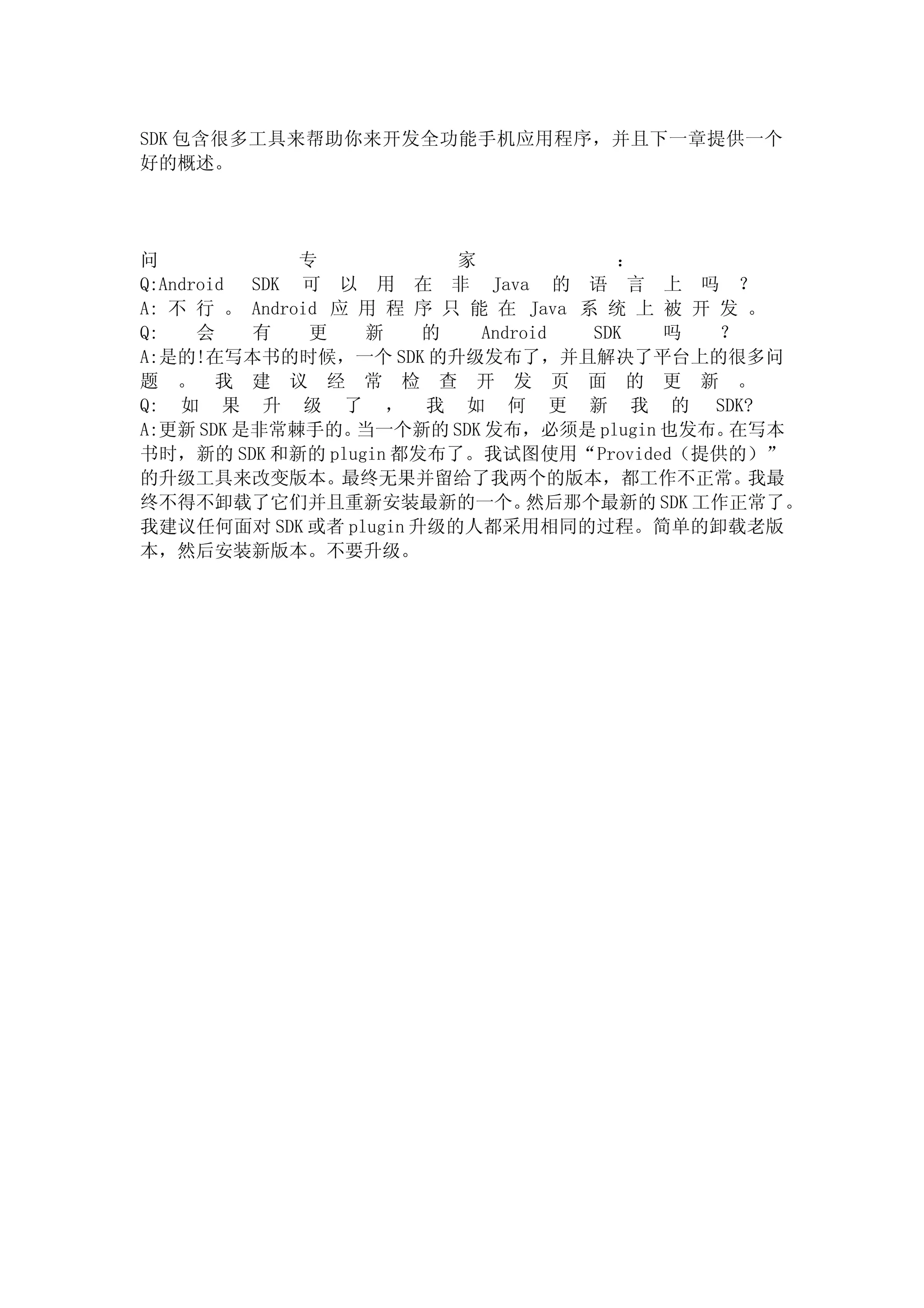 SDK 包含很多工具来帮助你来开发全功能手机应用程序，并且下一章提供一个
好的概述。




问             专           家            ：
Q:Android SDK 可 以 用 在 非 Java 的 语 言 上 吗 ？
A: 不 行 。 Android 应 用 程 序 只 能 在 Java 系 统 上 被 开 发 。
Q:    会   有    更   新   的    Android  SDK   吗  ？
A:是的!在写本书的时候，一个 SDK 的升级发布了，并且解决了平台上的很多问
题 。 我 建 议 经 常 检 查 开 发 页 面 的 更 新 。
Q: 如 果 升 级 了 ， 我 如 何 更 新 我 的 SDK?
A:更新 SDK 是非常棘手的。   当一个新的 SDK 发布，必须是 plugin 也发布。在写本
书时，新的 SDK 和新的 plugin 都发布了。我试图使用“Provided（提供的）”
的升级工具来改变版本。最终无果并留给了我两个的版本，都工作不正常。               我最
终不得不卸载了它们并且重新安装最新的一个。            然后那个最新的 SDK 工作正常了。
我建议任何面对 SDK 或者 plugin 升级的人都采用相同的过程。简单的卸载老版
本，然后安装新版本。不要升级。
 