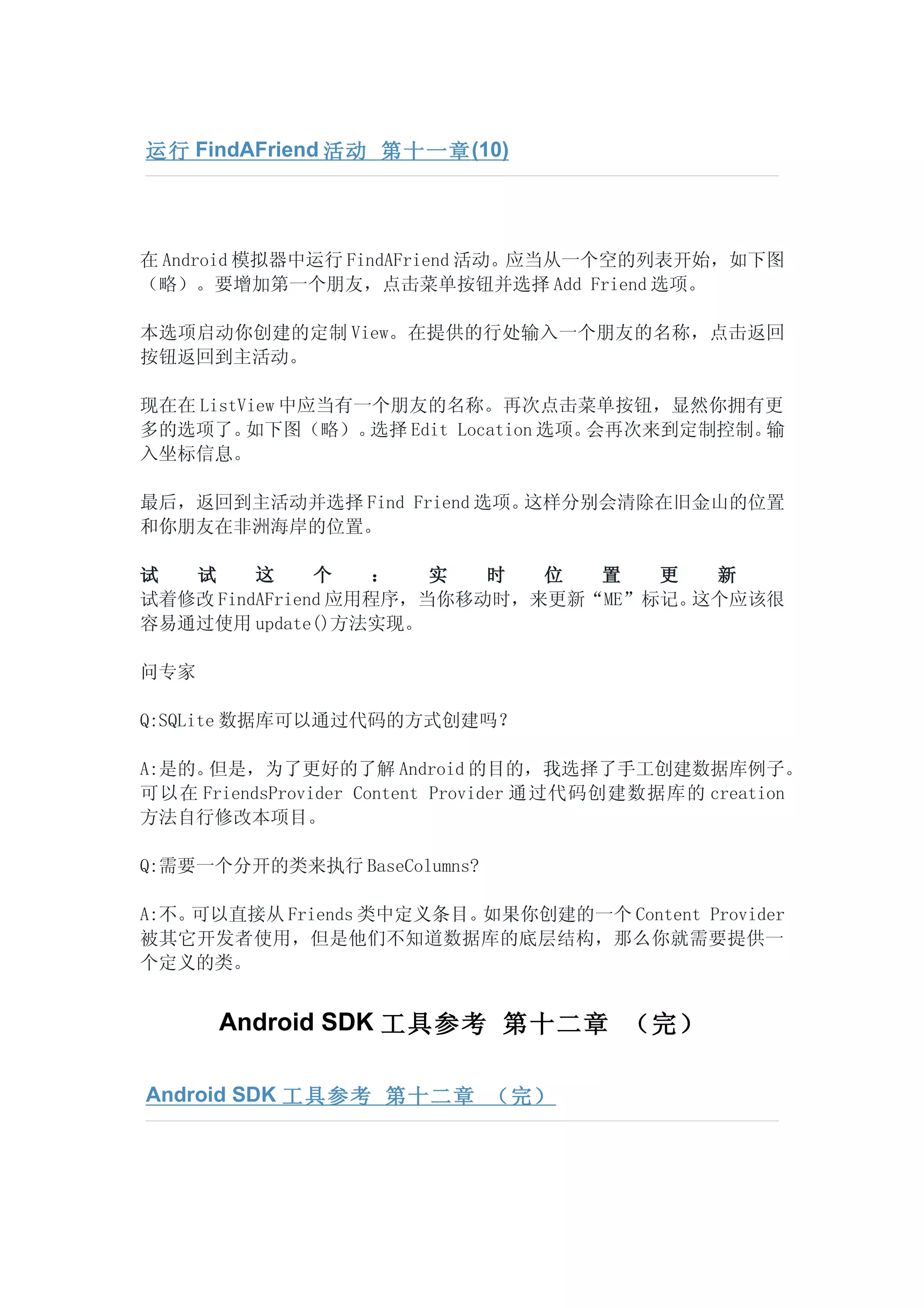 运行 FindAFriend 活动 第十一章 (10)




在 Android 模拟器中运行 FindAFriend 活动。应当从一个空的列表开始，如下图
（略）。要增加第一个朋友，点击菜单按钮并选择 Add Friend 选项。

本选项启动你创建的定制 View。在提供的行处输入一个朋友的名称，点击返回
按钮返回到主活动。

现在在 ListView 中应当有一个朋友的名称。再次点击菜单按钮，显然你拥有更
多的选项了。   如下图（略）。  选择 Edit Location 选项。会再次来到定制控制。输
入坐标信息。

最后，返回到主活动并选择 Find Friend 选项。这样分别会清除在旧金山的位置
和你朋友在非洲海岸的位置。

试  试     这     个   ：   实  时  位  置   更  新
试着修改 FindAFriend 应用程序，当你移动时，来更新“ME”标记。这个应该很
容易通过使用 update()方法实现。

问专家

Q:SQLite 数据库可以通过代码的方式创建吗？

A:是的。但是，为了更好的了解 Android 的目的，我选择了手工创建数据库例子。
可以在 FriendsProvider Content Provider 通过代码创建数据库的 creation
方法自行修改本项目。

Q:需要一个分开的类来执行 BaseColumns?

A:不。可以直接从 Friends 类中定义条目。如果你创建的一个 Content Provider
被其它开发者使用，但是他们不知道数据库的底层结构，那么你就需要提供一
个定义的类。


      Android SDK 工具参考 第十二章 （完）

Android SDK 工具参考 第十二章 （完）
 