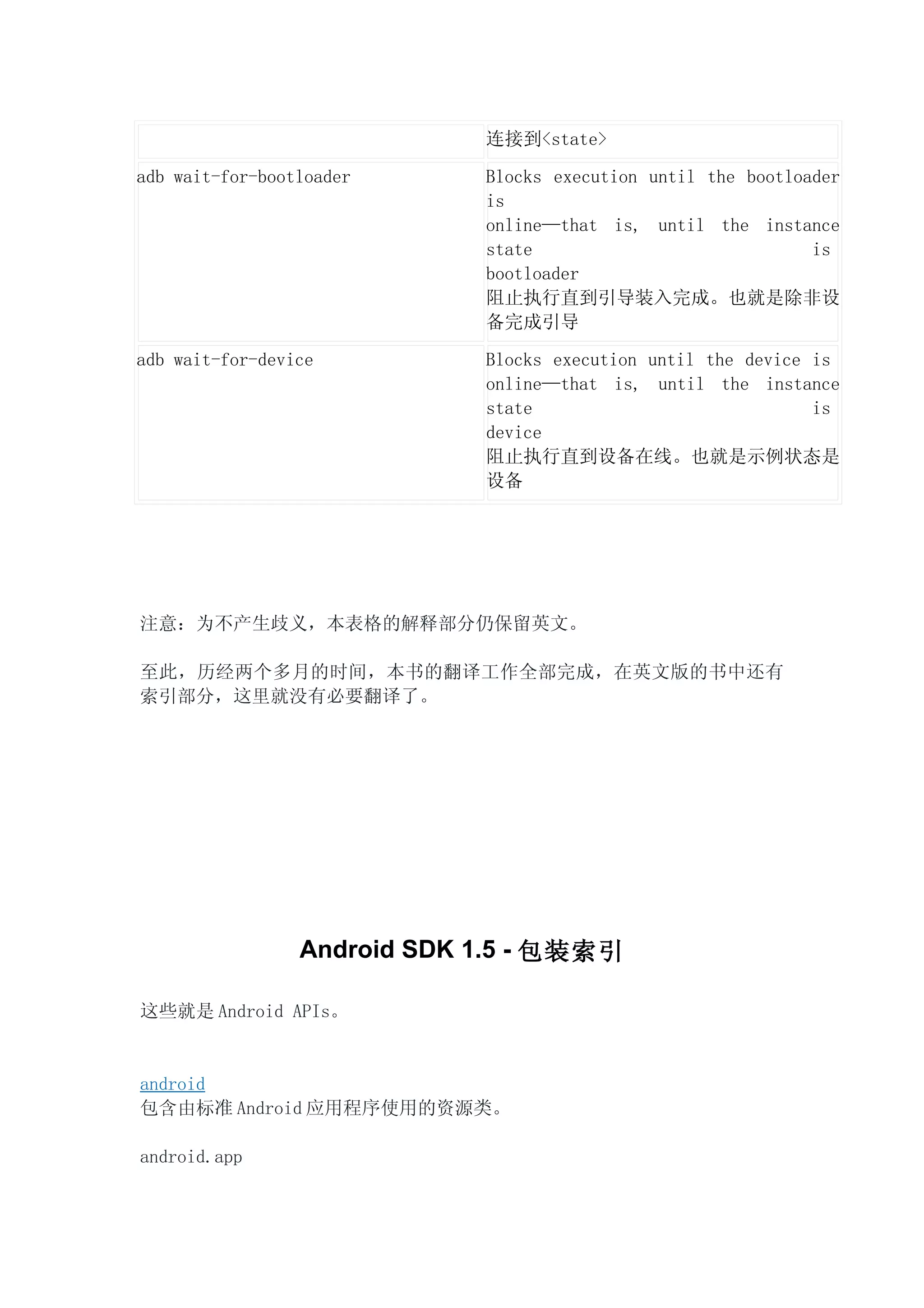 连接到<state>

adb wait-for-bootloader      Blocks execution until the bootloader
                             is
                             online—that is, until the instance
                             state                             is
                             bootloader
                             阻止执行直到引导装入完成。也就是除非设
                             备完成引导

adb wait-for-device          Blocks execution until the device is
                             online—that is, until the instance
                             state                             is
                             device
                             阻止执行直到设备在线。也就是示例状态是
                             设备




注意：为不产生歧义，本表格的解释部分仍保留英文。

至此，历经两个多月的时间，本书的翻译工作全部完成，在英文版的书中还有
索引部分，这里就没有必要翻译了。




                 Android SDK 1.5 - 包装索引

这些就是 Android APIs。


android
包含由标准 Android 应用程序使用的资源类。

android.app
 