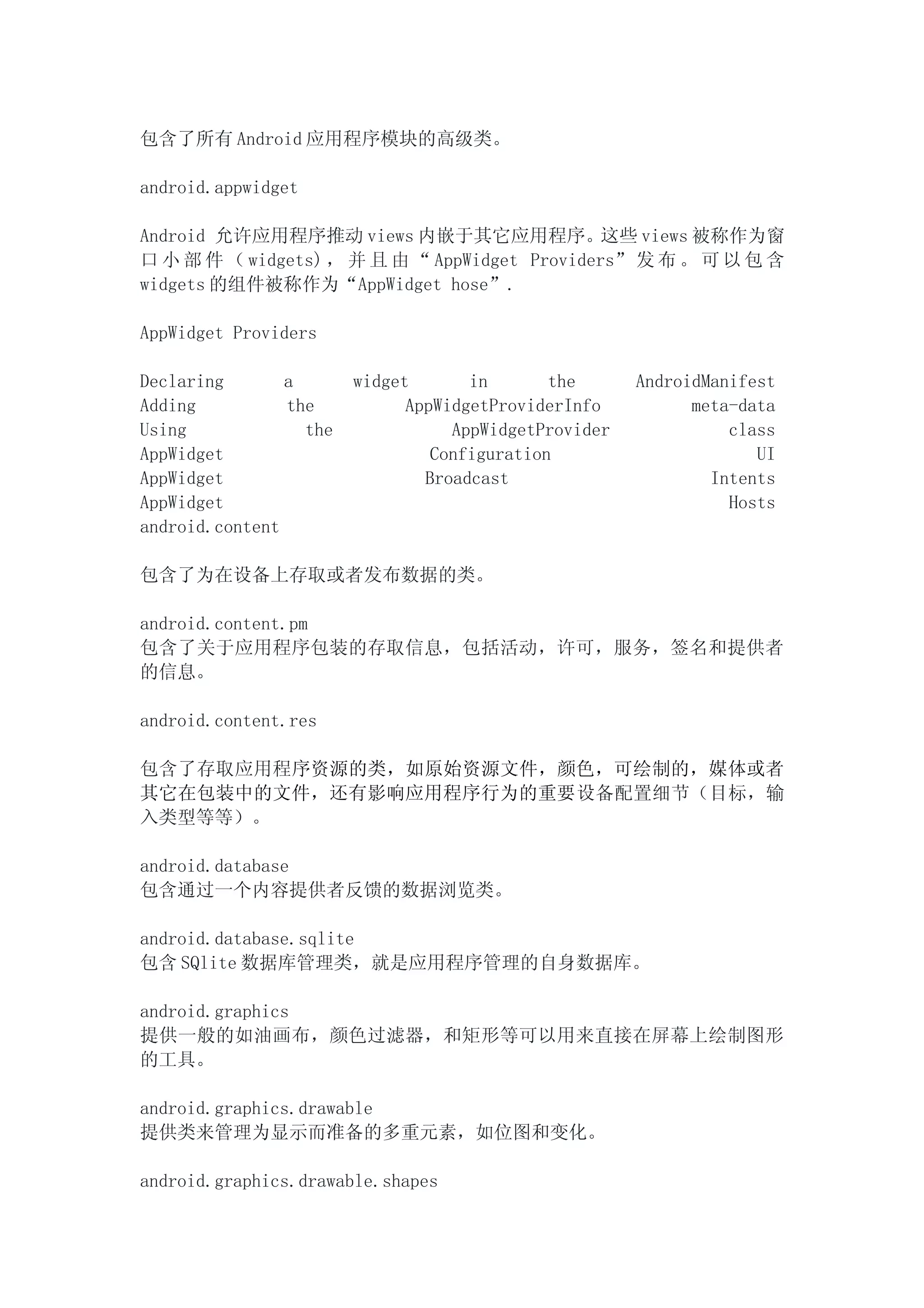 包含了所有 Android 应用程序模块的高级类。

android.appwidget

Android 允许应用程序推动 views 内嵌于其它应用程序。这些 views 被称作为窗
口 小 部 件 （ widgets) ， 并 且 由 “ AppWidget Providers” 发 布 。 可 以 包 含
widgets 的组件被称作为“AppWidget hose”.

AppWidget Providers

Declaring       a       widget       in       the      AndroidManifest
Adding          the           AppWidgetProviderInfo          meta-data
Using             the              AppWidgetProvider             class
AppWidget                        Configuration                      UI
AppWidget                       Broadcast                      Intents
AppWidget                                                        Hosts
android.content

包含了为在设备上存取或者发布数据的类。

android.content.pm
包含了关于应用程序包装的存取信息，包括活动，许可，服务，签名和提供者
的信息。

android.content.res

包含了存取应用程序资源的类，如原始资源文件，颜色，可绘制的，媒体或者
其它在包装中的文件，还有影响应用程序行为的重要设备配置细节（目标，输
入类型等等）。

android.database
包含通过一个内容提供者反馈的数据浏览类。

android.database.sqlite
包含 SQlite 数据库管理类，就是应用程序管理的自身数据库。

android.graphics
提供一般的如油画布，颜色过滤器，和矩形等可以用来直接在屏幕上绘制图形
的工具。

android.graphics.drawable
提供类来管理为显示而准备的多重元素，如位图和变化。

android.graphics.drawable.shapes
 