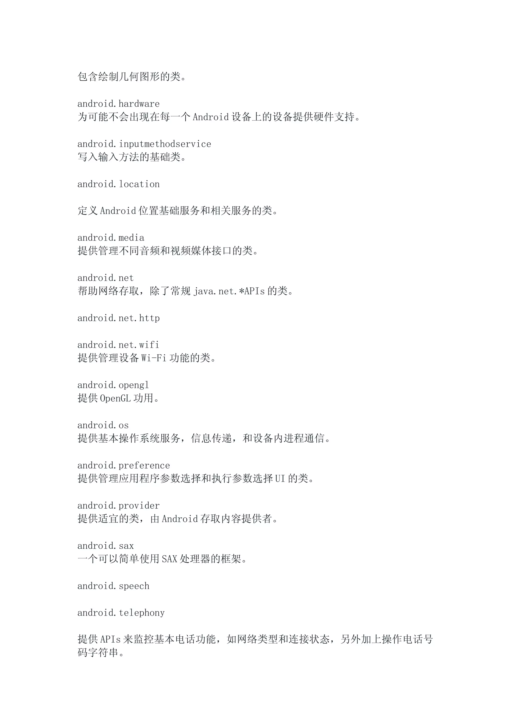 包含绘制几何图形的类。

android.hardware
为可能不会出现在每一个 Android 设备上的设备提供硬件支持。

android.inputmethodservice
写入输入方法的基础类。

android.location

定义 Android 位置基础服务和相关服务的类。

android.media
提供管理不同音频和视频媒体接口的类。

android.net
帮助网络存取，除了常规 java.net.*APIs 的类。

android.net.http

android.net.wifi
提供管理设备 Wi-Fi 功能的类。

android.opengl
提供 OpenGL 功用。

android.os
提供基本操作系统服务，信息传递，和设备内进程通信。

android.preference
提供管理应用程序参数选择和执行参数选择 UI 的类。

android.provider
提供适宜的类，由 Android 存取内容提供者。

android.sax
一个可以简单使用 SAX 处理器的框架。

android.speech

android.telephony

提供 APIs 来监控基本电话功能，如网络类型和连接状态，另外加上操作电话号
码字符串。
 