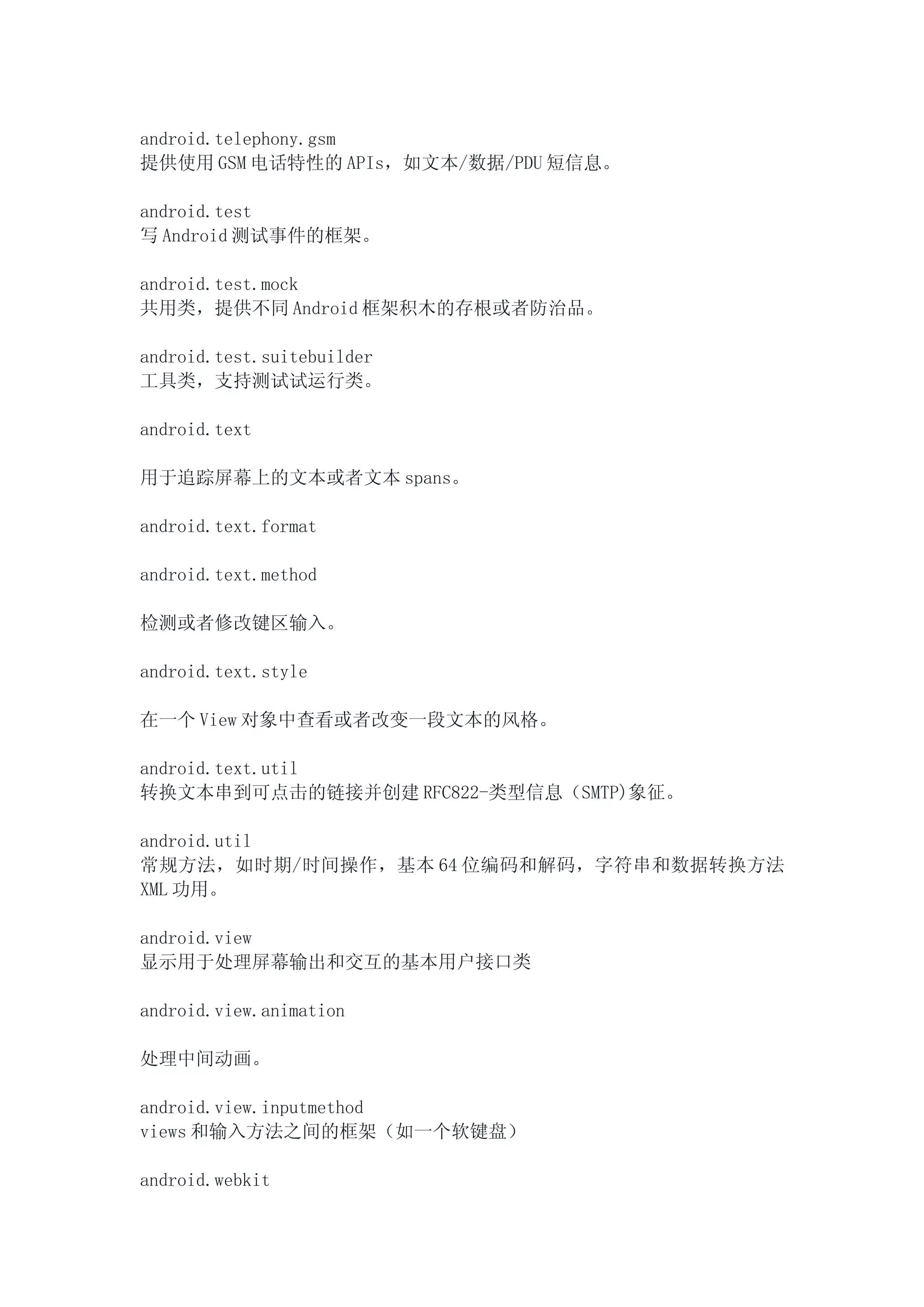 android.telephony.gsm
提供使用 GSM 电话特性的 APIs，如文本/数据/PDU 短信息。

android.test
写 Android 测试事件的框架。

android.test.mock
共用类，提供不同 Android 框架积木的存根或者防治品。

android.test.suitebuilder
工具类，支持测试试运行类。

android.text

用于追踪屏幕上的文本或者文本 spans。

android.text.format

android.text.method

检测或者修改键区输入。

android.text.style

在一个 View 对象中查看或者改变一段文本的风格。

android.text.util
转换文本串到可点击的链接并创建 RFC822-类型信息（SMTP)象征。

android.util
常规方法，如时期/时间操作，基本 64 位编码和解码，字符串和数据转换方法
XML 功用。

android.view
显示用于处理屏幕输出和交互的基本用户接口类

android.view.animation

处理中间动画。

android.view.inputmethod
views 和输入方法之间的框架（如一个软键盘）

android.webkit
 