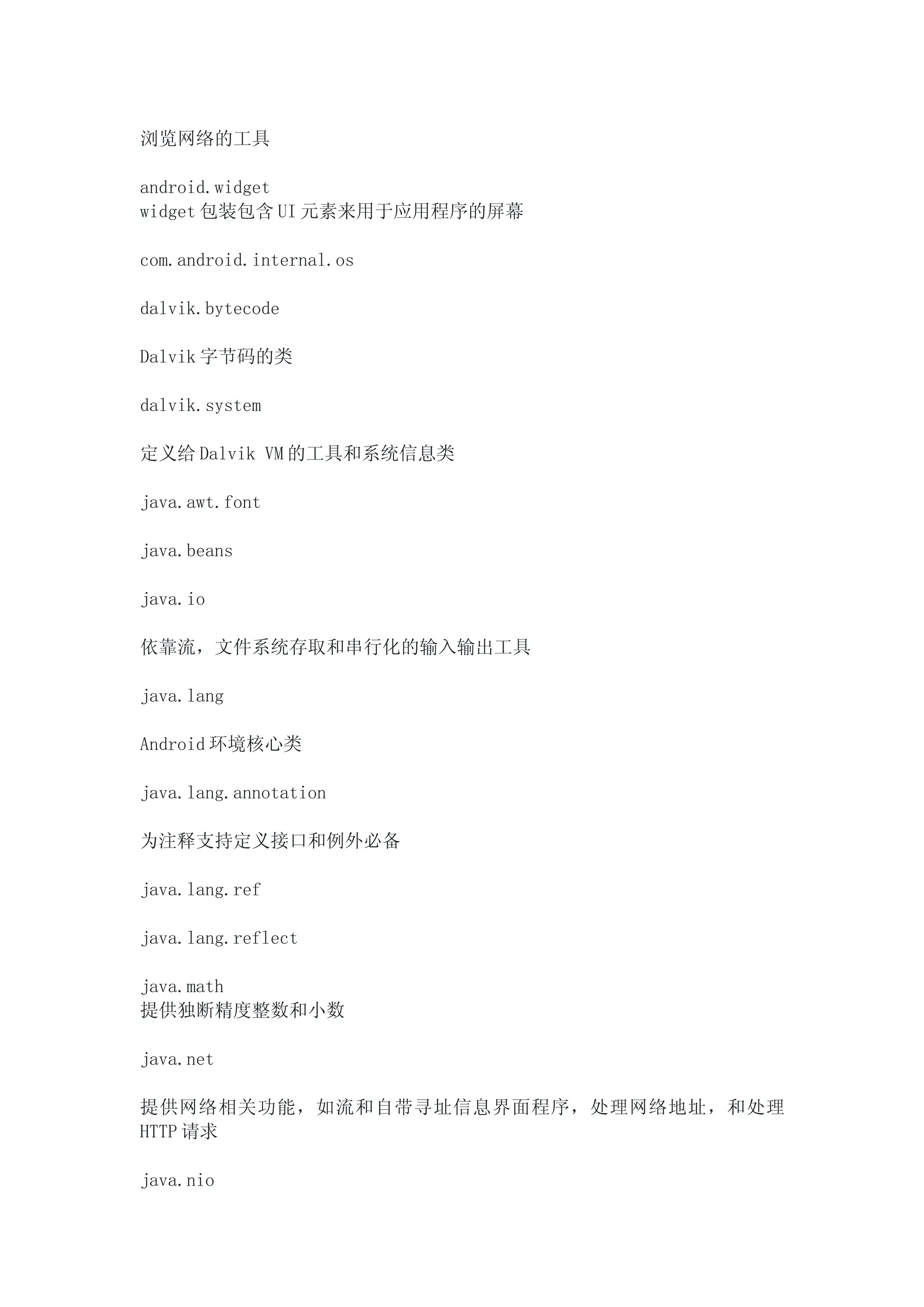 浏览网络的工具

android.widget
widget 包装包含 UI 元素来用于应用程序的屏幕

com.android.internal.os

dalvik.bytecode

Dalvik 字节码的类

dalvik.system

定义给 Dalvik VM 的工具和系统信息类

java.awt.font

java.beans

java.io

依靠流，文件系统存取和串行化的输入输出工具

java.lang

Android 环境核心类

java.lang.annotation

为注释支持定义接口和例外必备

java.lang.ref

java.lang.reflect

java.math
提供独断精度整数和小数

java.net

提供网络相关功能，如流和自带寻址信息界面程序，处理网络地址，和处理
HTTP 请求

java.nio
 