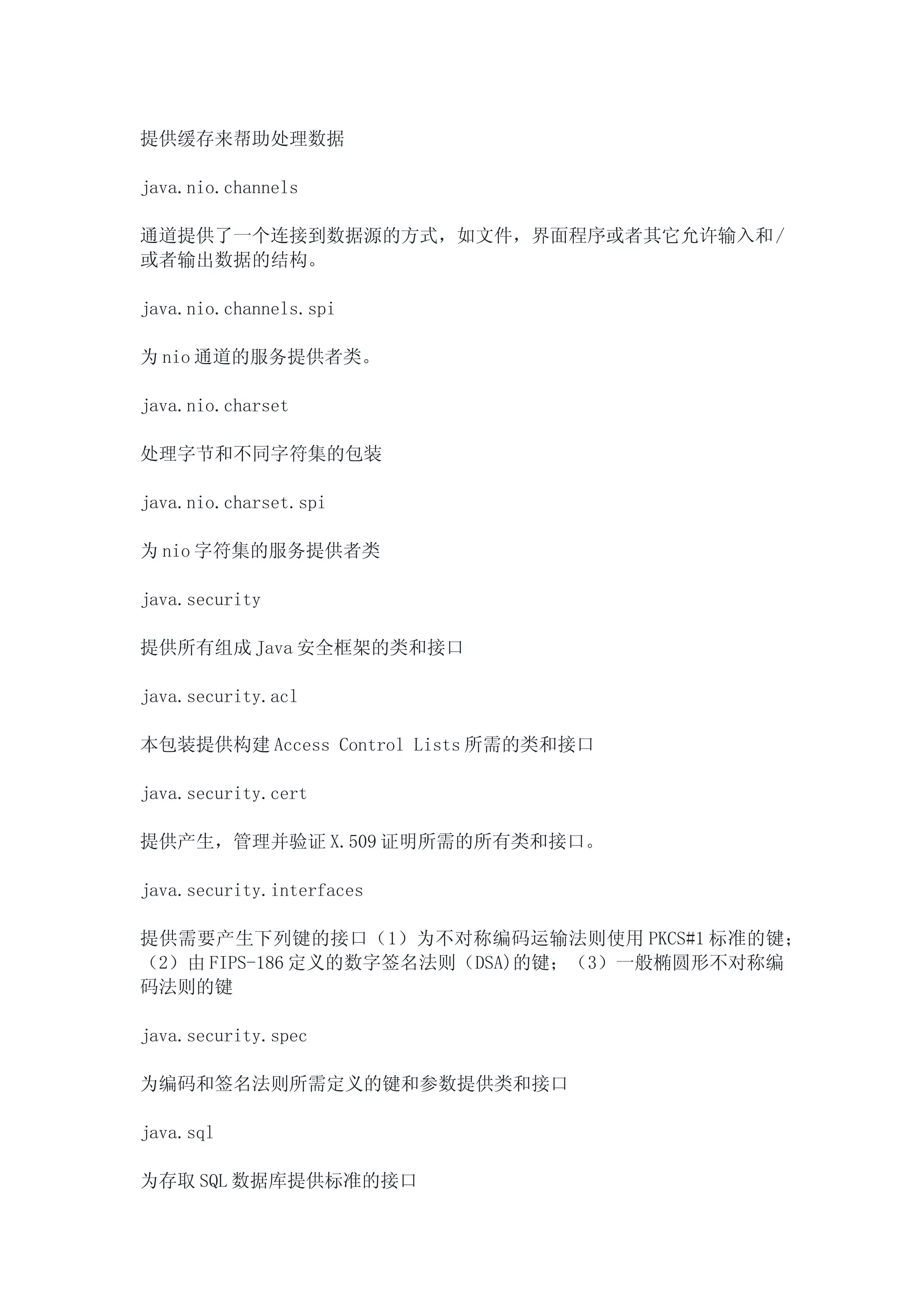 提供缓存来帮助处理数据

java.nio.channels

通道提供了一个连接到数据源的方式，如文件，界面程序或者其它允许输入和 /
或者输出数据的结构。

java.nio.channels.spi

为 nio 通道的服务提供者类。

java.nio.charset

处理字节和不同字符集的包装

java.nio.charset.spi

为 nio 字符集的服务提供者类

java.security

提供所有组成 Java 安全框架的类和接口

java.security.acl

本包装提供构建 Access Control Lists 所需的类和接口

java.security.cert

提供产生，管理并验证 X.509 证明所需的所有类和接口。

java.security.interfaces

提供需要产生下列键的接口（1）为不对称编码运输法则使用 PKCS#1 标准的键；
（2）由 FIPS-186 定义的数字签名法则（DSA)的键；（3）一般椭圆形不对称编
码法则的键

java.security.spec

为编码和签名法则所需定义的键和参数提供类和接口

java.sql

为存取 SQL 数据库提供标准的接口
 