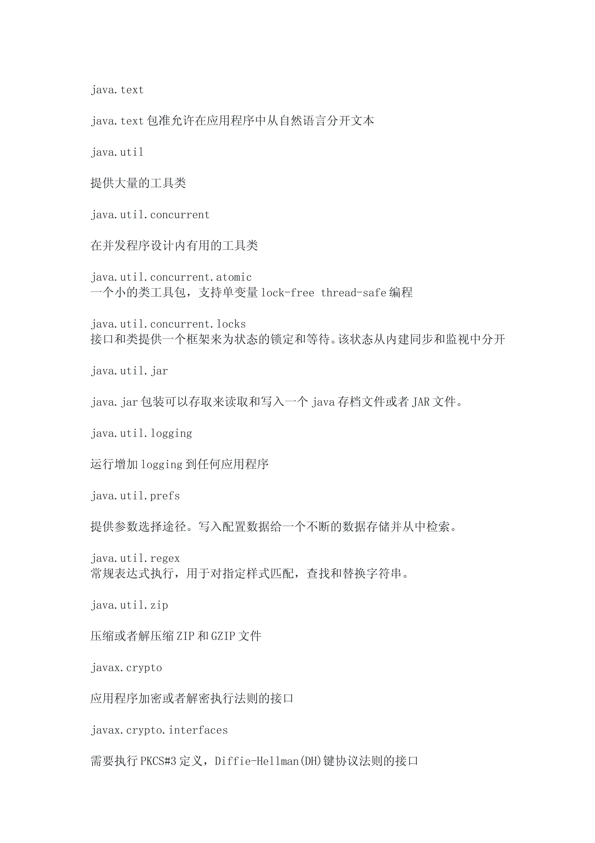 java.text

java.text 包准允许在应用程序中从自然语言分开文本

java.util

提供大量的工具类

java.util.concurrent

在并发程序设计内有用的工具类

java.util.concurrent.atomic
一个小的类工具包，支持单变量 lock-free thread-safe 编程

java.util.concurrent.locks
接口和类提供一个框架来为状态的锁定和等待。      该状态从内建同步和监视中分开

java.util.jar

java.jar 包装可以存取来读取和写入一个 java 存档文件或者 JAR 文件。

java.util.logging

运行增加 logging 到任何应用程序

java.util.prefs

提供参数选择途径。写入配置数据给一个不断的数据存储并从中检索。

java.util.regex
常规表达式执行，用于对指定样式匹配，查找和替换字符串。

java.util.zip

压缩或者解压缩 ZIP 和 GZIP 文件

javax.crypto

应用程序加密或者解密执行法则的接口

javax.crypto.interfaces

需要执行 PKCS#3 定义，Diffie-Hellman(DH)键协议法则的接口
 