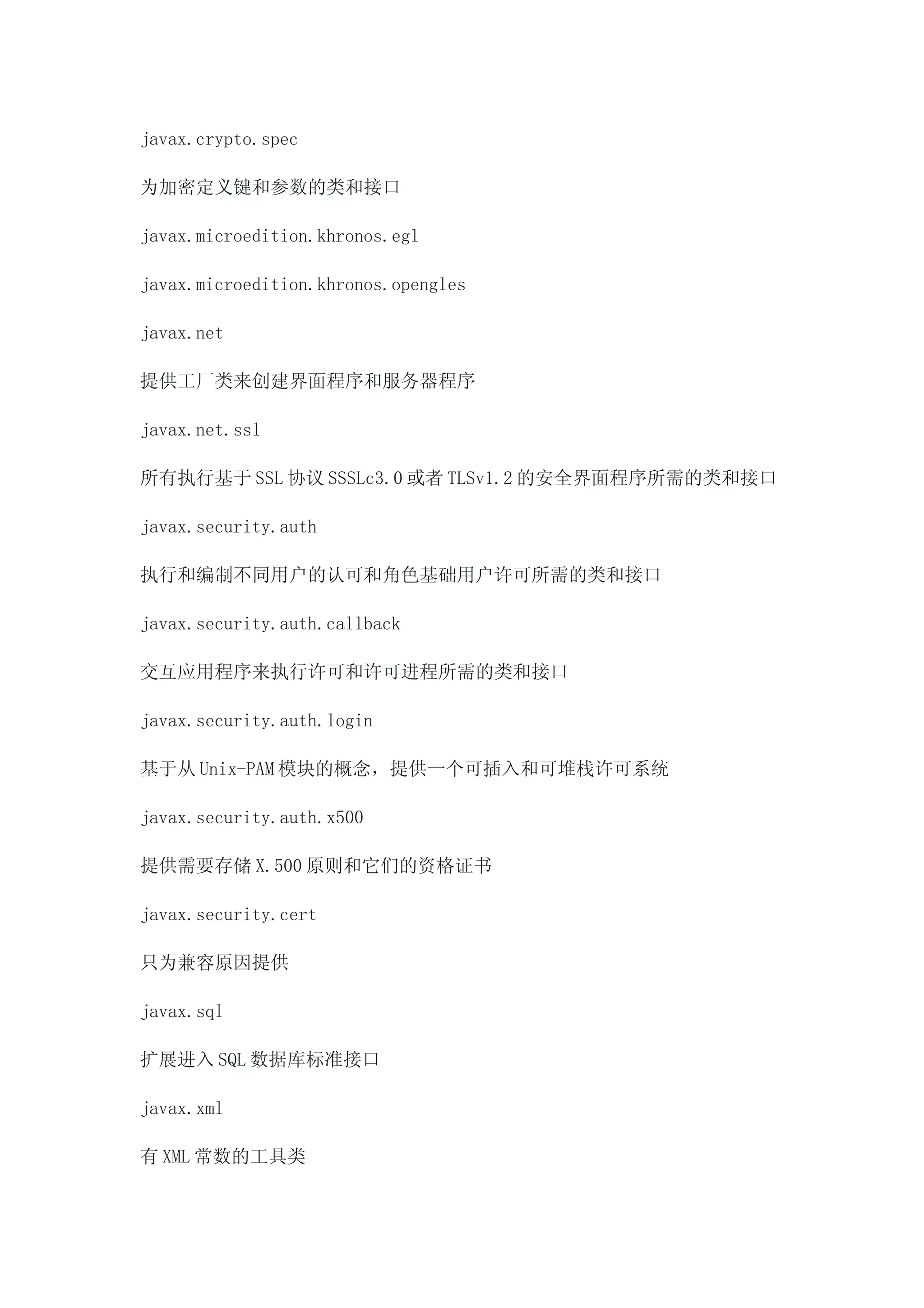 javax.crypto.spec

为加密定义键和参数的类和接口

javax.microedition.khronos.egl

javax.microedition.khronos.opengles

javax.net

提供工厂类来创建界面程序和服务器程序

javax.net.ssl

所有执行基于 SSL 协议 SSSLc3.0 或者 TLSv1.2 的安全界面程序所需的类和接口

javax.security.auth

执行和编制不同用户的认可和角色基础用户许可所需的类和接口

javax.security.auth.callback

交互应用程序来执行许可和许可进程所需的类和接口

javax.security.auth.login

基于从 Unix-PAM 模块的概念，提供一个可插入和可堆栈许可系统

javax.security.auth.x500

提供需要存储 X.500 原则和它们的资格证书

javax.security.cert

只为兼容原因提供

javax.sql

扩展进入 SQL 数据库标准接口

javax.xml

有 XML 常数的工具类
 