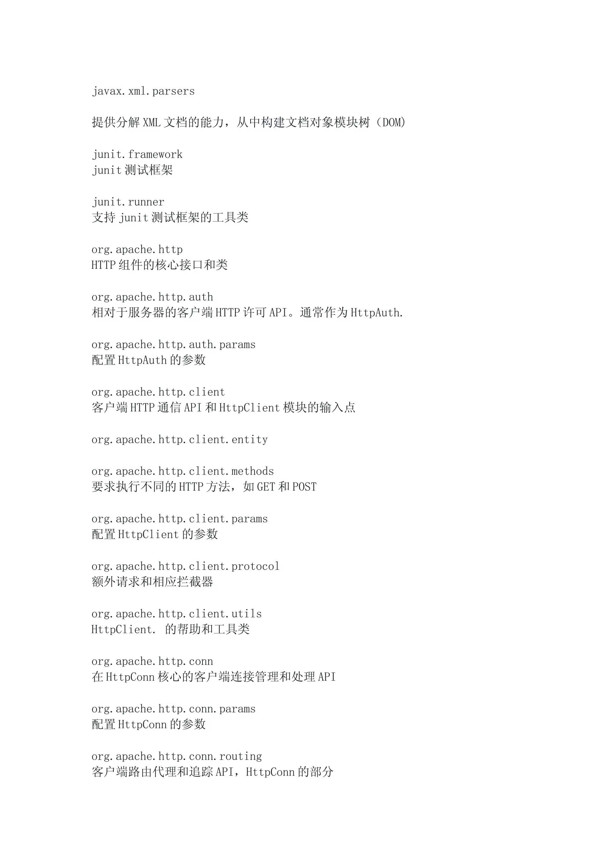 javax.xml.parsers

提供分解 XML 文档的能力，从中构建文档对象模块树（DOM)

junit.framework
junit 测试框架

junit.runner
支持 junit 测试框架的工具类

org.apache.http
HTTP 组件的核心接口和类

org.apache.http.auth
相对于服务器的客户端 HTTP 许可 API。通常作为 HttpAuth.

org.apache.http.auth.params
配置 HttpAuth 的参数

org.apache.http.client
客户端 HTTP 通信 API 和 HttpClient 模块的输入点

org.apache.http.client.entity

org.apache.http.client.methods
要求执行不同的 HTTP 方法，如 GET 和 POST

org.apache.http.client.params
配置 HttpClient 的参数

org.apache.http.client.protocol
额外请求和相应拦截器

org.apache.http.client.utils
HttpClient. 的帮助和工具类

org.apache.http.conn
在 HttpConn 核心的客户端连接管理和处理 API

org.apache.http.conn.params
配置 HttpConn 的参数

org.apache.http.conn.routing
客户端路由代理和追踪 API，HttpConn 的部分
 