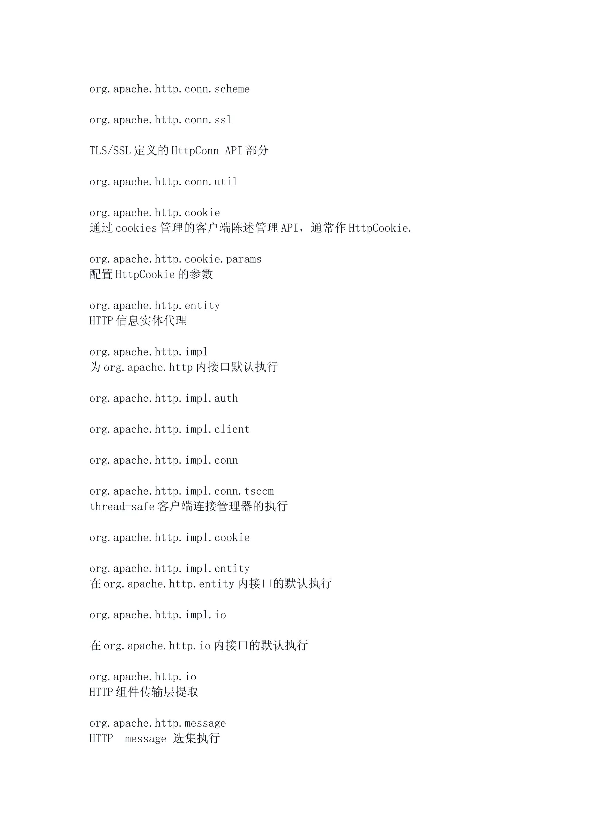 org.apache.http.conn.scheme

org.apache.http.conn.ssl

TLS/SSL 定义的 HttpConn API 部分

org.apache.http.conn.util

org.apache.http.cookie
通过 cookies 管理的客户端陈述管理 API，通常作 HttpCookie.

org.apache.http.cookie.params
配置 HttpCookie 的参数

org.apache.http.entity
HTTP 信息实体代理

org.apache.http.impl
为 org.apache.http 内接口默认执行

org.apache.http.impl.auth

org.apache.http.impl.client

org.apache.http.impl.conn

org.apache.http.impl.conn.tsccm
thread-safe 客户端连接管理器的执行

org.apache.http.impl.cookie

org.apache.http.impl.entity
在 org.apache.http.entity 内接口的默认执行

org.apache.http.impl.io

在 org.apache.http.io 内接口的默认执行

org.apache.http.io
HTTP 组件传输层提取

org.apache.http.message
HTTP message 选集执行
 