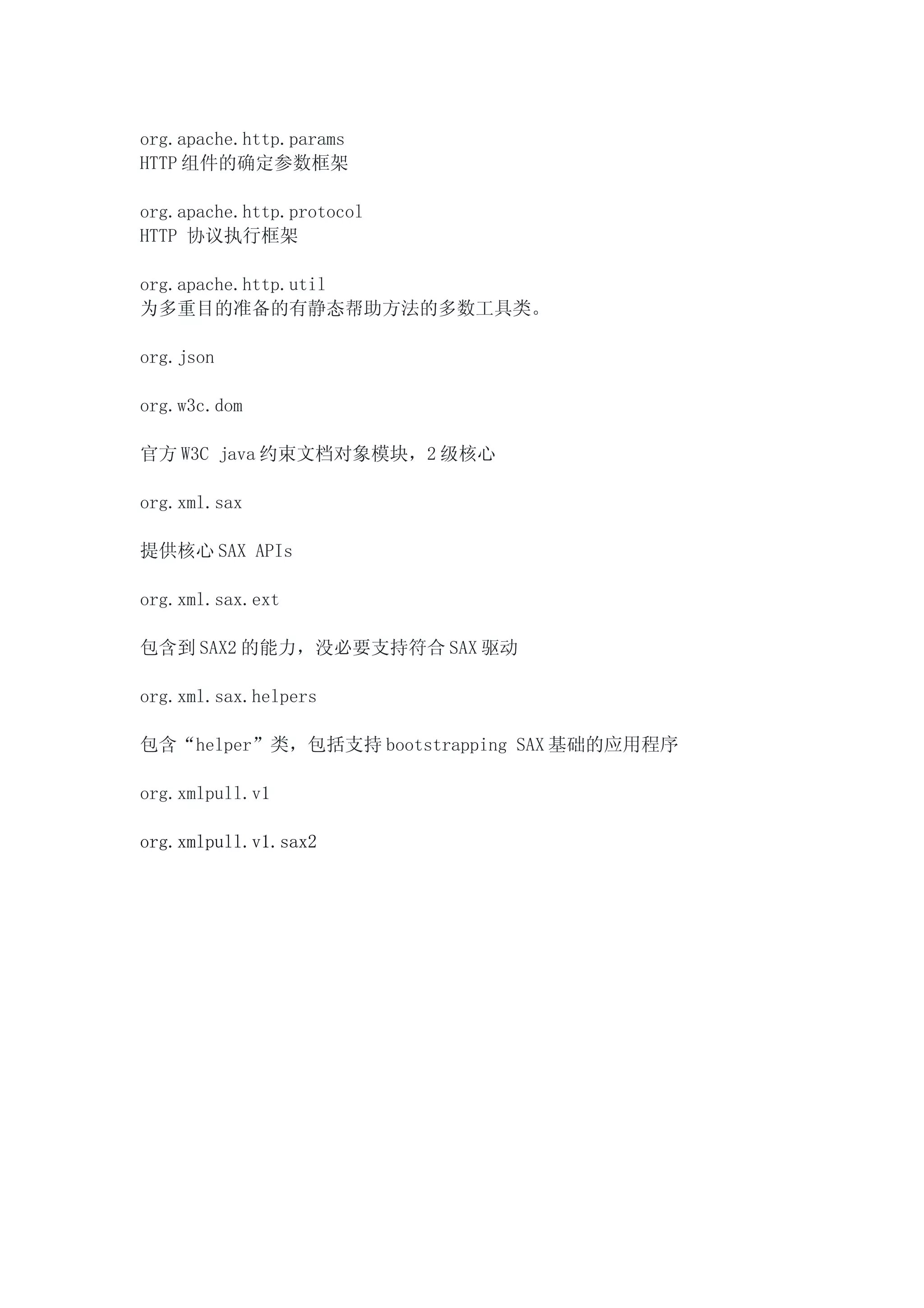org.apache.http.params
HTTP 组件的确定参数框架

org.apache.http.protocol
HTTP 协议执行框架

org.apache.http.util
为多重目的准备的有静态帮助方法的多数工具类。

org.json

org.w3c.dom

官方 W3C java 约束文档对象模块，2 级核心

org.xml.sax

提供核心 SAX APIs

org.xml.sax.ext

包含到 SAX2 的能力，没必要支持符合 SAX 驱动

org.xml.sax.helpers

包含“helper”类，包括支持 bootstrapping SAX 基础的应用程序

org.xmlpull.v1

org.xmlpull.v1.sax2
 