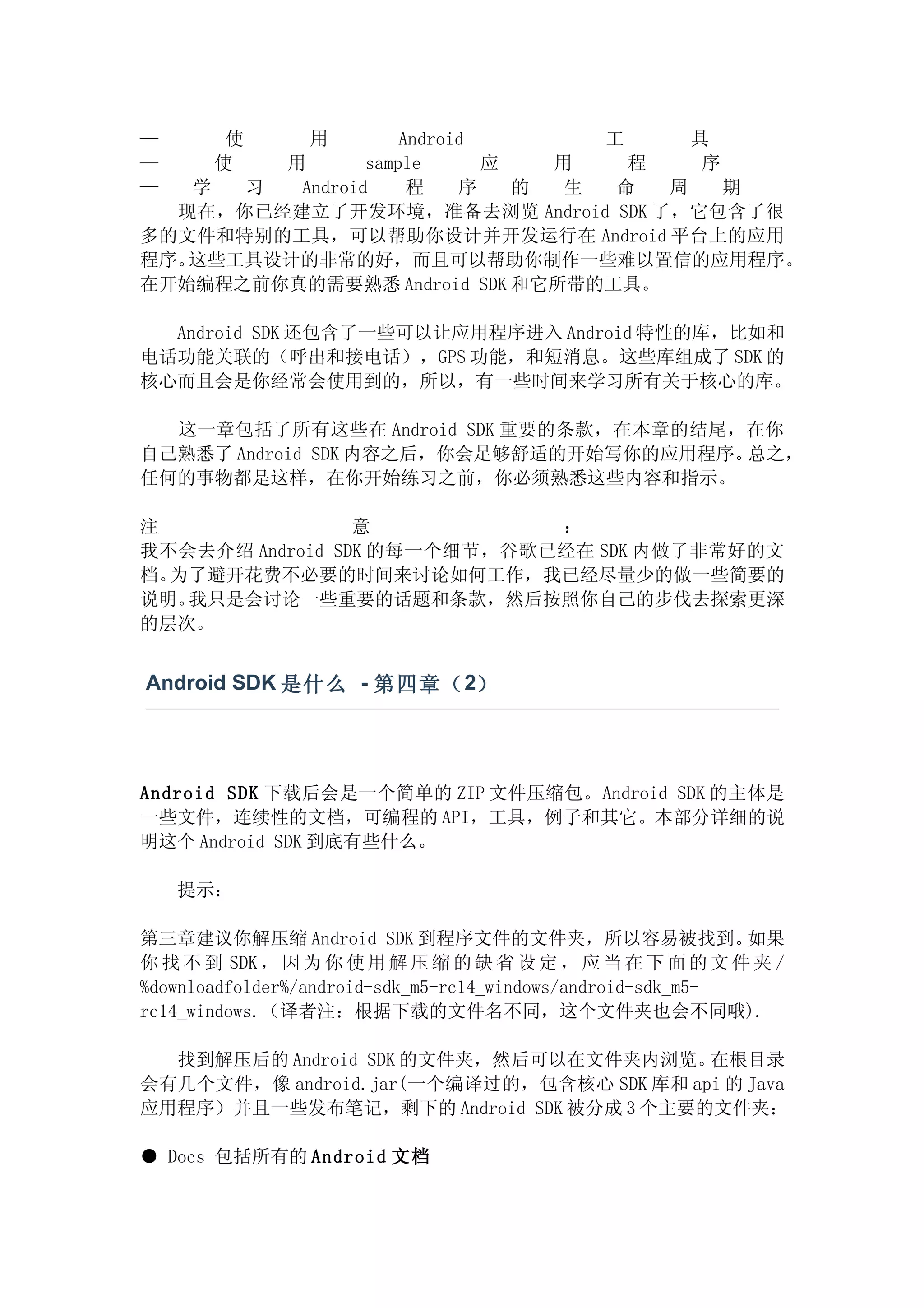 —       使       用   Android        工     具
—      使用       sample      应   用    程    序
—  学  习  Android     程    序   的  生  命  周    期
  现在，你已经建立了开发环境，准备去浏览 Android SDK 了，它包含了很
多的文件和特别的工具，可以帮助你设计并开发运行在 Android 平台上的应用
程序。这些工具设计的非常的好，而且可以帮助你制作一些难以置信的应用程序。
在开始编程之前你真的需要熟悉 Android SDK 和它所带的工具。

  Android SDK 还包含了一些可以让应用程序进入 Android 特性的库，比如和
电话功能关联的（呼出和接电话），GPS 功能，和短消息。这些库组成了 SDK 的
核心而且会是你经常会使用到的，所以，有一些时间来学习所有关于核心的库。

  这一章包括了所有这些在 Android SDK 重要的条款，在本章的结尾，在你
自己熟悉了 Android SDK 内容之后，你会足够舒适的开始写你的应用程序。总之，
任何的事物都是这样，在你开始练习之前，你必须熟悉这些内容和指示。

注                意           ：
我不会去介绍 Android SDK 的每一个细节，谷歌已经在 SDK 内做了非常好的文
档。为了避开花费不必要的时间来讨论如何工作，我已经尽量少的做一些简要的
说明。我只是会讨论一些重要的话题和条款，然后按照你自己的步伐去探索更深
的层次。


Android SDK 是什么 - 第四章（ 2）




Android SDK 下载后会是一个简单的 ZIP 文件压缩包。Android SDK 的主体是
一些文件，连续性的文档，可编程的 API，工具，例子和其它。本部分详细的说
明这个 Android SDK 到底有些什么。

    提示：

第三章建议你解压缩 Android SDK 到程序文件的文件夹，所以容易被找到。                     如果
你 找 不 到 SDK ， 因 为 你 使 用 解 压 缩 的 缺 省 设 定 ， 应 当 在 下 面 的 文 件 夹 /
%downloadfolder%/android-sdk_m5-rc14_windows/android-sdk_m5-
rc14_windows.（译者注：根据下载的文件名不同，这个文件夹也会不同哦).

  找到解压后的 Android SDK 的文件夹，然后可以在文件夹内浏览。    在根目录
会有几个文件，像 android.jar(一个编译过的，包含核心 SDK 库和 api 的 Java
应用程序）并且一些发布笔记，剩下的 Android SDK 被分成 3 个主要的文件夹：

● Docs 包括所有的 Android 文档
 