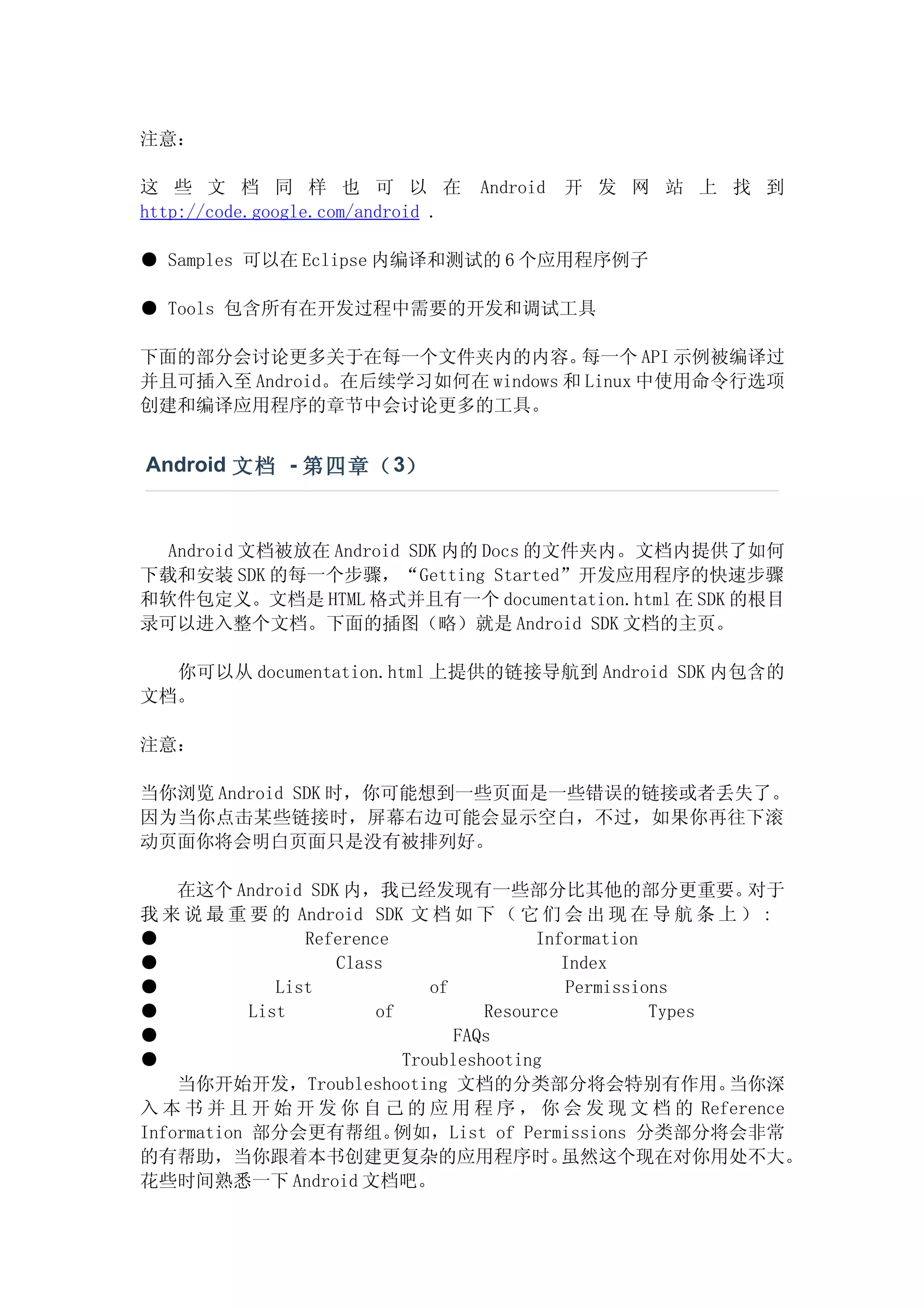 注意：

这 些 文 档 同 样 也 可 以 在                Android   开 发 网 站 上 找 到
http://code.google.com/android .

● Samples 可以在 Eclipse 内编译和测试的 6 个应用程序例子

● Tools 包含所有在开发过程中需要的开发和调试工具

下面的部分会讨论更多关于在每一个文件夹内的内容。         每一个 API 示例被编译过
并且可插入至 Android。在后续学习如何在 windows 和 Linux 中使用命令行选项
创建和编译应用程序的章节中会讨论更多的工具。


Android 文档 - 第四章（ 3）



  Android 文档被放在 Android SDK 内的 Docs 的文件夹内。文档内提供了如何
下载和安装 SDK 的每一个步骤，“Getting Started”开发应用程序的快速步骤
和软件包定义。文档是 HTML 格式并且有一个 documentation.html 在 SDK 的根目
录可以进入整个文档。下面的插图（略）就是 Android SDK 文档的主页。

  你可以从 documentation.html 上提供的链接导航到 Android SDK 内包含的
文档。

注意：

当你浏览 Android SDK 时，你可能想到一些页面是一些错误的链接或者丢失了。
因为当你点击某些链接时，屏幕右边可能会显示空白，不过，如果你再往下滚
动页面你将会明白页面只是没有被排列好。

    在这个 Android SDK 内，我已经发现有一些部分比其他的部分更重要。                      对于
我 来 说 最 重 要 的 Android SDK 文 档 如 下 （ 它 们 会 出 现 在 导 航 条 上 ） :
●                 Reference                 Information
●                    Class                     Index
●              List             of              Permissions
●           List          of          Resource           Types
●                                  FAQs
●                            Troubleshooting
    当你开始开发，Troubleshooting 文档的分类部分将会特别有作用。                     当你深
入 本 书 并 且 开 始 开 发 你 自 己 的 应 用 程 序 ， 你 会 发 现 文 档 的 Reference
Information 部分会更有帮组。        例如，List of Permissions 分类部分将会非常
的有帮助，当你跟着本书创建更复杂的应用程序时。                        虽然这个现在对你用处不大。
花些时间熟悉一下 Android 文档吧。
 