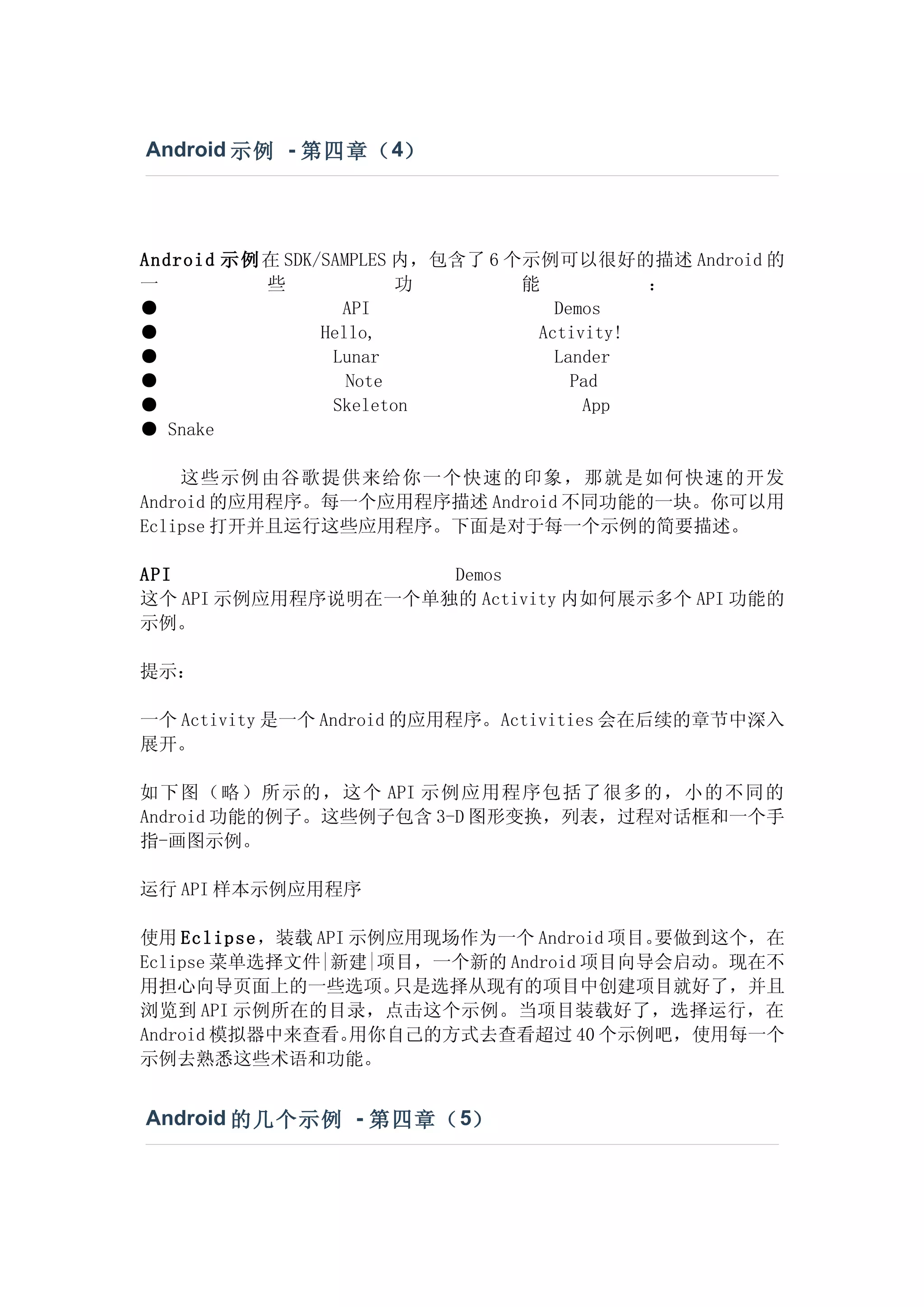 Android 示例 - 第四章（ 4）




Android 示例 在 SDK/SAMPLES 内，包含了 6 个示例可以很好的描述 Android 的
一          些             功        能          ：
●                  API               Demos
●                Hello,            Activity!
●                 Lunar              Lander
●                   Note               Pad
●                 Skeleton              App
● Snake

    这些示例由谷歌提供来给你一个快速的印象，那就是如何快速的开发
Android 的应用程序。每一个应用程序描述 Android 不同功能的一块。你可以用
Eclipse 打开并且运行这些应用程序。下面是对于每一个示例的简要描述。

API                 Demos
这个 API 示例应用程序说明在一个单独的 Activity 内如何展示多个 API 功能的
示例。

提示：

一个 Activity 是一个 Android 的应用程序。Activities 会在后续的章节中深入
展开。

如下图（略）所示的，这个 API 示例应用程序包括了很多的，小的不同的
Android 功能的例子。这些例子包含 3-D 图形变换，列表，过程对话框和一个手
指-画图示例。

运行 API 样本示例应用程序

使用 Eclipse，装载 API 示例应用现场作为一个 Android 项目。要做到这个，在
Eclipse 菜单选择文件|新建|项目，一个新的 Android 项目向导会启动。现在不
用担心向导页面上的一些选项。      只是选择从现有的项目中创建项目就好了，并且
浏览到 API 示例所在的目录，点击这个示例。当项目装载好了，选择运行，在
Android 模拟器中来查看。  用你自己的方式去查看超过 40 个示例吧，使用每一个
示例去熟悉这些术语和功能。


Android 的几个示例 - 第四章（ 5）
 