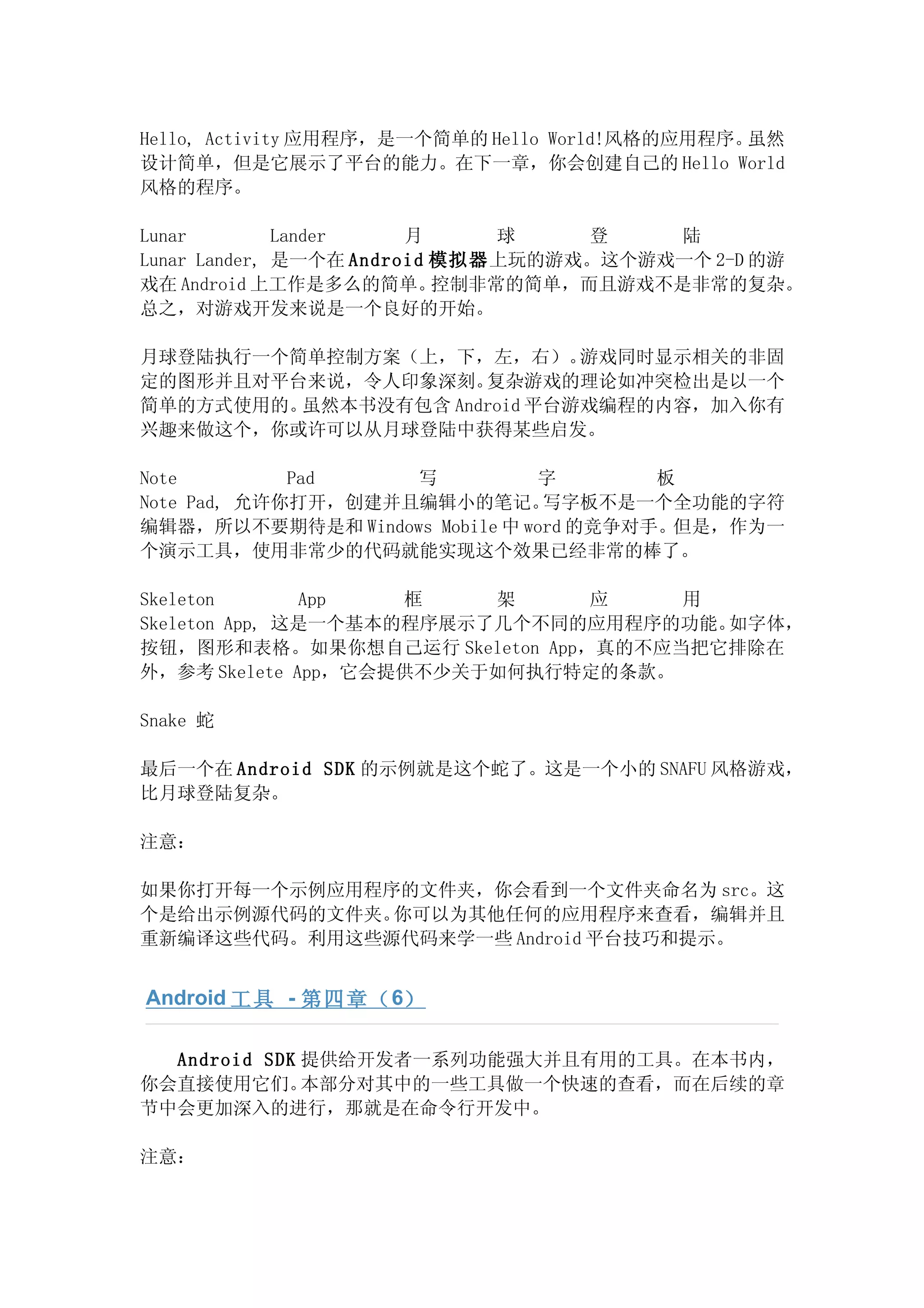 Hello, Activity 应用程序，是一个简单的 Hello World!风格的应用程序。虽然
设计简单，但是它展示了平台的能力。在下一章，你会创建自己的 Hello World
风格的程序。

Lunar         Lander    月      球    登    陆
Lunar Lander, 是一个在 Android 模拟器上玩的游戏。这个游戏一个 2-D 的游
戏在 Android 上工作是多么的简单。      控制非常的简单，而且游戏不是非常的复杂。
总之，对游戏开发来说是一个良好的开始。

月球登陆执行一个简单控制方案（上，下，左，右）。     游戏同时显示相关的非固
定的图形并且对平台来说，令人印象深刻。  复杂游戏的理论如冲突检出是以一个
简单的方式使用的。虽然本书没有包含 Android 平台游戏编程的内容，加入你有
兴趣来做这个，你或许可以从月球登陆中获得某些启发。

Note         Pad    写          字        板
Note Pad, 允许你打开，创建并且编辑小的笔记。     写字板不是一个全功能的字符
编辑器，所以不要期待是和 Windows Mobile 中 word 的竞争对手。但是，作为一
个演示工具，使用非常少的代码就能实现这个效果已经非常的棒了。

Skeleton       App   框    架    应    用
Skeleton App, 这是一个基本的程序展示了几个不同的应用程序的功能。如字体，
按钮，图形和表格。如果你想自己运行 Skeleton App，真的不应当把它排除在
外，参考 Skelete App，它会提供不少关于如何执行特定的条款。

Snake 蛇

最后一个在 Android SDK 的示例就是这个蛇了。这是一个小的 SNAFU 风格游戏，
比月球登陆复杂。

注意：

如果你打开每一个示例应用程序的文件夹，你会看到一个文件夹命名为 src。这
个是给出示例源代码的文件夹。你可以为其他任何的应用程序来查看，编辑并且
重新编译这些代码。利用这些源代码来学一些 Android 平台技巧和提示。


Android 工具 - 第四章（ 6）

  Android SDK 提供给开发者一系列功能强大并且有用的工具。在本书内，
你会直接使用它们。     本部分对其中的一些工具做一个快速的查看，而在后续的章
节中会更加深入的进行，那就是在命令行开发中。

注意：
 