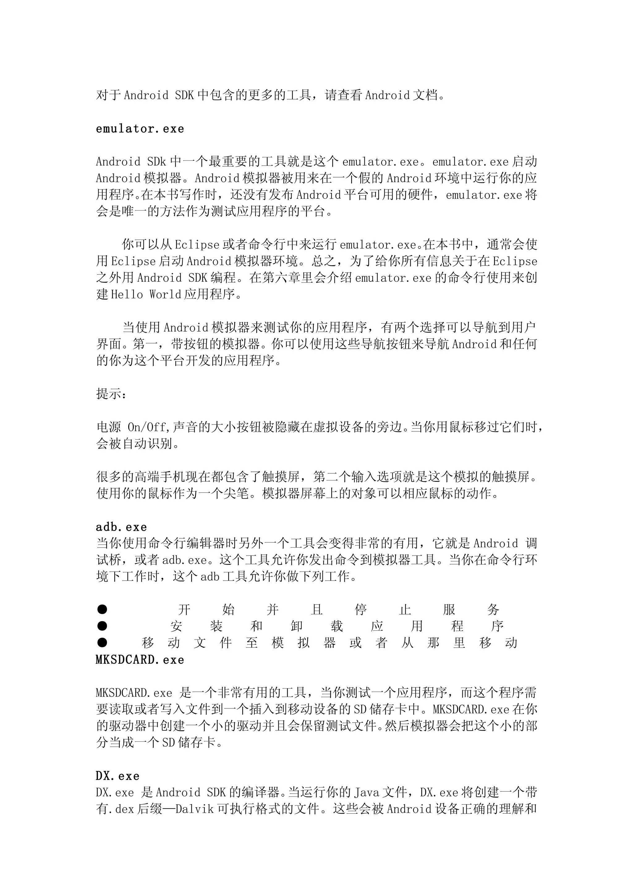 对于 Android SDK 中包含的更多的工具，请查看 Android 文档。

emulator.exe

Android SDk 中一个最重要的工具就是这个 emulator.exe。emulator.exe 启动
Android 模拟器。Android 模拟器被用来在一个假的 Android 环境中运行你的应
用程序。   在本书写作时，还没有发布 Android 平台可用的硬件，emulator.exe 将
会是唯一的方法作为测试应用程序的平台。

    你可以从 Eclipse 或者命令行中来运行 emulator.exe。在本书中，通常会使
用 Eclipse 启动 Android 模拟器环境。总之，为了给你所有信息关于在 Eclipse
之外用 Android SDK 编程。在第六章里会介绍 emulator.exe 的命令行使用来创
建 Hello World 应用程序。

  当使用 Android 模拟器来测试你的应用程序，有两个选择可以导航到用户
界面。第一，带按钮的模拟器。你可以使用这些导航按钮来导航 Android 和任何
的你为这个平台开发的应用程序。

提示：

电源 On/Off,声音的大小按钮被隐藏在虚拟设备的旁边。当你用鼠标移过它们时，
会被自动识别。

很多的高端手机现在都包含了触摸屏，第二个输入选项就是这个模拟的触摸屏。
使用你的鼠标作为一个尖笔。模拟器屏幕上的对象可以相应鼠标的动作。

adb.exe
当你使用命令行编辑器时另外一个工具会变得非常的有用，它就是 Android 调
试桥，或者 adb.exe。这个工具允许你发出命令到模拟器工具。当你在命令行环
境下工作时，这个 adb 工具允许你做下列工作。

●          开  始   并   且   停   止  服             务
●         安  装  和   卸   载   应  用  程            序
●     移 动 文 件 至 模 拟 器 或 者 从 那 里               移 动
MKSDCARD.exe

MKSDCARD.exe 是一个非常有用的工具，当你测试一个应用程序，而这个程序需
要读取或者写入文件到一个插入到移动设备的 SD 储存卡中。MKSDCARD.exe 在你
的驱动器中创建一个小的驱动并且会保留测试文件。      然后模拟器会把这个小的部
分当成一个 SD 储存卡。

DX.exe
DX.exe 是 Android SDK 的编译器。当运行你的 Java 文件，DX.exe 将创建一个带
有.dex 后缀—Dalvik 可执行格式的文件。这些会被 Android 设备正确的理解和
 