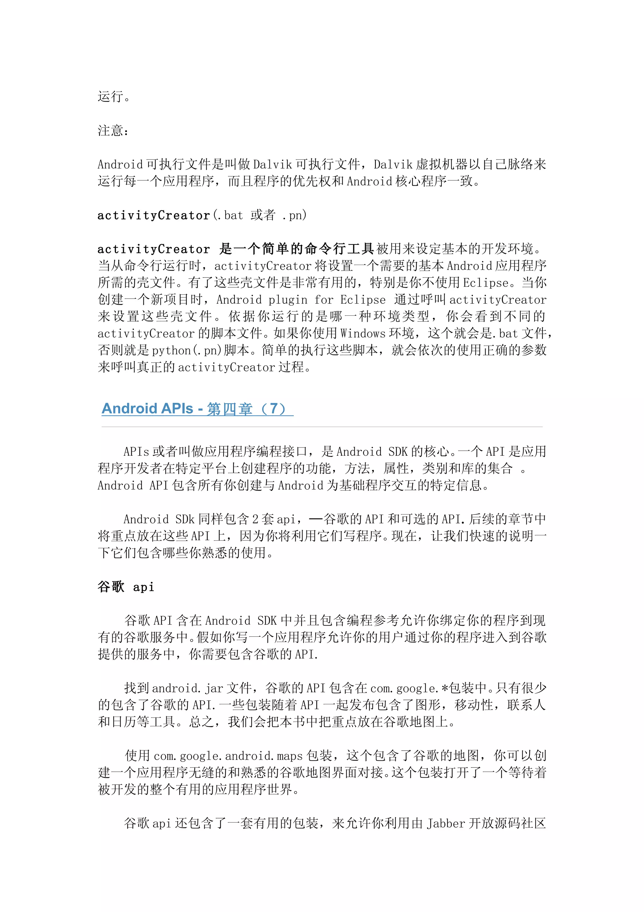 运行。

注意：

Android 可执行文件是叫做 Dalvik 可执行文件，Dalvik 虚拟机器以自己脉络来
运行每一个应用程序，而且程序的优先权和 Android 核心程序一致。

activityCreator(.bat 或者 .pn)

activityCreator 是一个简单的命令行工具 被用来设定基本的开发环境。
当从命令行运行时，activityCreator 将设置一个需要的基本 Android 应用程序
所需的壳文件。有了这些壳文件是非常有用的，特别是你不使用 Eclipse。当你
创建一个新项目时，Android plugin for Eclipse 通过呼叫 activityCreator
来设置这些壳文件。依据你运行的是哪一种环境类型，你会看到不同的
activityCreator 的脚本文件。如果你使用 Windows 环境，这个就会是.bat 文件，
否则就是 python(.pn)脚本。简单的执行这些脚本，就会依次的使用正确的参数
来呼叫真正的 activityCreator 过程。


Android APIs - 第四章（ 7）

    APIs 或者叫做应用程序编程接口，是 Android SDK 的核心。一个 API 是应用
程序开发者在特定平台上创建程序的功能，方法，属性，类别和库的集合 。
Android API 包含所有你创建与 Android 为基础程序交互的特定信息。

  Android SDk 同样包含 2 套 api，—谷歌的 API 和可选的 API.后续的章节中
将重点放在这些 API 上，因为你将利用它们写程序。          现在，让我们快速的说明一
下它们包含哪些你熟悉的使用。

谷歌 api

  谷歌 API 含在 Android SDK 中并且包含编程参考允许你绑定你的程序到现
有的谷歌服务中。   假如你写一个应用程序允许你的用户通过你的程序进入到谷歌
提供的服务中，你需要包含谷歌的 API.

  找到 android.jar 文件，谷歌的 API 包含在 com.google.*包装中。只有很少
的包含了谷歌的 API.一些包装随着 API 一起发布包含了图形，移动性，联系人
和日历等工具。总之，我们会把本书中把重点放在谷歌地图上。

  使用 com.google.android.maps 包装，这个包含了谷歌的地图，你可以创
建一个应用程序无缝的和熟悉的谷歌地图界面对接。            这个包装打开了一个等待着
被开发的整个有用的应用程序世界。

   谷歌 api 还包含了一套有用的包装，来允许你利用由 Jabber 开放源码社区
 