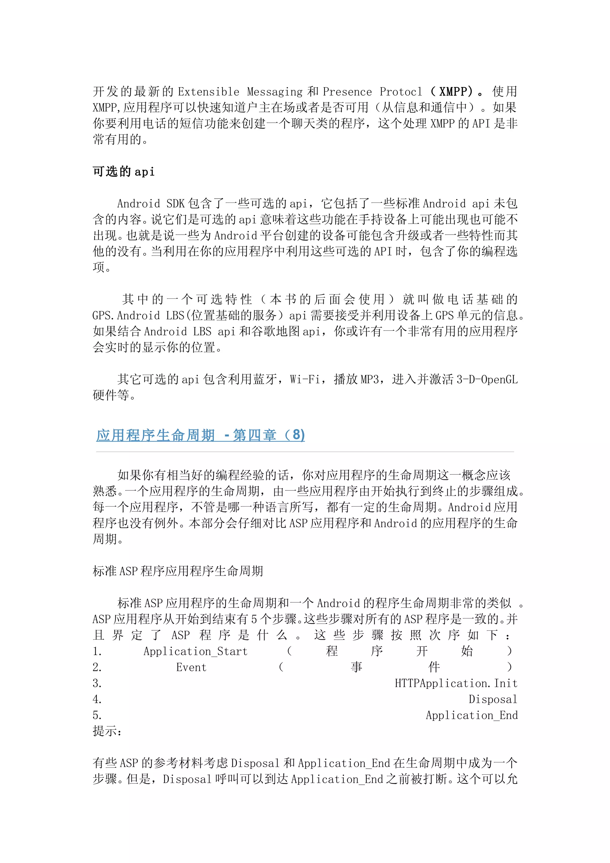 开 发 的 最 新 的 Extensible Messaging 和 Presence Protocl （ XMPP) 。 使 用
XMPP,应用程序可以快速知道户主在场或者是否可用（从信息和通信中）。如果
你要利用电话的短信功能来创建一个聊天类的程序，这个处理 XMPP 的 API 是非
常有用的。

可选的 api

   Android SDK 包含了一些可选的 api，它包括了一些标准 Android api 未包
含的内容。   说它们是可选的 api 意味着这些功能在手持设备上可能出现也可能不
出现。 也就是说一些为 Android 平台创建的设备可能包含升级或者一些特性而其
他的没有。   当利用在你的应用程序中利用这些可选的 API 时，包含了你的编程选
项。

     其中的一个可选特性（本书的后面会使用）就叫做电话基础的
GPS.Android LBS(位置基础的服务）api 需要接受并利用设备上 GPS 单元的信息。
如果结合 Android LBS api 和谷歌地图 api，你或许有一个非常有用的应用程序
会实时的显示你的位置。

  其它可选的 api 包含利用蓝牙，Wi-Fi，播放 MP3，进入并激活 3-D-OpenGL
硬件等。


应用程序生命周期 - 第四章（ 8)

  如果你有相当好的编程经验的话，你对应用程序的生命周期这一概念应该
熟悉。一个应用程序的生命周期，由一些应用程序由开始执行到终止的步骤组成。
每一个应用程序，不管是哪一种语言所写，都有一定的生命周期。Android 应用
程序也没有例外。本部分会仔细对比 ASP 应用程序和 Android 的应用程序的生命
周期。

标准 ASP 程序应用程序生命周期

    标准 ASP 应用程序的生命周期和一个 Android 的程序生命周期非常的类似 。
ASP 应用程序从开始到结束有 5 个步骤。      这些步骤对所有的 ASP 程序是一致的。      并
且 界 定 了 ASP 程 序 是 什 么 。 这 些 步 骤 按 照 次 序 如 下 ：
1.     Application_Start  （   程   序    开       始      ）
2.          Event        （      事        件            ）
3.                                  HTTPApplication.Init
4.                                              Disposal
5.                                       Application_End
提示：

有些 ASP 的参考材料考虑 Disposal 和 Application_End 在生命周期中成为一个
步骤。 但是，Disposal 呼叫可以到达 Application_End 之前被打断。  这个可以允
 