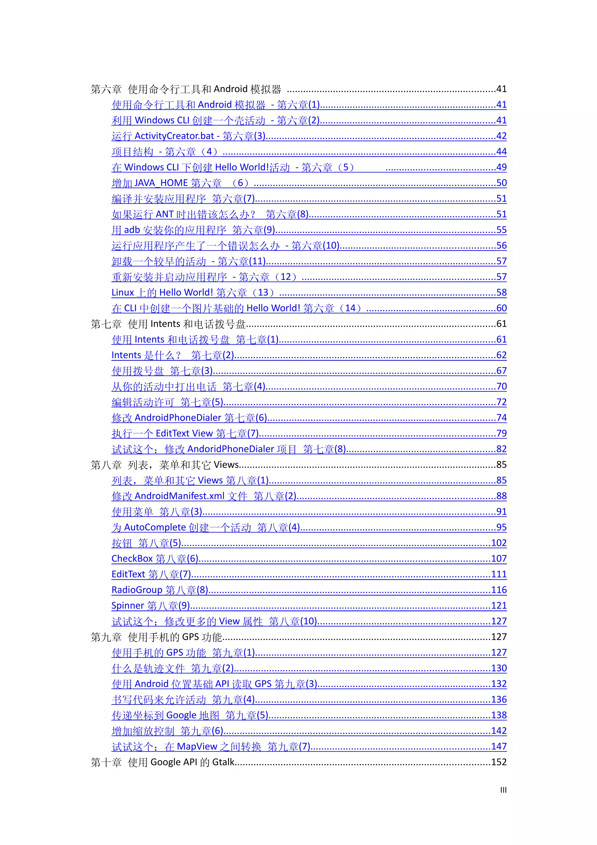 第六章 使用命令行工具和 Android 模拟器 .............................................................................41
  使用命令行工具和 Android 模拟器 - 第六章(1).................................................................41
  利用 Windows CLI 创建一个壳活动 - 第六章(2).................................................................41
  运行 ActivityCreator.bat - 第六章(3).....................................................................................42
  项目结构 - 第六章（4）.....................................................................................................44
  在 Windows CLI 下创建 Hello World!活动 - 第六章（5）                                              ........................................49
  增加 JAVA_HOME 第六章 （6）.........................................................................................50
  编译并安装应用程序 第六章(7).........................................................................................51
  如果运行 ANT 时出错该怎么办？ 第六章(8).....................................................................51
  用 adb 安装你的应用程序 第六章(9).................................................................................55
  运行应用程序产生了一个错误怎么办 - 第六章(10).........................................................56
  卸载一个较早的活动 - 第六章(11).....................................................................................57
  重新安装并启动应用程序 - 第六章（12）.......................................................................57
  Linux 上的 Hello World! 第六章（13）................................................................................58
  在 CLI 中创建一个图片基础的 Hello World! 第六章（14）................................................60
第七章 使用 Intents 和电话拨号盘............................................................................................61
  使用 Intents 和电话拨号盘 第七章(1)................................................................................61
  Intents 是什么？ 第七章(2)................................................................................................62
  使用拨号盘 第七章(3)........................................................................................................67
  从你的活动中打出电话 第七章(4).....................................................................................70
  编辑活动许可 第七章(5)....................................................................................................72
  修改 AndroidPhoneDialer 第七章(6)....................................................................................74
  执行一个 EditText View 第七章(7).......................................................................................79
  试试这个：修改 AndoridPhoneDialer 项目 第七章(8).......................................................82
第八章 列表，菜单和其它 Views...............................................................................................85
  列表，菜单和其它 Views 第八章(1)....................................................................................85
  修改 AndroidManifest.xml 文件 第八章(2).........................................................................88
  使用菜单 第八章(3)............................................................................................................91
  为 AutoComplete 创建一个活动 第八章(4)........................................................................95
  按钮 第八章(5)..................................................................................................................102
  CheckBox 第八章(6)...........................................................................................................107
  EditText 第八章(7)..............................................................................................................111
  RadioGroup 第八章(8)........................................................................................................116
  Spinner 第八章(9)...............................................................................................................121
  试试这个：修改更多的 View 属性 第八章(10)................................................................127
第九章 使用手机的 GPS 功能...................................................................................................127
  使用手机的 GPS 功能 第九章(1).......................................................................................127
  什么是轨迹文件 第九章(2)..............................................................................................130
  使用 Android 位置基础 API 读取 GPS 第九章(3)................................................................132
  书写代码来允许活动 第九章(4).......................................................................................136
  传递坐标到 Google 地图 第九章(5)..................................................................................138
  增加缩放控制 第九章(6)..................................................................................................142
  试试这个：在 MapView 之间转换 第九章(7)..................................................................147
第十章 使用 Google API 的 Gtalk..............................................................................................152

                                                                                                                                III
 