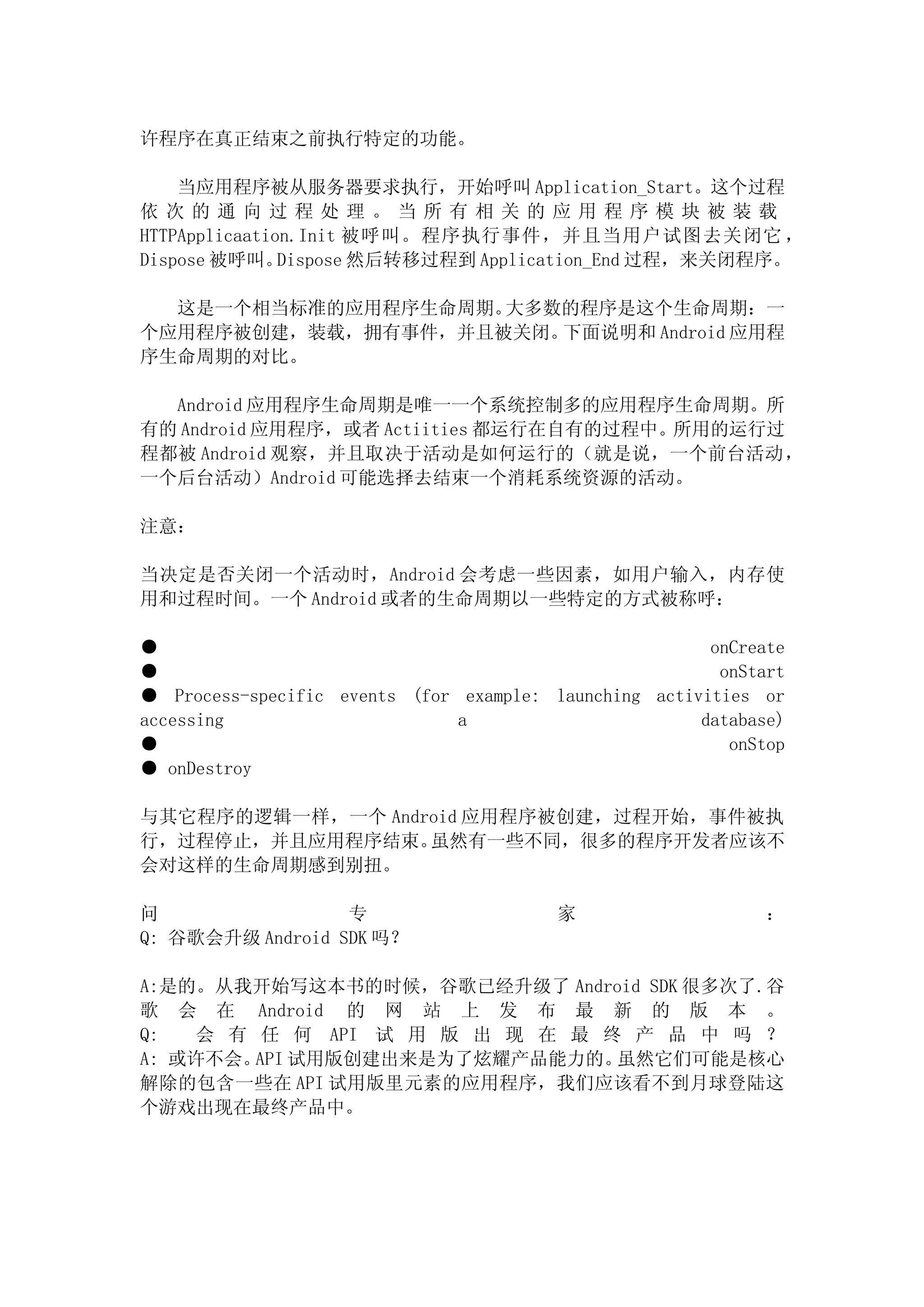 许程序在真正结束之前执行特定的功能。

    当应用程序被从服务器要求执行，开始呼叫 Application_Start。这个过程
依次的通向过程处理。当所有相关的应用程序模块被装载
HTTPApplicaation.Init 被呼叫。程序执行事件，并且当用户试图去关闭它 ，
Dispose 被呼叫。   Dispose 然后转移过程到 Application_End 过程，来关闭程序。

  这是一个相当标准的应用程序生命周期。大多数的程序是这个生命周期：一
个应用程序被创建，装载，拥有事件，并且被关闭。下面说明和 Android 应用程
序生命周期的对比。

  Android 应用程序生命周期是唯一一个系统控制多的应用程序生命周期。所
有的 Android 应用程序，或者 Actiities 都运行在自有的过程中。所用的运行过
程都被 Android 观察，并且取决于活动是如何运行的（就是说，一个前台活动，
一个后台活动）Android 可能选择去结束一个消耗系统资源的活动。

注意：

当决定是否关闭一个活动时，Android 会考虑一些因素，如用户输入，内存使
用和过程时间。一个 Android 或者的生命周期以一些特定的方式被称呼：

●                                                       onCreate
●                                                        onStart
● Process-specific events (for example: launching activities or
accessing                      a                       database)
●                                                         onStop
● onDestroy

与其它程序的逻辑一样，一个 Android 应用程序被创建，过程开始，事件被执
行，过程停止，并且应用程序结束。  虽然有一些不同，很多的程序开发者应该不
会对这样的生命周期感到别扭。

问                 专                      家                    ：
Q: 谷歌会升级 Android SDK 吗？

A:是的。从我开始写这本书的时候，谷歌已经升级了 Android SDK 很多次了.谷
歌 会 在 Android 的 网 站 上 发 布 最 新 的 版 本 。
Q:  会 有 任 何 API 试 用 版 出 现 在 最 终 产 品 中 吗 ？
A: 或许不会。 试用版创建出来是为了炫耀产品能力的。
        API                    虽然它们可能是核心
解除的包含一些在 API 试用版里元素的应用程序，我们应该看不到月球登陆这
个游戏出现在最终产品中。
 