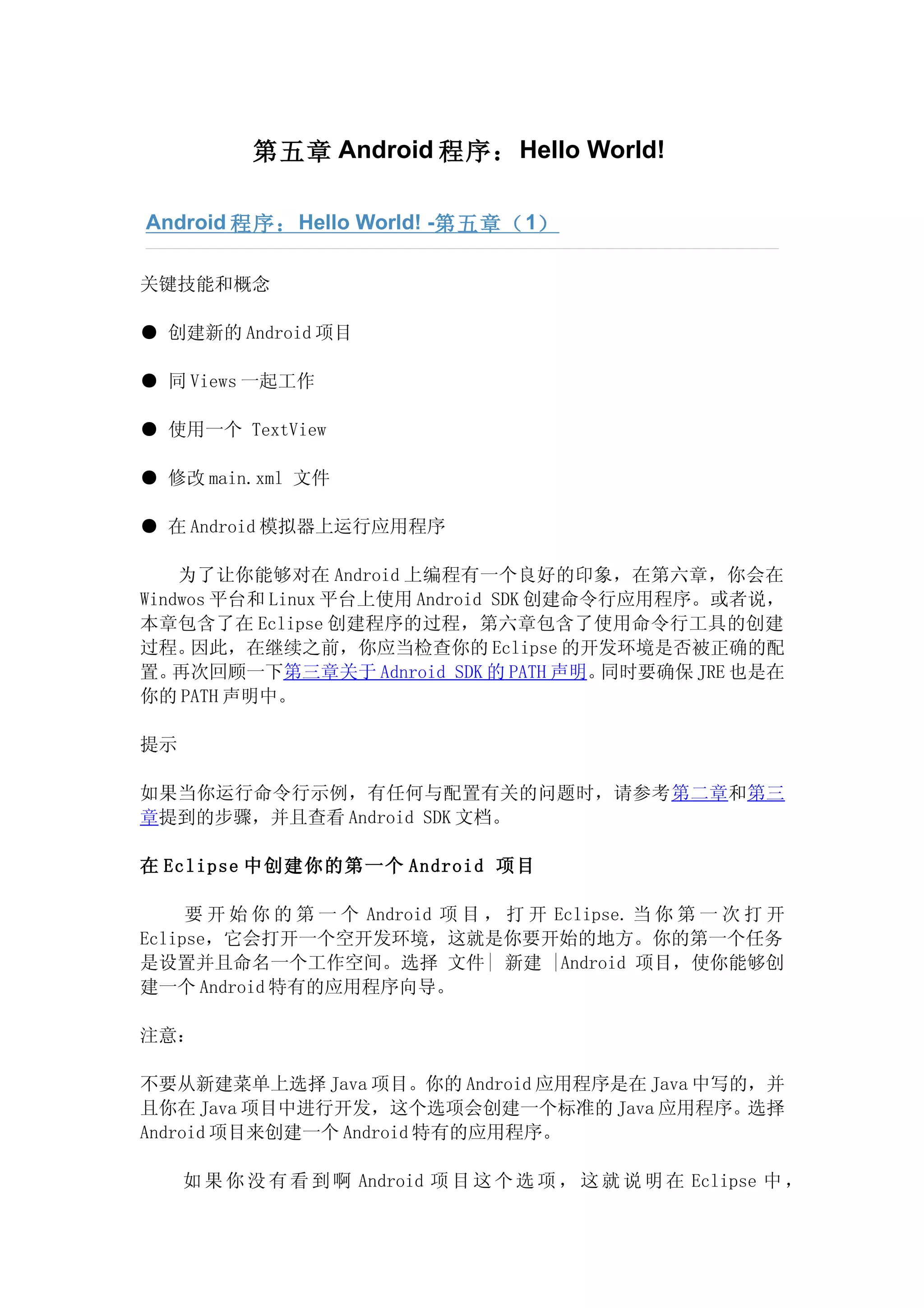 第五章 Android 程序： Hello World!

Android 程序： Hello World! -第五章（ 1）

关键技能和概念

● 创建新的 Android 项目

● 同 Views 一起工作

● 使用一个 TextView

● 修改 main.xml 文件

● 在 Android 模拟器上运行应用程序

    为了让你能够对在 Android 上编程有一个良好的印象，在第六章，你会在
Windwos 平台和 Linux 平台上使用 Android SDK 创建命令行应用程序。或者说，
本章包含了在 Eclipse 创建程序的过程，第六章包含了使用命令行工具的创建
过程。  因此，在继续之前，你应当检查你的 Eclipse 的开发环境是否被正确的配
置。 再次回顾一下第三章关于 Adnroid SDK 的 PATH 声明。   同时要确保 JRE 也是在
你的 PATH 声明中。

提示

如果当你运行命令行示例，有任何与配置有关的问题时，请参考第二章和第三
章提到的步骤，并且查看 Android SDK 文档。

在 Eclipse 中创建你的第一个 Android 项目

     要 开 始 你 的 第 一 个 Android 项 目 ， 打 开 Eclipse. 当 你 第 一 次 打 开
Eclipse，它会打开一个空开发环境，这就是你要开始的地方。你的第一个任务
是设置并且命名一个工作空间。选择 文件| 新建 |Android 项目，使你能够创
建一个 Android 特有的应用程序向导。

注意：

不要从新建菜单上选择 Java 项目。你的 Android 应用程序是在 Java 中写的，并
且你在 Java 项目中进行开发，这个选项会创建一个标准的 Java 应用程序。选择
Android 项目来创建一个 Android 特有的应用程序。

     如 果 你 没 有 看 到 啊 Android 项 目 这 个 选 项 ， 这 就 说 明 在 Eclipse 中 ，
 