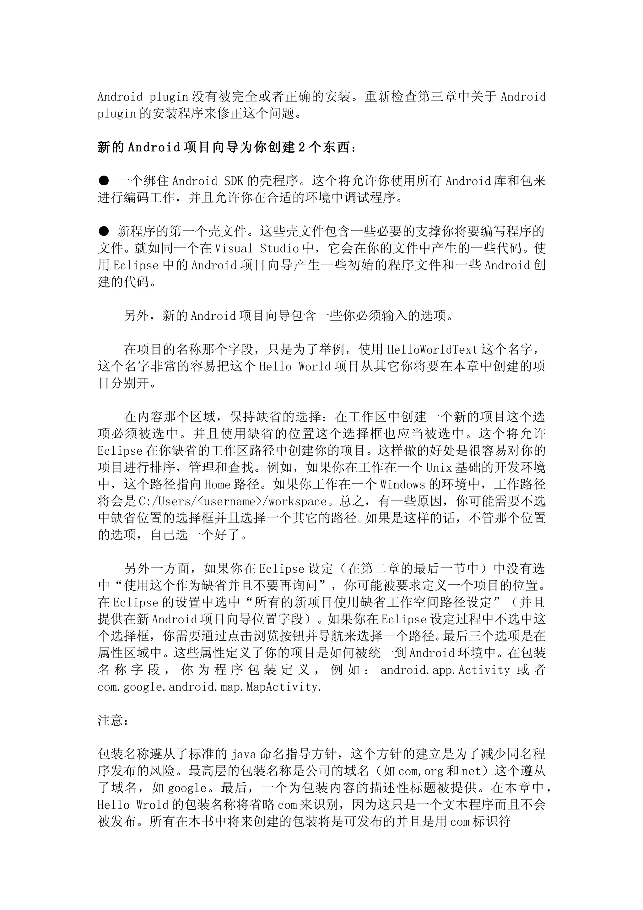 Android plugin 没有被完全或者正确的安装。重新检查第三章中关于 Android
plugin 的安装程序来修正这个问题。

新的 Android 项目向导为你创建 2 个东西：

● 一个绑住 Android SDK 的壳程序。这个将允许你使用所有 Android 库和包来
进行编码工作，并且允许你在合适的环境中调试程序。

● 新程序的第一个壳文件。这些壳文件包含一些必要的支撑你将要编写程序的
文件。就如同一个在 Visual Studio 中，它会在你的文件中产生的一些代码。使
用 Eclipse 中的 Android 项目向导产生一些初始的程序文件和一些 Android 创
建的代码。

   另外，新的 Android 项目向导包含一些你必须输入的选项。

  在项目的名称那个字段，只是为了举例，使用 HelloWorldText 这个名字，
这个名字非常的容易把这个 Hello World 项目从其它你将要在本章中创建的项
目分别开。

    在内容那个区域，保持缺省的选择：在工作区中创建一个新的项目这个选
项必须被选中。并且使用缺省的位置这个选择框也应当被选中。这个将允许
Eclipse 在你缺省的工作区路径中创建你的项目。这样做的好处是很容易对你的
项目进行排序，管理和查找。例如，如果你在工作在一个 Unix 基础的开发环境
中，这个路径指向 Home 路径。如果你工作在一个 Windows 的环境中，工作路径
将会是 C:/Users/<username>/workspace。总之，有一些原因，你可能需要不选
中缺省位置的选择框并且选择一个其它的路径。               如果是这样的话，不管那个位置
的选项，自己选一个好了。

    另外一方面，如果你在 Eclipse 设定（在第二章的最后一节中）中没有选
中“使用这个作为缺省并且不要再询问”，你可能被要求定义一个项目的位置。
在 Eclipse 的设置中选中“所有的新项目使用缺省工作空间路径设定”（并且
提供在新 Android 项目向导位置字段）。如果你在 Eclipse 设定过程中不选中这
个选择框，你需要通过点击浏览按钮并导航来选择一个路径。                 最后三个选项是在
属性区域中。这些属性定义了你的项目是如何被统一到 Android 环境中。在包装
名 称 字 段 ， 你 为 程 序 包 装 定 义 ， 例 如 ： android.app.Activity 或 者
com.google.android.map.MapActivity.

注意：

包装名称遵从了标准的 java 命名指导方针，这个方针的建立是为了减少同名程
序发布的风险。最高层的包装名称是公司的域名（如 com,org 和 net）这个遵从
了域名，如 google。最后，一个为包装内容的描述性标题被提供。在本章中 ，
Hello Wrold 的包装名称将省略 com 来识别，因为这只是一个文本程序而且不会
被发布。所有在本书中将来创建的包装将是可发布的并且是用 com 标识符
 