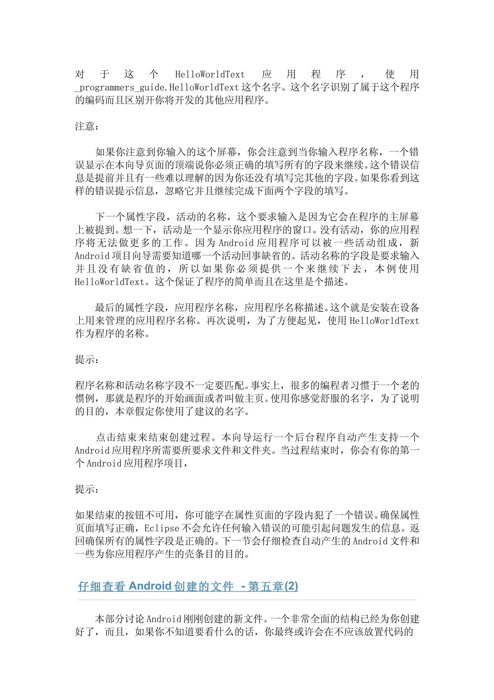 对 于 这 个             HelloWorldText  应 用 程 序 ， 使 用
_programmers_guide.HelloWorldText 这个名字。这个名字识别了属于这个程序
的编码而且区别开你将开发的其他应用程序。

注意：

  如果你注意到你输入的这个屏幕，你会注意到当你输入程序名称，一个错
误显示在本向导页面的顶端说你必须正确的填写所有的字段来继续。这个错误信
息是提前并且有一些难以理解的因为你还没有填写完其他的字段。如果你看到这
样的错误提示信息，忽略它并且继续完成下面两个字段的填写。

    下一个属性字段，活动的名称，这个要求输入是因为它会在程序的主屏幕
上被提到。想一下，活动是一个显示你应用程序的窗口。       没有活动，你的应用程
序 将无法做更多的工作。因为 Android 应用程序可以被一些活动组成，新
Android 项目向导需要知道哪一个活动回事缺省的。活动名称的字段是要求输入
并且没有缺省值的，所以如果你必须提供一个来继续下去，本例使用
HelloWorldText。这个保证了程序的简单而且在这里是个描述。

  最后的属性字段，应用程序名称，应用程序名称描述。这个就是安装在设备
上用来管理的应用程序名称。再次说明，为了方便起见，使用 HelloWorldText
作为程序的名称。

提示：

程序名称和活动名称字段不一定要匹配。事实上，很多的编程者习惯于一个老的
惯例，那就是程序的开始画面或者叫做主页。使用你感觉舒服的名字，为了说明
的目的，本章假定你使用了建议的名字。

    点击结束来结束创建过程。本向导运行一个后台程序自动产生支持一个
Android 应用程序所需要所要求文件和文件夹。当过程结束时，你会有你的第一
个 Android 应用程序项目，

提示：

如果结束的按钮不可用，你可能字在属性页面的字段内犯了一个错误。       确保属性
页面填写正确，Eclipse 不会允许任何输入错误的可能引起问题发生的信息。返
回确保所有的属性字段是正确的。    下一节会仔细检查自动产生的 Android 文件和
一些为你应用程序产生的壳条目的目的。


仔细查看 Android 创建的文件 - 第五章 (2)

  本部分讨论 Android 刚刚创建的新文件。一个非常全面的结构已经为你创建
好了，而且，如果你不知道要看什么的话，你最终或许会在不应该放置代码的
 
