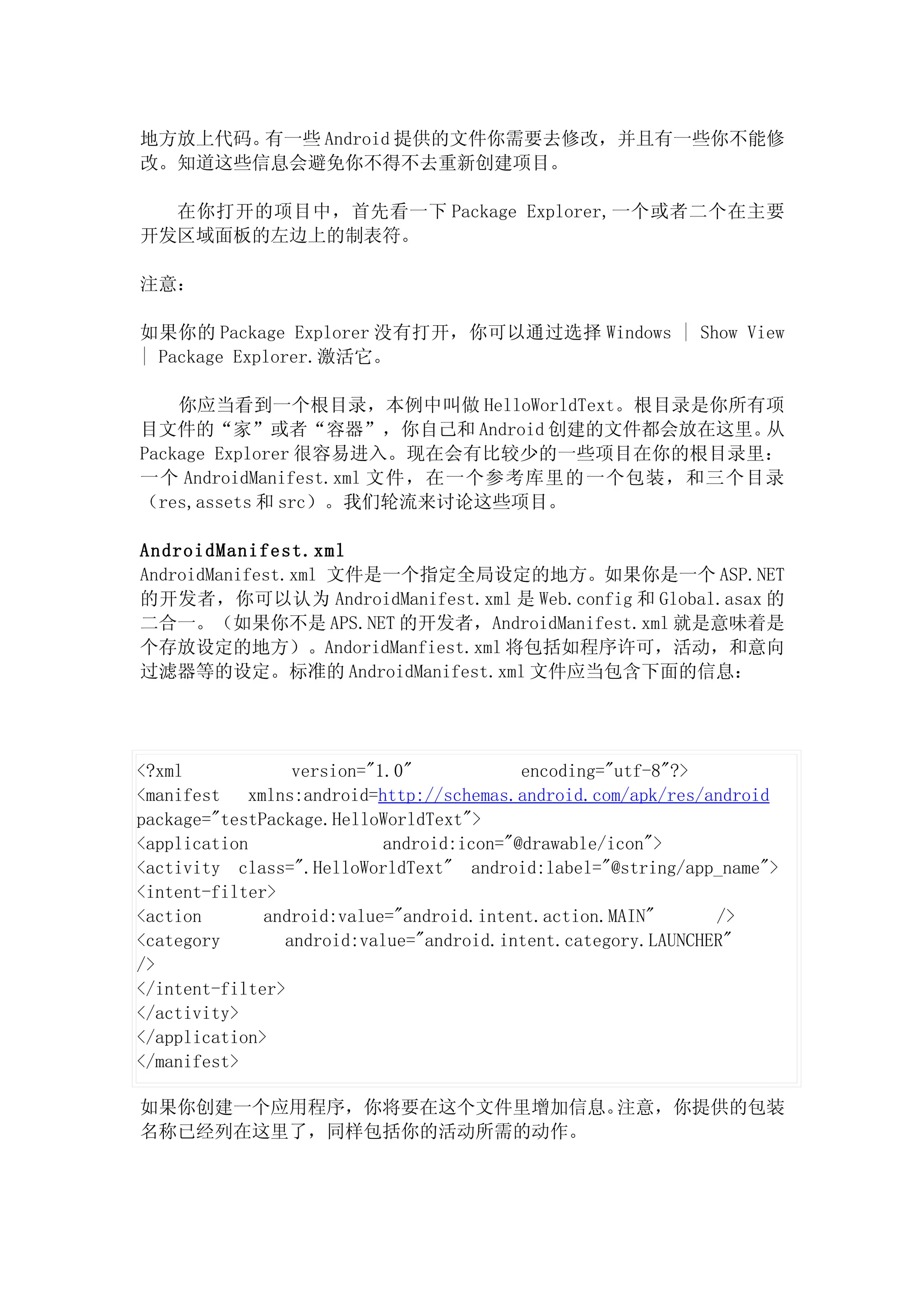 地方放上代码。有一些 Android 提供的文件你需要去修改，并且有一些你不能修
改。知道这些信息会避免你不得不去重新创建项目。

  在你打开的项目中，首先看一下 Package Explorer,一个或者二个在主要
开发区域面板的左边上的制表符。

注意：

如果你的 Package Explorer 没有打开，你可以通过选择 Windows | Show View
| Package Explorer.激活它。

    你应当看到一个根目录，本例中叫做 HelloWorldText。根目录是你所有项
目文件的“家”或者“容器”，你自己和 Android 创建的文件都会放在这里。     从
Package Explorer 很容易进入。现在会有比较少的一些项目在你的根目录里：
一个 AndroidManifest.xml 文件，在一个参考库里的 一个包装，和三个目录
（res,assets 和 src）。我们轮流来讨论这些项目。

AndroidManifest.xml
AndroidManifest.xml 文件是一个指定全局设定的地方。如果你是一个 ASP.NET
的开发者，你可以认为 AndroidManifest.xml 是 Web.config 和 Global.asax 的
二合一。（如果你不是 APS.NET 的开发者，AndroidManifest.xml 就是意味着是
个存放设定的地方）。AndoridManfiest.xml 将包括如程序许可，活动，和意向
过滤器等的设定。标准的 AndroidManifest.xml 文件应当包含下面的信息：




<?xml            version="1.0"            encoding="utf-8"?>
<manifest xmlns:android=http://schemas.android.com/apk/res/android
package="testPackage.HelloWorldText">
<application               android:icon="@drawable/icon">
<activity class=".HelloWorldText" android:label="@string/app_name">
<intent-filter>
<action       android:value="android.intent.action.MAIN"      />
<category       android:value="android.intent.category.LAUNCHER"
/>
</intent-filter>
</activity>
</application>
</manifest>

如果你创建一个应用程序，你将要在这个文件里增加信息。注意，你提供的包装
名称已经列在这里了，同样包括你的活动所需的动作。
 
