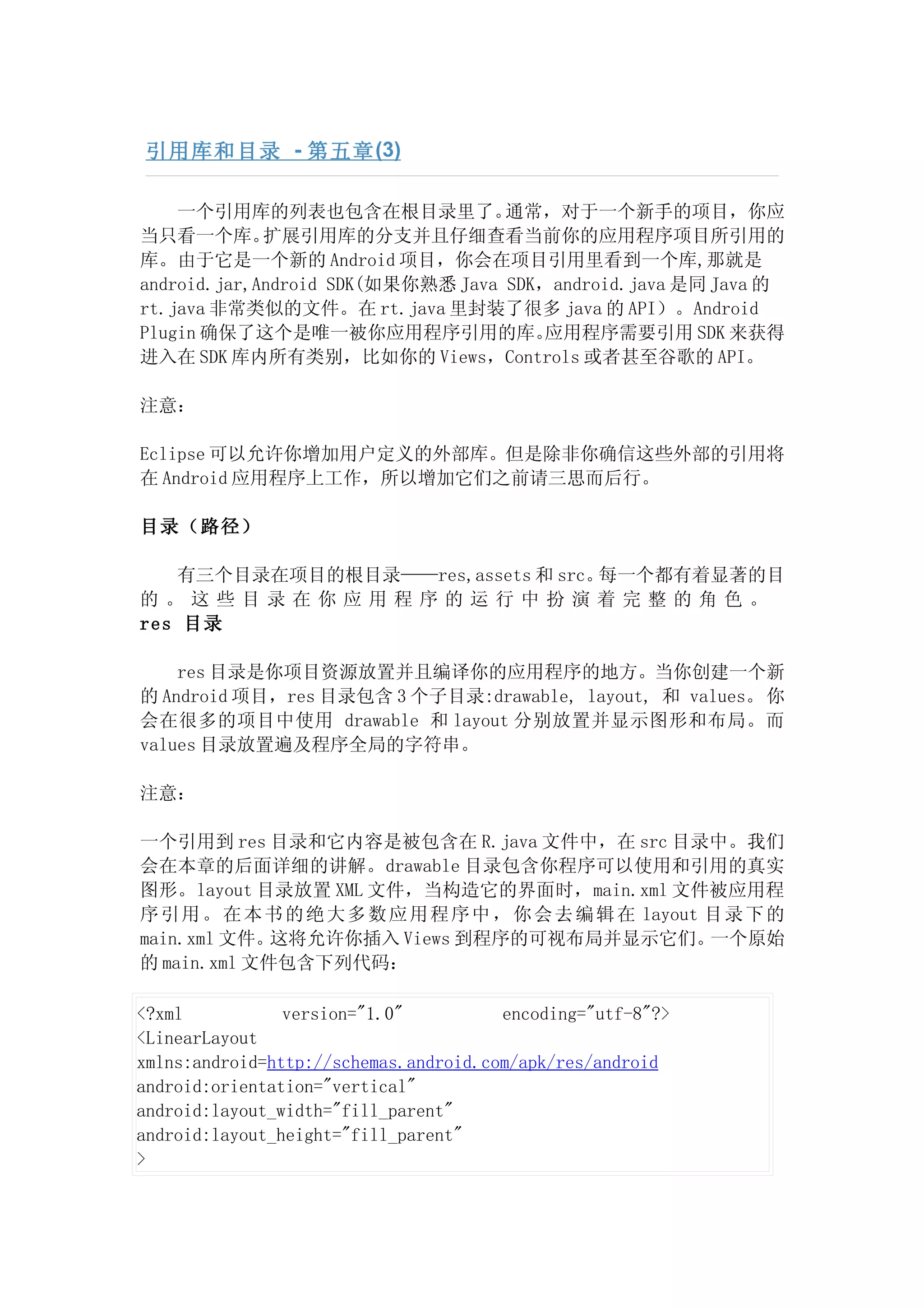 引用库和目录 - 第五章 (3)

    一个引用库的列表也包含在根目录里了。             通常，对于一个新手的项目，你应
当只看一个库。      扩展引用库的分支并且仔细查看当前你的应用程序项目所引用的
库。由于它是一个新的 Android 项目，你会在项目引用里看到一个库,那就是
android.jar,Android SDK(如果你熟悉 Java SDK，android.java 是同 Java 的
rt.java 非常类似的文件。在 rt.java 里封装了很多 java 的 API）。Android
Plugin 确保了这个是唯一被你应用程序引用的库。             应用程序需要引用 SDK 来获得
进入在 SDK 库内所有类别，比如你的 Views，Controls 或者甚至谷歌的 API。

注意：

Eclipse 可以允许你增加用户定义的外部库。但是除非你确信这些外部的引用将
在 Android 应用程序上工作，所以增加它们之前请三思而后行。

目录（路径）

    有三个目录在项目的根目录——res,assets 和 src。每一个都有着显著的目
的。这些目录在你应用程序的运行中扮演着完整的角色。
res 目录

    res 目录是你项目资源放置并且编译你的应用程序的地方。当你创建一个新
的 Android 项目，res 目录包含 3 个子目录:drawable, layout, 和 values。 你
会在很多的项目中使用 drawable 和 layout 分别放置并显示图形和布局。而
values 目录放置遍及程序全局的字符串。

注意：

一个引用到 res 目录和它内容是被包含在 R.java 文件中，在 src 目录中。我们
会在本章的后面详细的讲解。drawable 目录包含你程序可以使用和引用的真实
图形。layout 目录放置 XML 文件，当构造它的界面时，main.xml 文件被应用程
序 引 用 。 在 本 书 的 绝 大 多 数 应 用 程 序 中 ， 你 会 去 编 辑 在 layout 目 录 下 的
main.xml 文件。 这将允许你插入 Views 到程序的可视布局并显示它们。              一个原始
的 main.xml 文件包含下列代码：

<?xml           version="1.0"          encoding="utf-8"?>
<LinearLayout
xmlns:android=http://schemas.android.com/apk/res/android
android:orientation="vertical"
android:layout_width="fill_parent"
android:layout_height="fill_parent"
>
 