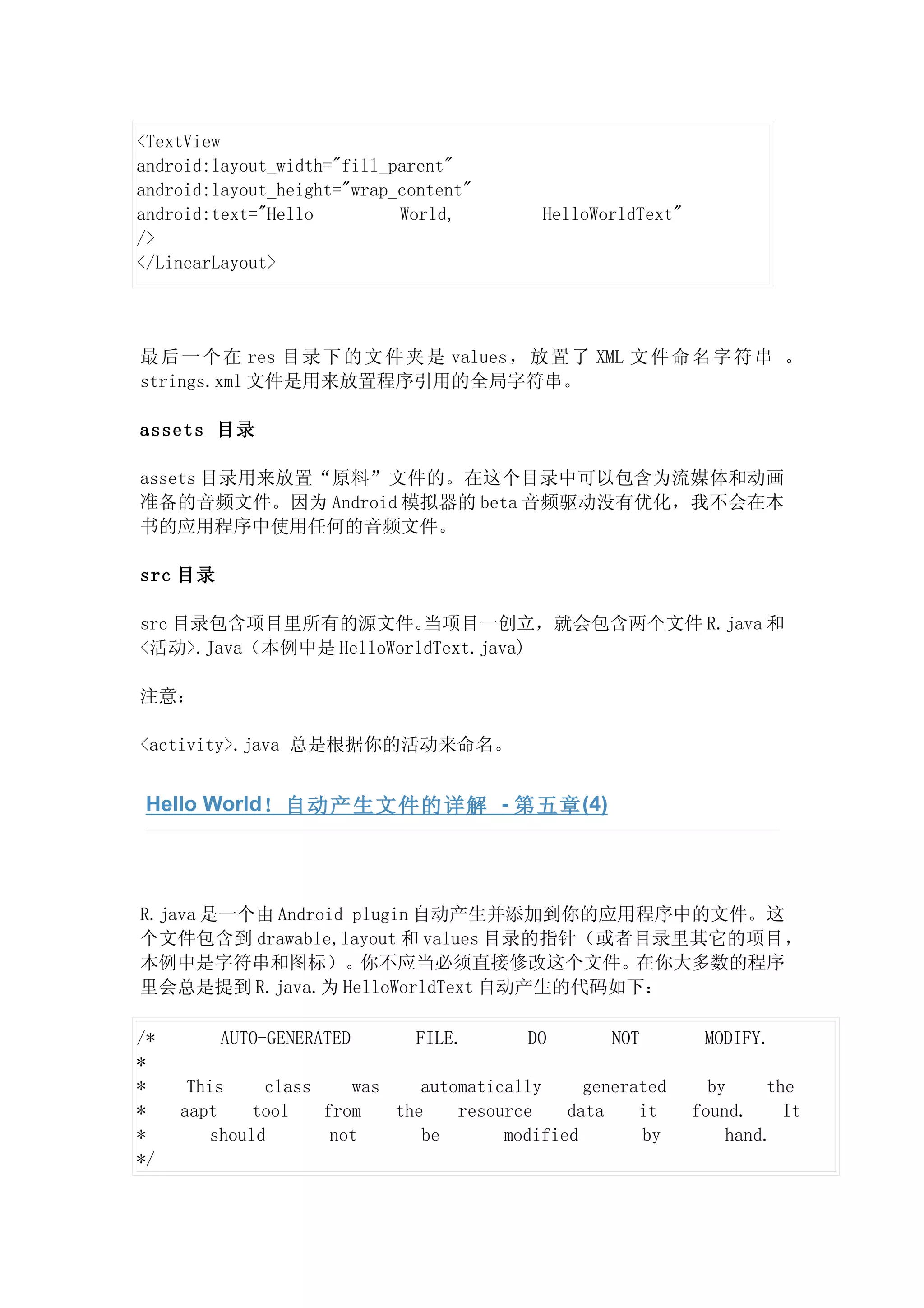 <TextView
android:layout_width="fill_parent"
android:layout_height="wrap_content"
android:text="Hello         World,         HelloWorldText"
/>
</LinearLayout>




最 后 一 个 在 res 目 录 下 的 文 件 夹 是 values ， 放 置 了 XML 文 件 命 名 字 符 串 。
strings.xml 文件是用来放置程序引用的全局字符串。

assets 目录

assets 目录用来放置“原料”文件的。在这个目录中可以包含为流媒体和动画
准备的音频文件。因为 Android 模拟器的 beta 音频驱动没有优化，我不会在本
书的应用程序中使用任何的音频文件。

src 目录

src 目录包含项目里所有的源文件。      当项目一创立，就会包含两个文件 R.java 和
<活动>.Java（本例中是 HelloWorldText.java)

注意：

<activity>.java 总是根据你的活动来命名。


 Hello World！自动产生文件的详解 - 第五章 (4)




R.java 是一个由 Android plugin 自动产生并添加到你的应用程序中的文件。这
个文件包含到 drawable,layout 和 values 目录的指针（或者目录里其它的项目，
本例中是字符串和图标）。你不应当必须直接修改这个文件。在你大多数的程序
里会总是提到 R.java.为 HelloWorldText 自动产生的代码如下：

/*       AUTO-GENERATED       FILE.       DO       NOT        MODIFY.
*
*     This    class    was    automatically     generated      by    the
*    aapt    tool   from   the    resource    data    it     found.    It
*       should       not      be       modified       by         hand.
*/
 