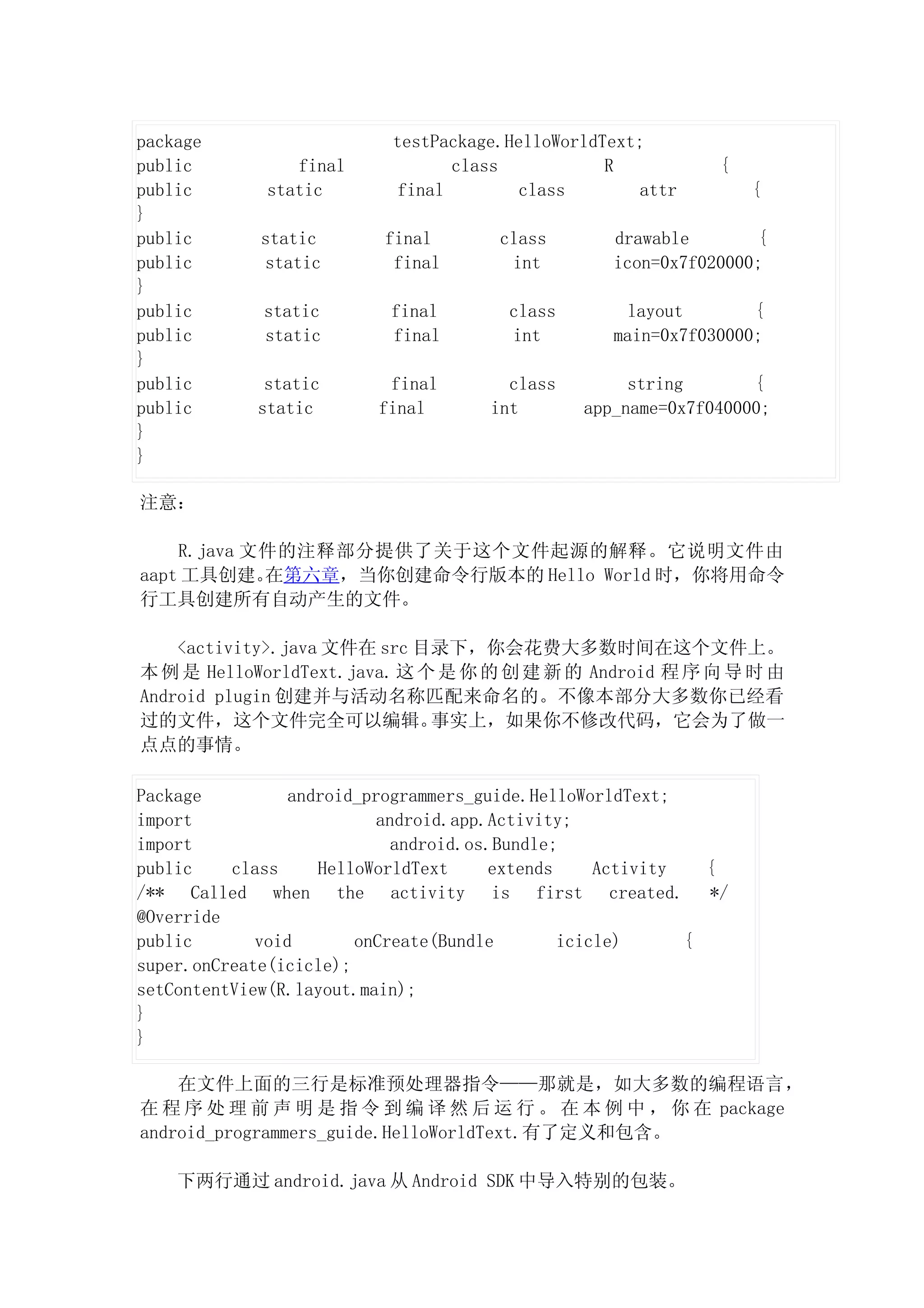 package                    testPackage.HelloWorldText;
public          final             class           R           {
public       static         final        class        attr        {
}
public       static       final       class        drawable       {
public       static        final       int         icon=0x7f020000;
}
public       static        final       class        layout        {
public       static        final       int         main=0x7f030000;
}
public       static       final        class        string       {
public      static       final       int       app_name=0x7f040000;
}
}

注意：

    R.java 文件的注释部分提供了关于这个文件起源的解释。它说明文件由
aapt 工具创建。  在第六章，当你创建命令行版本的 Hello World 时，你将用命令
行工具创建所有自动产生的文件。

    <activity>.java 文件在 src 目录下，你会花费大多数时间在这个文件上。
本 例 是 HelloWorldText.java. 这 个 是 你 的 创 建 新 的 Android 程 序 向 导 时 由
Android plugin 创建并与活动名称匹配来命名的。不像本部分大多数你已经看
过的文件，这个文件完全可以编辑。              事实上，如果你不修改代码，它会为了做一
点点的事情。

Package          android_programmers_guide.HelloWorldText;
import                     android.app.Activity;
import                       android.os.Bundle;
public    class     HelloWorldText     extends     Activity   {
/** Called when the activity is first created. */
@Override
public       void       onCreate(Bundle        icicle)      {
super.onCreate(icicle);
setContentView(R.layout.main);
}
}

    在文件上面的三行是标准预处理器指令——那就是，如大多数的编程语言，
在 程 序 处 理 前 声 明 是 指 令 到 编 译 然 后 运 行 。 在 本 例 中 ， 你 在 package
android_programmers_guide.HelloWorldText.有了定义和包含。

    下两行通过 android.java 从 Android SDK 中导入特别的包装。
 