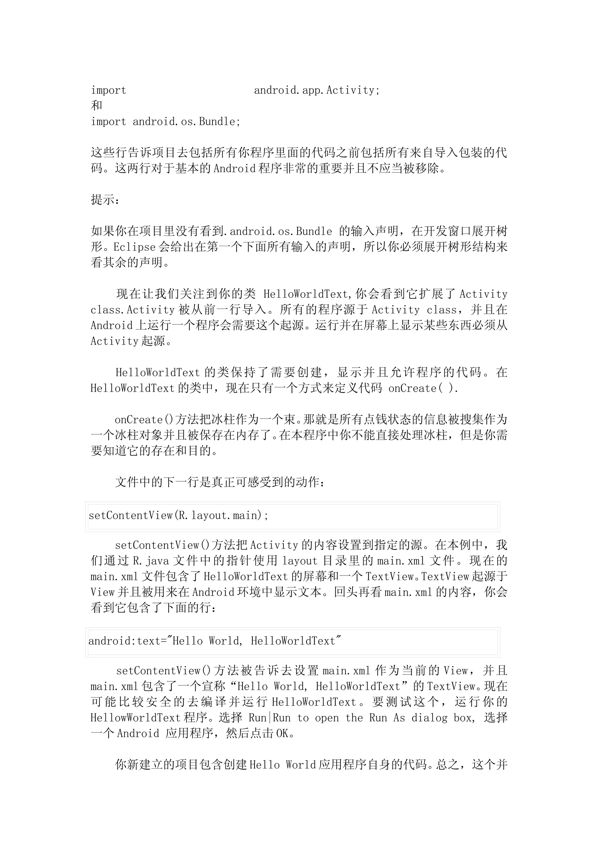 import                      android.app.Activity;
和
import android.os.Bundle;

这些行告诉项目去包括所有你程序里面的代码之前包括所有来自导入包装的代
码。这两行对于基本的 Android 程序非常的重要并且不应当被移除。

提示：

如果你在项目里没有看到.android.os.Bundle 的输入声明，在开发窗口展开树
形。Eclipse 会给出在第一个下面所有输入的声明，所以你必须展开树形结构来
看其余的声明。

    现在让我们关注到你的类 HelloWorldText,你会看到它扩展了 Activity
class.Activity 被从前一行导入。所有的程序源于 Activity class，并且在
Android 上运行一个程序会需要这个起源。运行并在屏幕上显示某些东西必须从
Activity 起源。

    HelloWorldText 的类保 持了需要 创建，显 示并且允许程序的代码。在
HelloWorldText 的类中，现在只有一个方式来定义代码 onCreate( ).

  onCreate()方法把冰柱作为一个束。那就是所有点钱状态的信息被搜集作为
一个冰柱对象并且被保存在内存了。     在本程序中你不能直接处理冰柱，但是你需
要知道它的存在和目的。

    文件中的下一行是真正可感受到的动作：

setContentView(R.layout.main);

    setContentView()方法把 Activity 的内容设置到指定的源。在本例中，我
们 通 过 R.java 文 件中 的 指 针 使 用 layout 目 录里 的 main.xml 文件 。现 在的
main.xml 文件包含了 HelloWorldText 的屏幕和一个 TextView。   TextView 起源于
View 并且被用来在 Android 环境中显示文本。回头再看 main.xml 的内容，你会
看到它包含了下面的行：

android:text="Hello World, HelloWorldText"

    setContentView()方 法被 告 诉 去 设 置 main.xml 作为 当前 的 View， 并且
main.xml 包含了一个宣称“Hello World, HelloWorldText”的 TextView。     现在
可 能 比 较 安 全 的 去 编 译 并 运 行 HelloWorldText 。 要 测 试 这 个 ， 运 行 你 的
HellowWorldText 程序。选择 Run|Run to open the Run As dialog box, 选择
一个 Android 应用程序，然后点击 OK。

    你新建立的项目包含创建 Hello World 应用程序自身的代码。总之，这个并
 
