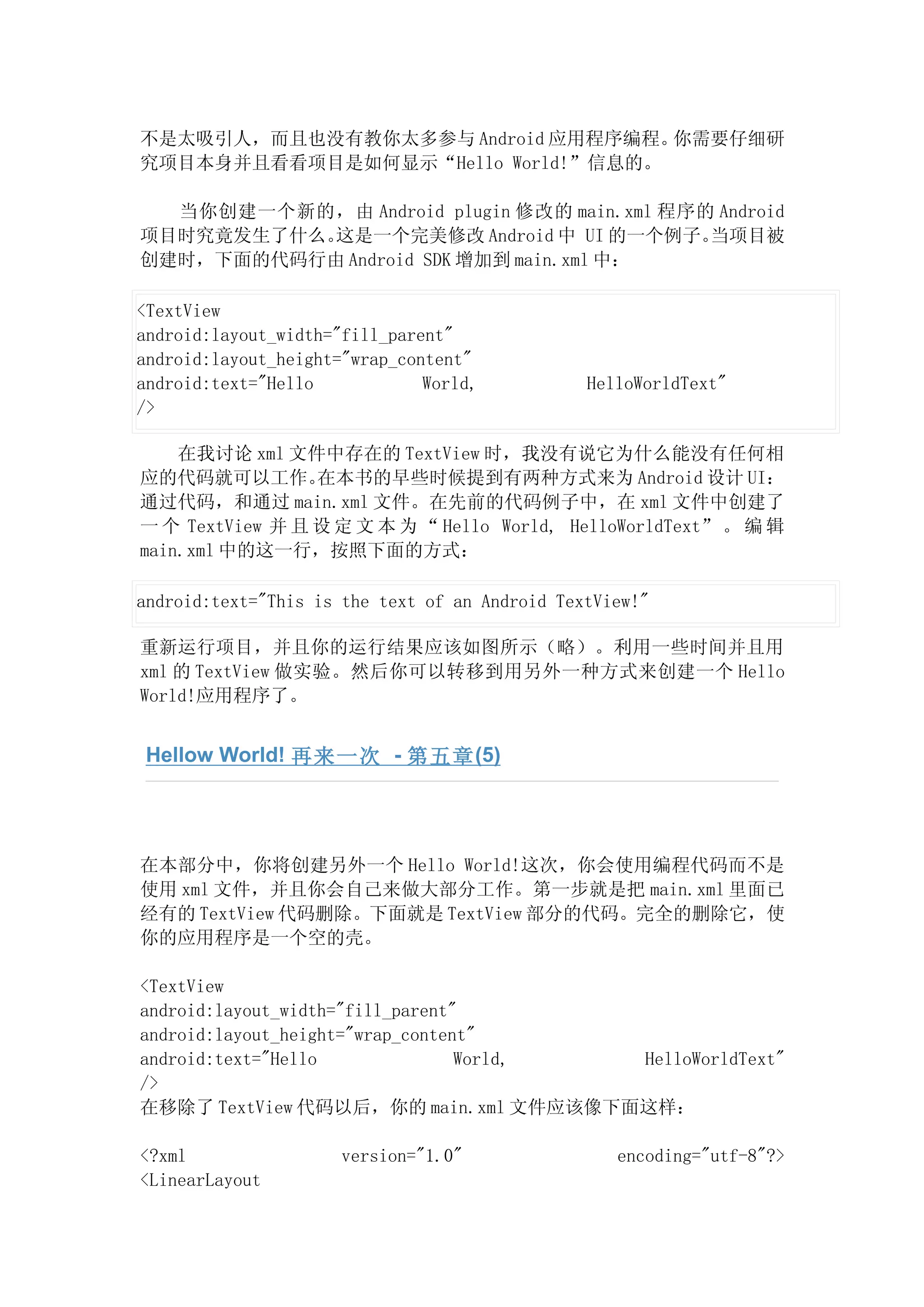 不是太吸引人，而且也没有教你太多参与 Android 应用程序编程。 你需要仔细研
究项目本身并且看看项目是如何显示“Hello World!”信息的。

  当你创建一个新的，由 Android plugin 修改的 main.xml 程序的 Android
项目时究竟发生了什么。这是一个完美修改 Android 中 UI 的一个例子。     当项目被
创建时，下面的代码行由 Android SDK 增加到 main.xml 中：

<TextView
android:layout_width="fill_parent"
android:layout_height="wrap_content"
android:text="Hello            World,           HelloWorldText"
/>

    在我讨论 xml 文件中存在的 TextView 时，我没有说它为什么能没有任何相
应的代码就可以工作。       在本书的早些时候提到有两种方式来为 Android 设计 UI：
通过代码，和通过 main.xml 文件。在先前的代码例子中，在 xml 文件中创建了
一 个 TextView 并 且 设 定 文 本 为 “ Hello World, HelloWorldText” 。 编 辑
main.xml 中的这一行，按照下面的方式：

android:text="This is the text of an Android TextView!"

重新运行项目，并且你的运行结果应该如图所示（略）。利用一些时间并且用
xml 的 TextView 做实验。然后你可以转移到用另外一种方式来创建一个 Hello
World!应用程序了。


 Hellow World! 再来一次 - 第五章 (5)




在本部分中，你将创建另外一个 Hello World!这次，你会使用编程代码而不是
使用 xml 文件，并且你会自己来做大部分工作。第一步就是把 main.xml 里面已
经有的 TextView 代码删除。下面就是 TextView 部分的代码。完全的删除它，使
你的应用程序是一个空的壳。

<TextView
android:layout_width="fill_parent"
android:layout_height="wrap_content"
android:text="Hello               World, HelloWorldText"
/>
在移除了 TextView 代码以后，你的 main.xml 文件应该像下面这样：

<?xml                 version="1.0"                encoding="utf-8"?>
<LinearLayout
 