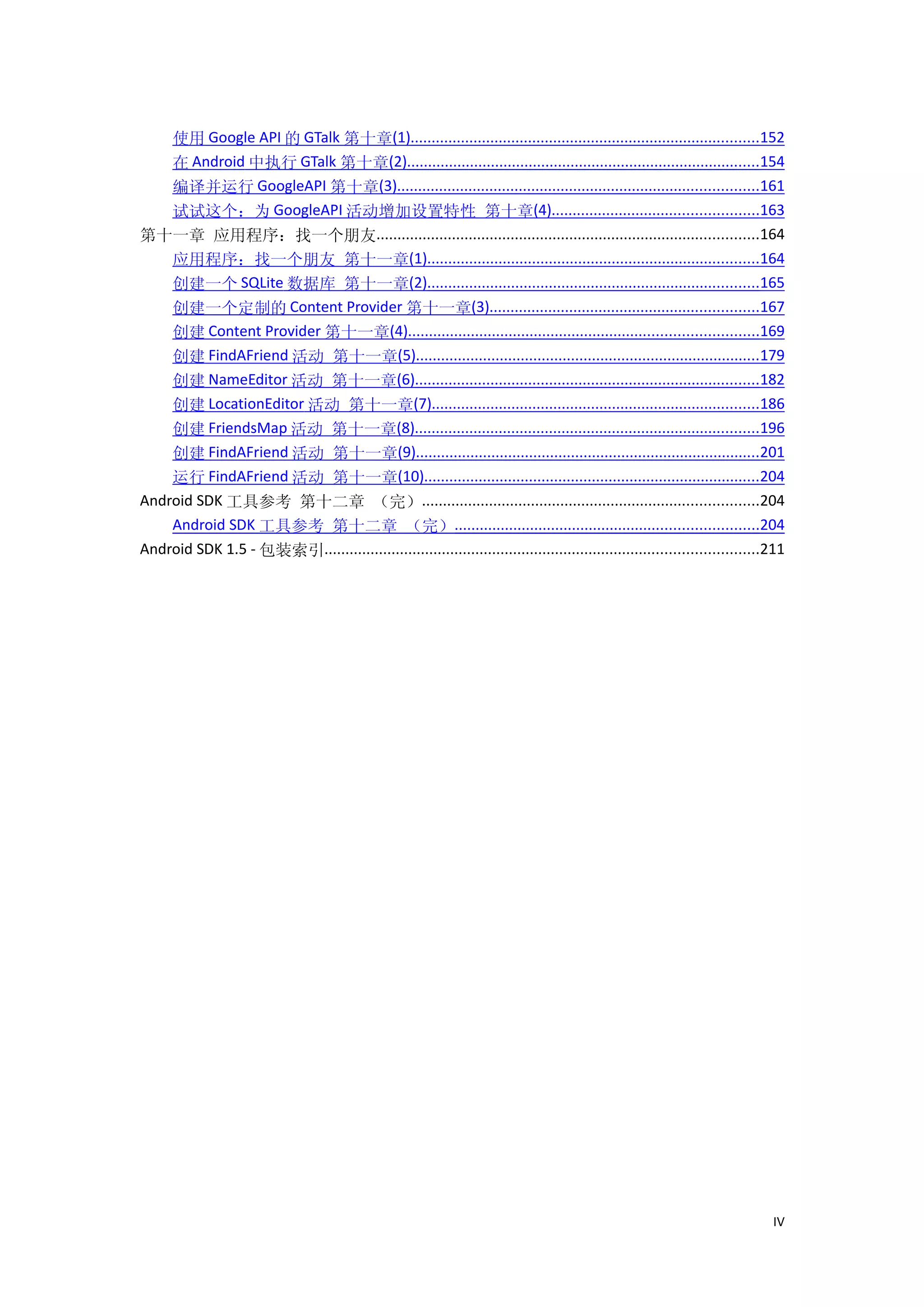 使用 Google API 的 GTalk 第十章(1)...................................................................................152
    在 Android 中执行 GTalk 第十章(2)....................................................................................154
    编译并运行 GoogleAPI 第十章(3)......................................................................................161
    试试这个：为 GoogleAPI 活动增加设置特性 第十章(4).................................................163
第十一章 应用程序：找一个朋友...........................................................................................164
    应用程序：找一个朋友 第十一章(1)...............................................................................164
    创建一个 SQLite 数据库 第十一章(2)...............................................................................165
    创建一个定制的 Content Provider 第十一章(3)................................................................167
    创建 Content Provider 第十一章(4)...................................................................................169
    创建 FindAFriend 活动 第十一章(5)..................................................................................179
    创建 NameEditor 活动 第十一章(6)..................................................................................182
    创建 LocationEditor 活动 第十一章(7)..............................................................................186
    创建 FriendsMap 活动 第十一章(8)..................................................................................196
    创建 FindAFriend 活动 第十一章(9)..................................................................................201
    运行 FindAFriend 活动 第十一章(10)................................................................................204
Android SDK 工具参考 第十二章 （完）................................................................................204
    Android SDK 工具参考 第十二章 （完）........................................................................204
Android SDK 1.5 - 包装索引.......................................................................................................211




                                                                                                                             IV
 