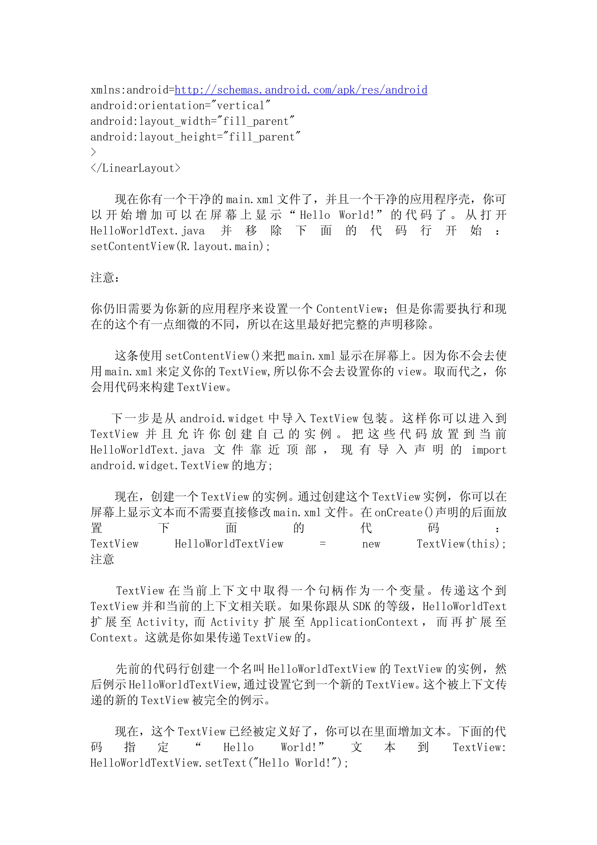 xmlns:android=http://schemas.android.com/apk/res/android
android:orientation="vertical"
android:layout_width="fill_parent"
android:layout_height="fill_parent"
>
</LinearLayout>

    现在你有一个干净的 main.xml 文件了，并且一个干净的应用程序壳，你可
以 开 始 增 加 可 以 在 屏 幕 上 显 示 “ Hello World!” 的 代 码 了 。 从 打 开
HelloWorldText.java 并 移 除 下 面 的 代 码 行 开 始 ：
setContentView(R.layout.main);

注意：

你仍旧需要为你新的应用程序来设置一个 ContentView；但是你需要执行和现
在的这个有一点细微的不同，所以在这里最好把完整的声明移除。

    这条使用 setContentView()来把 main.xml 显示在屏幕上。因为你不会去使
用 main.xml 来定义你的 TextView,所以你不会去设置你的 view。取而代之，你
会用代码来构建 TextView。

   下 一 步 是从 android.widget 中 导入 TextView 包 装。 这 样 你可 以 进 入到
TextView 并 且 允 许 你 创 建 自 己 的 实 例 。 把 这 些 代 码 放 置 到 当 前
HelloWorldText.java 文 件 靠 近 顶 部 ， 现 有 导 入 声 明 的 import
android.widget.TextView 的地方;

    现在，创建一个 TextView 的实例。通过创建这个 TextView 实例，你可以在
屏幕上显示文本而不需要直接修改 main.xml 文件。在 onCreate()声明的后面放
置        下         面          的   代      码          ：
TextView   HelloWorldTextView   = new  TextView(this);
注意

    TextView 在 当 前 上 下 文 中 取 得 一 个 句 柄 作 为 一 个 变 量 。 传 递 这 个 到
TextView 并和当前的上下文相关联。如果你跟从 SDK 的等级，HelloWorldText
扩 展 至 Activity, 而 Activity 扩 展 至 ApplicationContext ， 而 再 扩 展 至
Context。这就是你如果传递 TextView 的。

  先前的代码行创建一个名叫 HelloWorldTextView 的 TextView 的实例，然
后例示 HelloWorldTextView,通过设置它到一个新的 TextView。这个被上下文传
递的新的 TextView 被完全的例示。

    现在，这个 TextView 已经被定义好了，你可以在里面增加文本。下面的代
码     指    定     “    Hello     World!”     文 本 到 TextView:
HelloWorldTextView.setText("Hello World!");
 