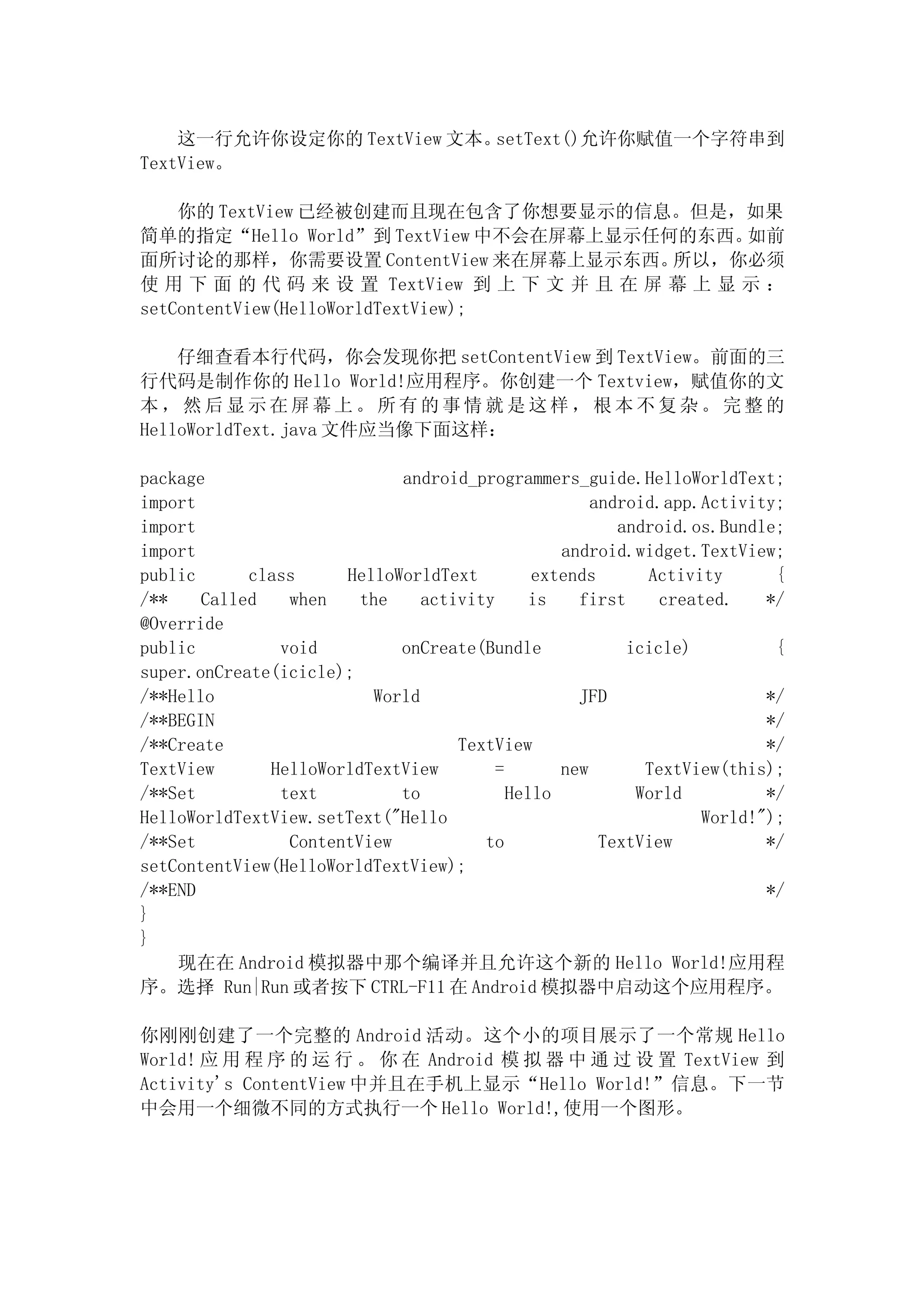 这一行允许你设定你的 TextView 文本。setText()允许你赋值一个字符串到
TextView。

    你的 TextView 已经被创建而且现在包含了你想要显示的信息。但是，如果
简单的指定“Hello World”到 TextView 中不会在屏幕上显示任何的东西。       如前
面所讨论的那样，你需要设置 ContentView 来在屏幕上显示东西。         所以，你必须
使 用 下 面 的 代 码 来 设 置 TextView 到 上 下 文 并 且 在 屏 幕 上 显 示 ：
setContentView(HelloWorldTextView);

    仔细查看本行代码，你会发现你把 setContentView 到 TextView。前面的三
行代码是制作你的 Hello World!应用程序。你创建一个 Textview，赋值你的文
本，然后显示在屏幕上。所有的事情就是这样，根本不复杂。完整的
HelloWorldText.java 文件应当像下面这样：

package                     android_programmers_guide.HelloWorldText;
import                                              android.app.Activity;
import                                                 android.os.Bundle;
import                                          android.widget.TextView;
public      class     HelloWorldText         extends      Activity       {
/**    Called   when    the    activity      is   first     created.    */
@Override
public         void         onCreate(Bundle             icicle)          {
super.onCreate(icicle);
/**Hello                 World                    JFD                   */
/**BEGIN                                                                */
/**Create                          TextView                             */
TextView      HelloWorldTextView        =       new       TextView(this);
/**Set         text         to            Hello          World          */
HelloWorldTextView.setText("Hello                                World!");
/**Set          ContentView           to             TextView           */
setContentView(HelloWorldTextView);
/**END                                                                  */
}
}
    现在在 Android 模拟器中那个编译并且允许这个新的 Hello World!应用程
序。选择 Run|Run 或者按下 CTRL-F11 在 Android 模拟器中启动这个应用程序。

你刚刚创建了一个完整的 Android 活动。这个小的项目展示了一个常规 Hello
World! 应 用 程 序 的 运 行 。 你 在 Android 模 拟 器 中 通 过 设 置 TextView 到
Activity's ContentView 中并且在手机上显示“Hello World!”信息。下一节
中会用一个细微不同的方式执行一个 Hello World!,使用一个图形。
 