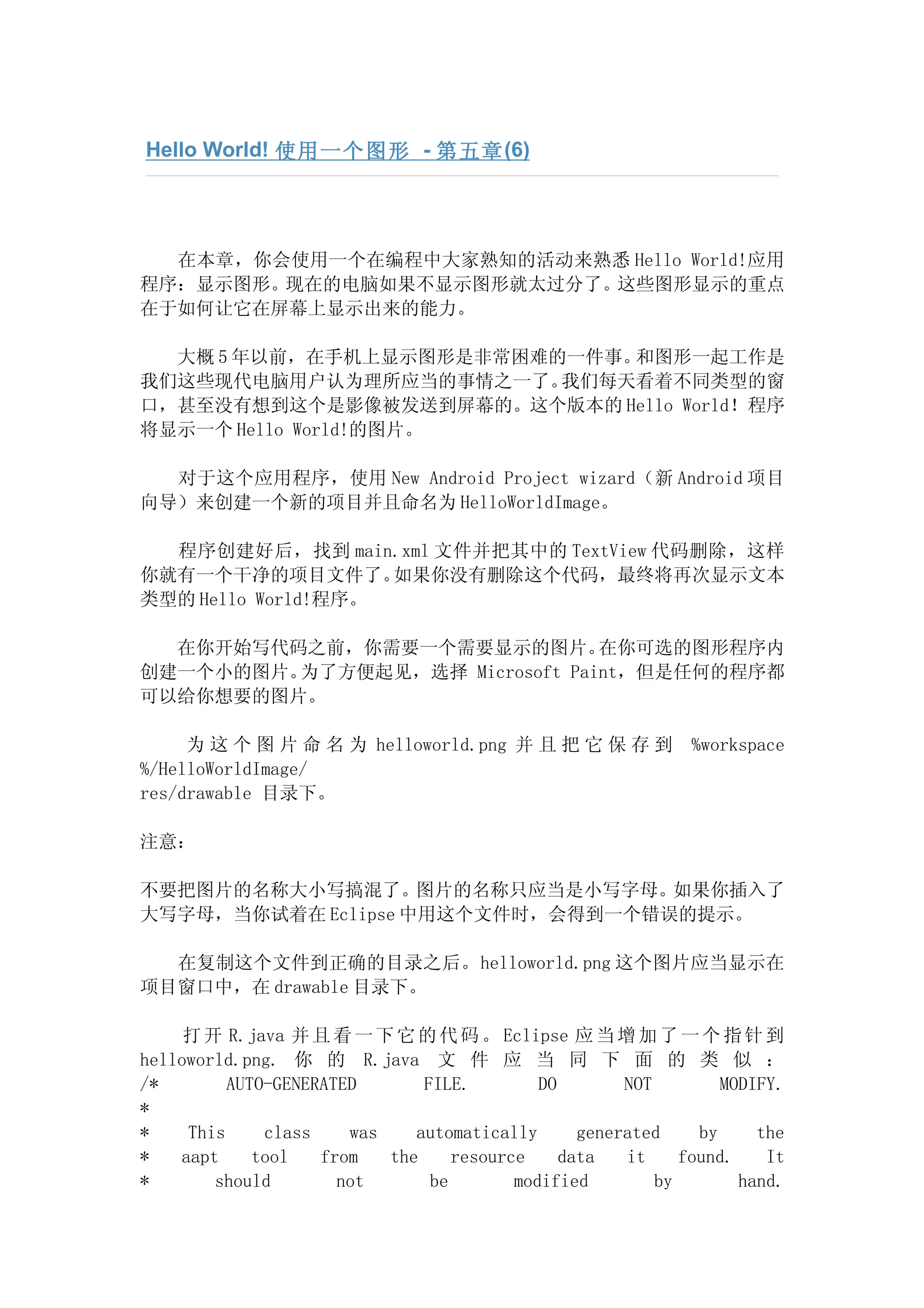 Hello World! 使用一个图形 - 第五章 (6)




  在本章，你会使用一个在编程中大家熟知的活动来熟悉 Hello World!应用
程序：显示图形。现在的电脑如果不显示图形就太过分了。这些图形显示的重点
在于如何让它在屏幕上显示出来的能力。

  大概 5 年以前，在手机上显示图形是非常困难的一件事。和图形一起工作是
我们这些现代电脑用户认为理所应当的事情之一了。  我们每天看着不同类型的窗
口，甚至没有想到这个是影像被发送到屏幕的。这个版本的 Hello World！程序
将显示一个 Hello World!的图片。

  对于这个应用程序，使用 New Android Project wizard（新 Android 项目
向导）来创建一个新的项目并且命名为 HelloWorldImage。

  程序创建好后，找到 main.xml 文件并把其中的 TextView 代码删除，这样
你就有一个干净的项目文件了。      如果你没有删除这个代码，最终将再次显示文本
类型的 Hello World!程序。

  在你开始写代码之前，你需要一个需要显示的图片。       在你可选的图形程序内
创建一个小的图片。为了方便起见，选择 Microsoft Paint，但是任何的程序都
可以给你想要的图片。

     为 这 个 图 片 命 名 为 helloworld.png 并 且 把 它 保 存 到              %workspace
%/HelloWorldImage/
res/drawable 目录下。

注意：

不要把图片的名称大小写搞混了。图片的名称只应当是小写字母。如果你插入了
大写字母，当你试着在 Eclipse 中用这个文件时，会得到一个错误的提示。

  在复制这个文件到正确的目录之后。helloworld.png 这个图片应当显示在
项目窗口中，在 drawable 目录下。

     打 开 R.java 并 且 看 一 下 它 的 代 码 。 Eclipse 应 当 增 加 了 一 个 指 针 到
helloworld.png. 你 的 R.java 文 件 应 当 同 下 面 的 类 似 ：
/*        AUTO-GENERATED       FILE.         DO        NOT         MODIFY.
*
*    This     class    was    automatically       generated     by     the
*   aapt     tool   from   the     resource     data   it     found.    It
*       should        not       be        modified         by        hand.
 