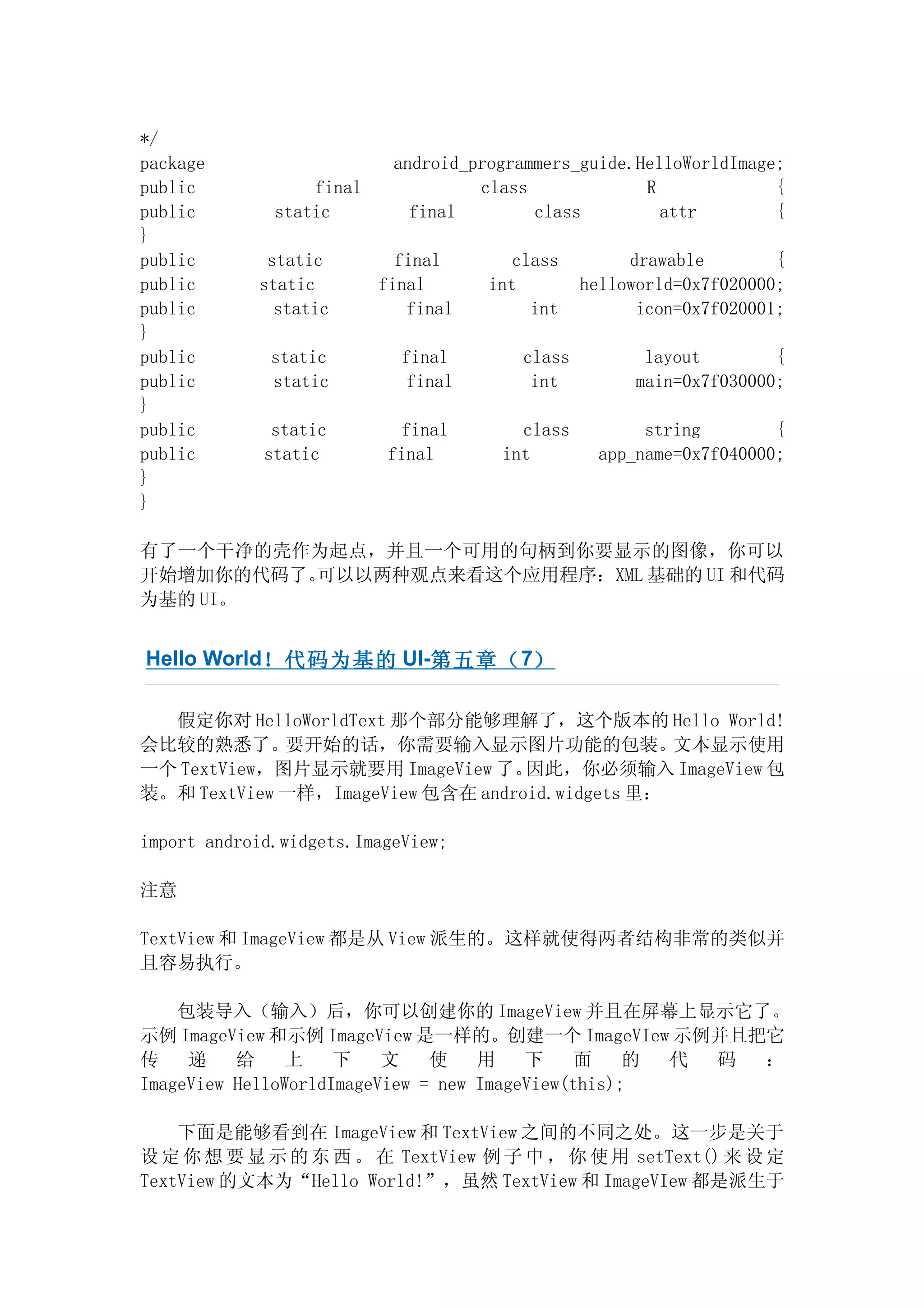 */
package                    android_programmers_guide.HelloWorldImage;
public            final             class             R             {
public        static         final        class         attr        {
}
public       static         final       class        drawable        {
public      static        final      int        helloworld=0x7f020000;
public        static         final        int         icon=0x7f020001;
}
public        static        final       class         layout        {
public        static         final       int         main=0x7f030000;
}
public        static        final       class         string        {
public       static        final      int        app_name=0x7f040000;
}
}

有了一个干净的壳作为起点，并且一个可用的句柄到你要显示的图像，你可以
开始增加你的代码了。可以以两种观点来看这个应用程序：XML 基础的 UI 和代码
为基的 UI。


Hello World！代码为基的 UI-第 五章（ 7）

  假定你对 HelloWorldText 那个部分能够理解了，这个版本的 Hello World!
会比较的熟悉了。要开始的话，你需要输入显示图片功能的包装。文本显示使用
一个 TextView，图片显示就要用 ImageView 了。   因此，你必须输入 ImageView 包
装。和 TextView 一样，ImageView 包含在 android.widgets 里：

import android.widgets.ImageView;

注意

TextView 和 ImageView 都是从 View 派生的。这样就使得两者结构非常的类似并
且容易执行。

    包装导入（输入）后，你可以创建你的 ImageView 并且在屏幕上显示它了。
示例 ImageView 和示例 ImageView 是一样的。创建一个 ImageVIew 示例并且把它
传    递    给     上    下    文    使    用    下    面     的 代 码 ：
ImageView HelloWorldImageView = new ImageView(this);

    下面是能够看到在 ImageView 和 TextView 之间的不同之处。这一步是关于
设 定 你 想 要 显 示 的 东 西 。 在 TextView 例 子 中 ， 你 使 用 setText() 来 设 定
TextView 的文本为“Hello World!”，虽然 TextView 和 ImageVIew 都是派生于
 
