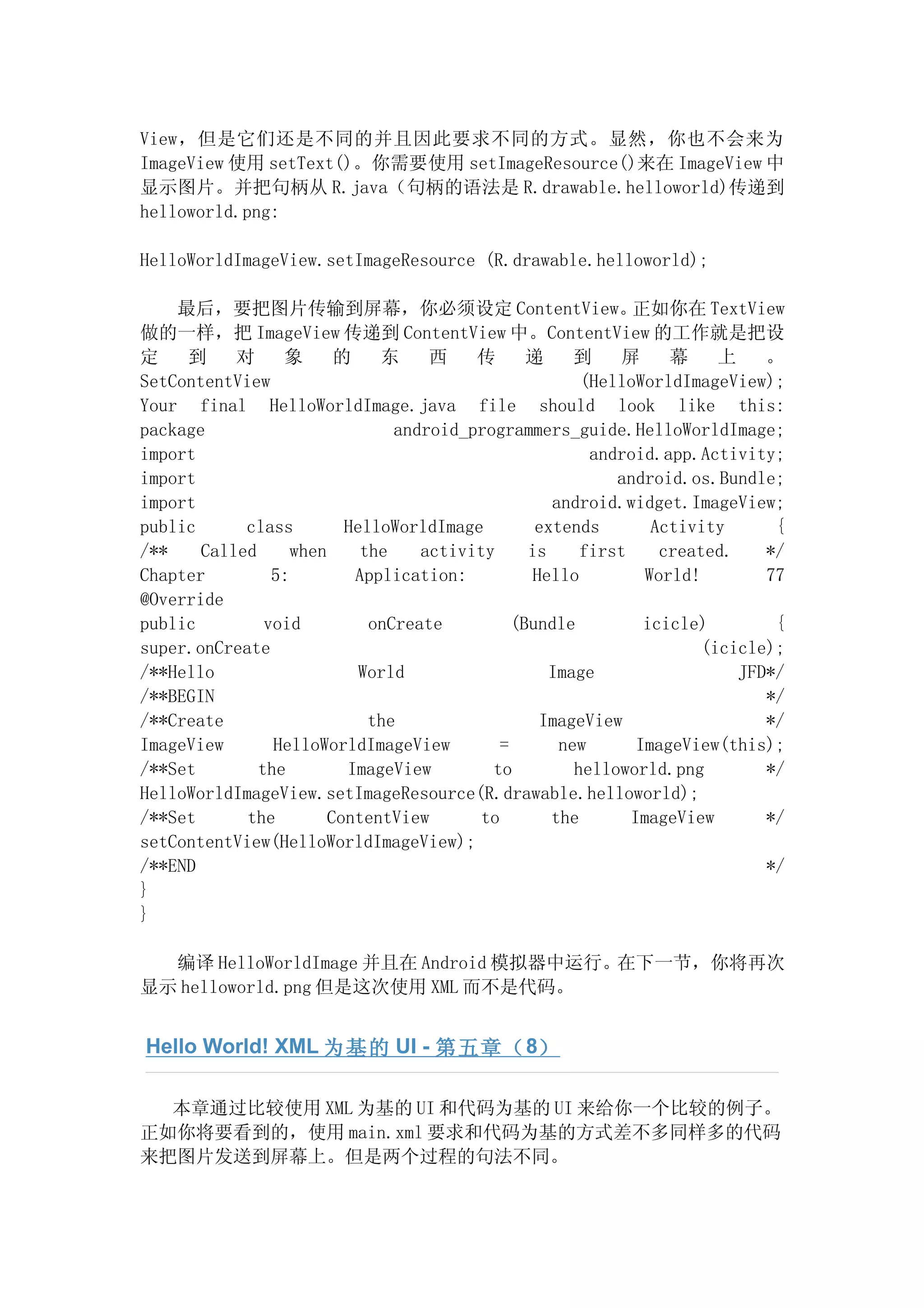 View，但是它们还是不同的并且因此要求不同的方式。显然，你也不会来为
ImageView 使用 setText()。你需要使用 setImageResource()来在 ImageView 中
显示图片。并把句柄从 R.java（句柄的语法是 R.drawable.helloworld)传递到
helloworld.png:

HelloWorldImageView.setImageResource (R.drawable.helloworld);

    最后，要把图片传输到屏幕，你必须设定 ContentView。                           正如你在 TextView
做的一样，把 ImageView 传递到 ContentView 中。ContentView 的工作就是把设
定    到     对     象       的    东     西    传       递     到     屏     幕     上    。
SetContentView                                          (HelloWorldImageView);
Your final HelloWorldImage.java file should look like this:
package                         android_programmers_guide.HelloWorldImage;
import                                                   android.app.Activity;
import                                                      android.os.Bundle;
import                                              android.widget.ImageView;
public      class         HelloWorldImage         extends        Activity      {
/**    Called      when     the    activity      is     first     created.    */
Chapter         5:         Application:           Hello         World!        77
@Override
public         void          onCreate          (Bundle          icicle)        {
super.onCreate                                                         (icicle);
/**Hello                    World                   Image                  JFD*/
/**BEGIN                                                                      */
/**Create                    the                   ImageView                  */
ImageView       HelloWorldImageView          =       new       ImageView(this);
/**Set        the         ImageView        to          helloworld.png         */
HelloWorldImageView.setImageResource(R.drawable.helloworld);
/**Set      the         ContentView       to        the       ImageView       */
setContentView(HelloWorldImageView);
/**END                                                                        */
}
}

  编译 HelloWorldImage 并且在 Android 模拟器中运行。在下一节，你将再次
显示 helloworld.png 但是这次使用 XML 而不是代码。


Hello World! XML 为基的 UI - 第五章（ 8）

  本章通过比较使用 XML 为基的 UI 和代码为基的 UI 来给你一个比较的例子。
正如你将要看到的，使用 main.xml 要求和代码为基的方式差不多同样多的代码
来把图片发送到屏幕上。但是两个过程的句法不同。
 