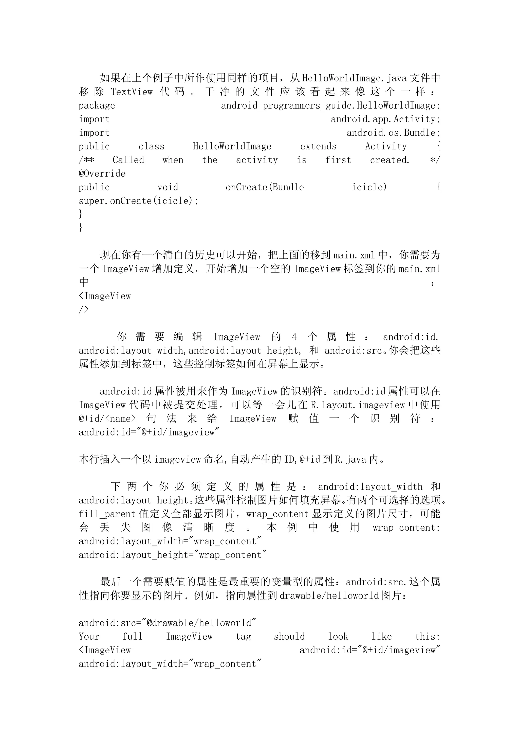 如果在上个例子中所作使用同样的项目，从 HelloWorldImage.java 文件中
移 除 TextView 代 码 。 干 净 的 文 件 应 该 看 起 来 像 这 个 一 样 ：
package                     android_programmers_guide.HelloWorldImage;
import                                            android.app.Activity;
import                                               android.os.Bundle;
public      class     HelloWorldImage       extends       Activity    {
/**    Called    when   the    activity    is    first     created.  */
@Override
public          void         onCreate(Bundle           icicle)        {
super.onCreate(icicle);
}
}

    现在你有一个清白的历史可以开始，把上面的移到 main.xml 中，你需要为
一个 ImageView 增加定义。开始增加一个空的 ImageView 标签到你的 main.xml
中                                                ：
<ImageView
/>

       你 需 要 编 辑 ImageView 的 4 个 属 性 ： android:id,
android:layout_width,android:layout_height, 和 android:src。你会把这些
属性添加到标签中，这些控制标签如何在屏幕上显示。

    android:id 属性被用来作为 ImageView 的识别符。android:id 属性可以在
ImageView 代码中被提交处理。可以等一会儿在 R.layout.imageview 中使用
@+id/<name> 句 法 来 给 ImageView 赋 值 一 个 识 别 符 ：
android:id="@+id/imageview"

本行插入一个以 imageview 命名,自动产生的 ID,@+id 到 R.java 内。

      下 两 个 你 必 须 定 义 的 属 性 是 ： android:layout_width 和
android:layout_height。这些属性控制图片如何填充屏幕。 有两个可选择的选项。
fill_parent 值定义全部显示图片，wrap_content 显示定义的图片尺寸，可能
会 丢 失 图 像 清 晰 度 。 本 例 中 使 用 wrap_content:
android:layout_width="wrap_content"
android:layout_height="wrap_content"

  最后一个需要赋值的属性是最重要的变量型的属性：android:src.这个属
性指向你要显示的图片。例如，指向属性到 drawable/helloworld 图片：

android:src="@drawable/helloworld"
Your    full     ImageView    tag     should    look     like    this:
<ImageView                                 android:id="@+id/imageview"
android:layout_width="wrap_content"
 