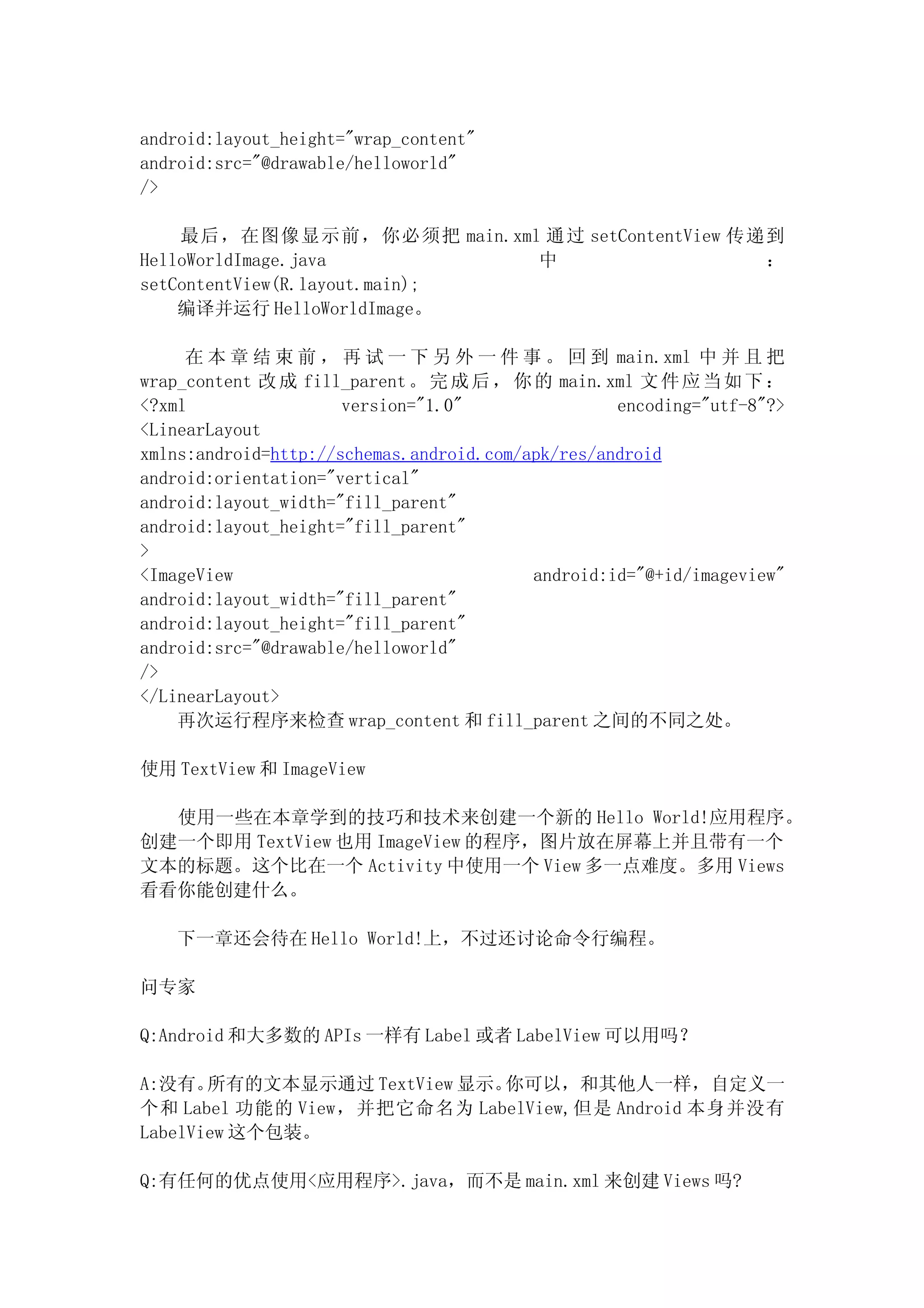 android:layout_height="wrap_content"
android:src="@drawable/helloworld"
/>

    最后，在图像显示前，你必须把 main.xml 通过 setContentView 传递到
HelloWorldImage.java           中                ：
setContentView(R.layout.main);
    编译并运行 HelloWorldImage。

     在 本 章 结 束 前 ， 再 试 一 下 另 外 一 件 事 。 回 到 main.xml 中 并 且 把
wrap_content 改 成 fill_parent 。 完 成 后 ， 你 的 main.xml 文 件 应 当 如 下 ：
<?xml                 version="1.0"                encoding="utf-8"?>
<LinearLayout
xmlns:android=http://schemas.android.com/apk/res/android
android:orientation="vertical"
android:layout_width="fill_parent"
android:layout_height="fill_parent"
>
<ImageView                                android:id="@+id/imageview"
android:layout_width="fill_parent"
android:layout_height="fill_parent"
android:src="@drawable/helloworld"
/>
</LinearLayout>
    再次运行程序来检查 wrap_content 和 fill_parent 之间的不同之处。

使用 TextView 和 ImageView

  使用一些在本章学到的技巧和技术来创建一个新的 Hello World!应用程序。
创建一个即用 TextView 也用 ImageView 的程序，图片放在屏幕上并且带有一个
文本的标题。这个比在一个 Activity 中使用一个 View 多一点难度。多用 Views
看看你能创建什么。

   下一章还会待在 Hello World!上，不过还讨论命令行编程。

问专家

Q:Android 和大多数的 APIs 一样有 Label 或者 LabelView 可以用吗？

A:没有。  所有的文本显示通过 TextView 显示。你可以，和其他人一样，自定义一
个和 Label 功能的 View，并把它命名为 LabelView,但是 Android 本身并没有
LabelView 这个包装。

Q:有任何的优点使用<应用程序>.java，而不是 main.xml 来创建 Views 吗?
 