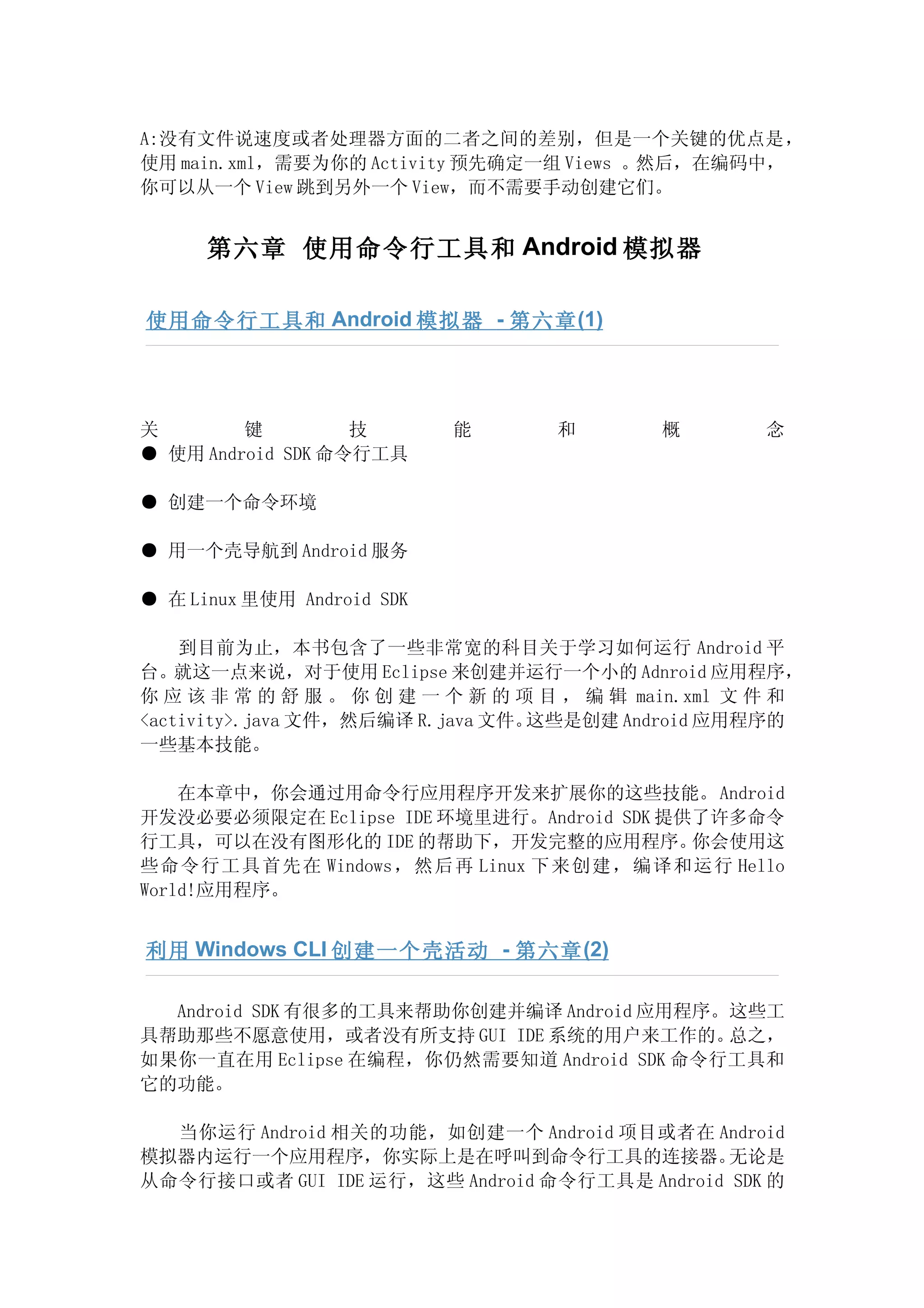 A:没有文件说速度或者处理器方面的二者之间的差别，但是一个关键的优点是，
使用 main.xml，需要为你的 Activity 预先确定一组 Views 。然后，在编码中，
你可以从一个 View 跳到另外一个 View，而不需要手动创建它们。


      第六章 使用命令行工具和 Android 模拟器

使用命令行工具和 Android 模拟器 - 第六章 (1)




关        键         技        能      和        概       念
● 使用 Android SDK 命令行工具

● 创建一个命令环境

● 用一个壳导航到 Android 服务

● 在 Linux 里使用 Android SDK

    到目前为止，本书包含了一些非常宽的科目关于学习如何运行 Android 平
台。就这一点来说，对于使用 Eclipse 来创建并运行一个小的 Adnroid 应用程序，
你 应 该 非 常 的 舒 服 。 你 创 建 一 个 新 的 项 目 ， 编 辑 main.xml 文 件 和
<activity>.java 文件，然后编译 R.java 文件。这些是创建 Android 应用程序的
一些基本技能。

    在本章中，你会通过用命令行应用程序开发来扩展你的这些技能。Android
开发没必要必须限定在 Eclipse IDE 环境里进行。Android SDK 提供了许多命令
行工具，可以在没有图形化的 IDE 的帮助下，开发完整的应用程序。          你会使用这
些命令行工具首先在 Windows，然后再 Linux 下来创建，编译和运行 Hello
World!应用程序。


利用 Windows CLI 创建一个壳活动 - 第六章 (2)

  Android SDK 有很多的工具来帮助你创建并编译 Android 应用程序。这些工
具帮助那些不愿意使用，或者没有所支持 GUI IDE 系统的用户来工作的。      总之，
如果你一直在用 Eclipse 在编程，你仍然需要知道 Android SDK 命令行工具和
它的功能。

  当你运行 Android 相关的功能，如创建一个 Android 项目或者在 Android
模拟器内运行一个应用程序，你实际上是在呼叫到命令行工具的连接器。              无论是
从命令行接口或者 GUI IDE 运行，这些 Android 命令行工具是 Android SDK 的
 